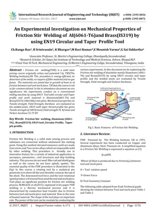 International Research Journal of Engineering and Technology (IRJET) e-ISSN: 2395-0056
Volume: 04 Issue: 10 | Oct -2017 www.irjet.net p-ISSN: 2395-0072
© 2017, IRJET | Impact Factor value: 6.171 | ISO 9001:2008 Certified Journal | Page 1176
An Experimental Investigation on Mechanical Properties of
Friction Stir Welding of Al(6061-T6)and Brass(IS319) by
using EN19 Circular and Taper Profile Tool
Ch.Ranga Rao1, B Srinivasulu2, K Bhargav3,M Ravi Kumar4,E Mounish Varma5,G Sai Siddartha6
1Associate Professor, St. Martin’s Engineering College, Dhoolapally,Secunderabad,
2Research Scholar, Sri Satya Sai Institute of Technology and Medical Sciences, Sehore, Bhopal,M,P.
3,4,5,6Final Year B.Tech, Mechanical Engineering, St.Martin’s Engineering Collge, Secunderabad, Telangana, India
---------------------------------------------------------------------***---------------------------------------------------------------------
Abstract - Friction stir welding(FSW) is a solid state
joining course originally urban and patented l by TWI(The
Welding Institute),UK. This procedure is energy efficient, no
distortion of the welds, no require of filler material and no gas
fumes. The materials are joined due to growth of heat as of
friction between tool and work piece. Till datethecourseis not
so far commercialized. In the in attendance document we are
significance the experiments conduct on a conventional
milling machine by using EN19 Tool with circular and Taper
profile and work material is Aluminum(6061-T6) and
Brass(IS319) 100x100x2 mm plate. Mechanical properties viz
Tensile strength, Yield Strength, Hardness are evaluated on
the welded joints. EN19 with taper thread profile has given
Tensile strength of 108 N/mm2,Yield strength76. N/mm2and
Vickers hardness 51.73 HV
Key Words: Friction Stir welding, Aluminum (6061-
T6) , Brass(IS319). EN19 tool ,Circular Profile, Taper
pin profile.
1. INTRODUCTION
Friction Stir Welding is a solid state joining process and
substance are connected without attainment the melting
point. Using this method elevated eminence weld are made
2xxx series and 7xxx series alloys whichareimpossibleweld
by other welding. This procedure is broadly use in
innovative history for a variety of industrial application in
aerospace, automotive , civil structures and ship building
industry. This process do not need fillerrodandshieldgases
as well as the course do not have splash, spatter. The
essential quality of the FSW procedure is illustrated in the
Fig1 In this course a rotating tool by a analytical pin
penetrate in to sheet till the tool shoulder contacts thetop of
the sheet. The downward tool force and the tool rotational
speed produce a frictional heatamidthetool andwork piece.
Tool plays an significant position for friction stir welding
process. M.MILICIC et el(2015) explained in his paper FSW
welding is a thermo mechanical process and it is
characterized by conduction heat transfer due to friction
between tool and work piece and material flow in the zone
of heated material. The shape of the tool plays an important
role. The power of the tool can be resolute by conductingthe
various experiments. In this document we be explaining the
Friction stir welding of dissimilar metals Aluminum ( 6061-
T6) and Brass(IS319) by using EN19 circular and taper
profile and the welded joints are evaluated by Tensile
Strength, Yield strength and Vickers Hardness.
Fig 1. Basic Features of Friction Stir Welding
2. Literature Review:
FSW Patented by The Welding Institute, UK in 1991.
Several experiment has been conducted on Copper and
Aluminum alloys, Steel, Titanium etc A simplified equation
in a Friction Stir Welding is expressed a equation as (3)
Q=µΩFK
Where Q=Heat is produced due to friction(µ) between
tool and work piece
Ω = Tool rotation speed
F=Down Force
K=Tool Geometry Constant
The following table adopted from Esab Technical guide
showing the relation between Tool and work piece Table 1
and Table 2
 