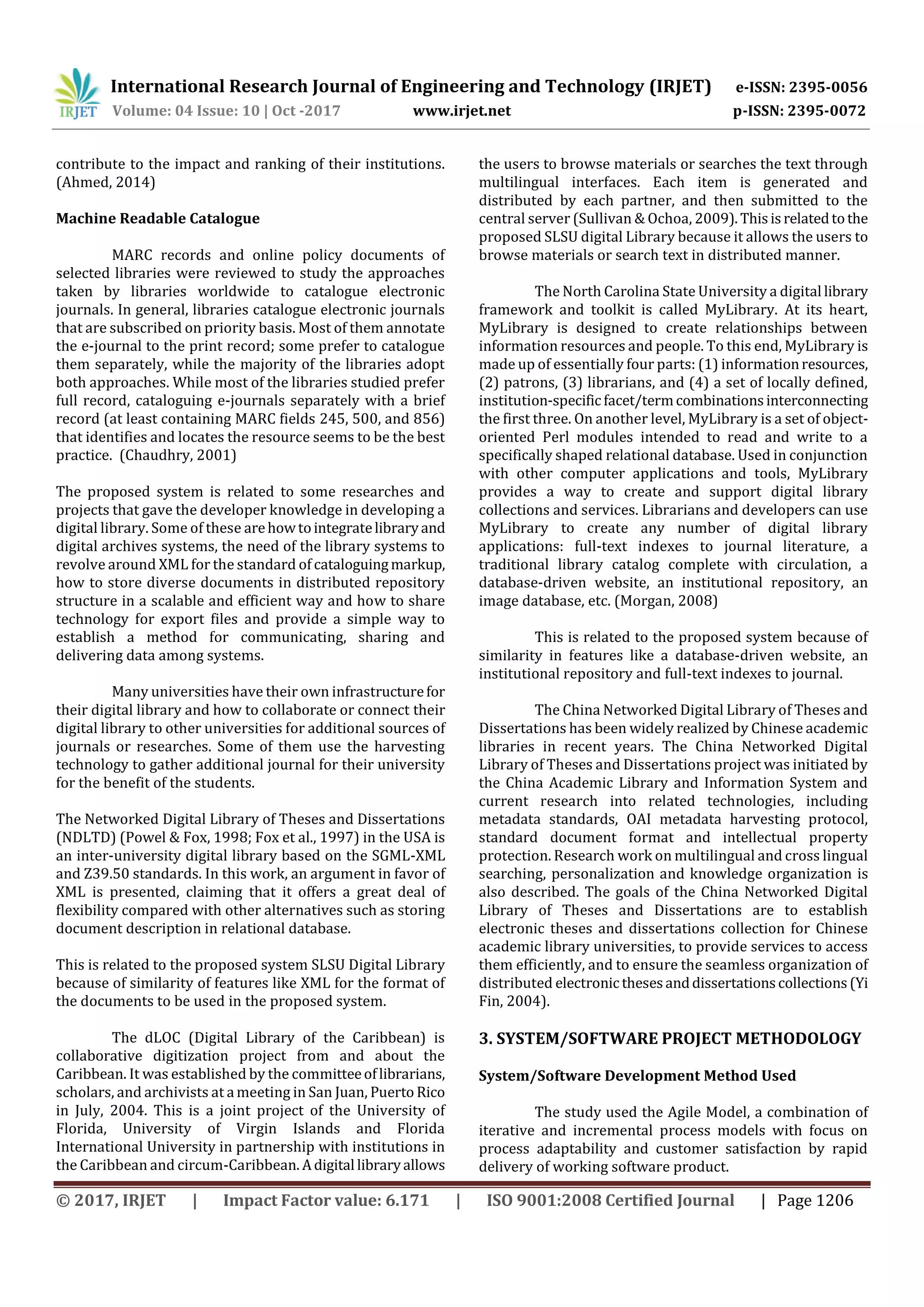 International Research Journal of Engineering and Technology (IRJET) e-ISSN: 2395-0056
Volume: 04 Issue: 10 | Oct -2017 www.irjet.net p-ISSN: 2395-0072
© 2017, IRJET | Impact Factor value: 6.171 | ISO 9001:2008 Certified Journal | Page 1206
contribute to the impact and ranking of their institutions.
(Ahmed, 2014)
Machine Readable Catalogue
MARC records and online policy documents of
selected libraries were reviewed to study the approaches
taken by libraries worldwide to catalogue electronic
journals. In general, libraries catalogue electronic journals
that are subscribed on priority basis. Most of them annotate
the e-journal to the print record; some prefer to catalogue
them separately, while the majority of the libraries adopt
both approaches. While most of the libraries studied prefer
full record, cataloguing e-journals separately with a brief
record (at least containing MARC fields 245, 500, and 856)
that identifies and locates the resource seems to be the best
practice. (Chaudhry, 2001)
The proposed system is related to some researches and
projects that gave the developer knowledge in developing a
digital library. Some of these arehowtointegratelibraryand
digital archives systems, the need of the library systems to
revolve around XML for the standard of cataloguingmarkup,
how to store diverse documents in distributed repository
structure in a scalable and efficient way and how to share
technology for export files and provide a simple way to
establish a method for communicating, sharing and
delivering data among systems.
Many universities have their own infrastructurefor
their digital library and how to collaborate or connect their
digital library to other universities for additional sources of
journals or researches. Some of them use the harvesting
technology to gather additional journal for their university
for the benefit of the students.
The Networked Digital Library of Theses and Dissertations
(NDLTD) (Powel & Fox, 1998; Fox et al., 1997) in the USA is
an inter-university digital library based on the SGML-XML
and Z39.50 standards. In this work, an argument in favor of
XML is presented, claiming that it offers a great deal of
flexibility compared with other alternatives such as storing
document description in relational database.
This is related to the proposed system SLSU Digital Library
because of similarity of features like XML for the format of
the documents to be used in the proposed system.
The dLOC (Digital Library of the Caribbean) is
collaborative digitization project from and about the
Caribbean. It was established by the committeeoflibrarians,
scholars, and archivists at a meeting in San Juan, Puerto Rico
in July, 2004. This is a joint project of the University of
Florida, University of Virgin Islands and Florida
International University in partnership with institutions in
the Caribbean and circum-Caribbean. Adigital libraryallows
the users to browse materials or searches the text through
multilingual interfaces. Each item is generated and
distributed by each partner, and then submitted to the
central server (Sullivan & Ochoa, 2009).Thisisrelatedtothe
proposed SLSU digital Library because it allows the users to
browse materials or search text in distributed manner.
The North Carolina State University a digital library
framework and toolkit is called MyLibrary. At its heart,
MyLibrary is designed to create relationships between
information resources and people. To this end, MyLibrary is
made up of essentially four parts: (1) informationresources,
(2) patrons, (3) librarians, and (4) a set of locally defined,
institution-specificfacet/termcombinationsinterconnecting
the first three. On another level, MyLibrary is a set of object-
oriented Perl modules intended to read and write to a
specifically shaped relational database. Used in conjunction
with other computer applications and tools, MyLibrary
provides a way to create and support digital library
collections and services. Librarians and developers can use
MyLibrary to create any number of digital library
applications: full-text indexes to journal literature, a
traditional library catalog complete with circulation, a
database-driven website, an institutional repository, an
image database, etc. (Morgan, 2008)
This is related to the proposed system because of
similarity in features like a database-driven website, an
institutional repository and full-text indexes to journal.
The China Networked Digital Library of Theses and
Dissertations has been widely realized by Chinese academic
libraries in recent years. The China Networked Digital
Library of Theses and Dissertations project was initiated by
the China Academic Library and Information System and
current research into related technologies, including
metadata standards, OAI metadata harvesting protocol,
standard document format and intellectual property
protection. Research work on multilingual and cross lingual
searching, personalization and knowledge organization is
also described. The goals of the China Networked Digital
Library of Theses and Dissertations are to establish
electronic theses and dissertations collection for Chinese
academic library universities, to provide services to access
them efficiently, and to ensure the seamless organization of
distributed electronicthesesanddissertationscollections(Yi
Fin, 2004).
3. SYSTEM/SOFTWARE PROJECT METHODOLOGY
System/Software Development Method Used
The study used the Agile Model, a combination of
iterative and incremental process models with focus on
process adaptability and customer satisfaction by rapid
delivery of working software product.
 