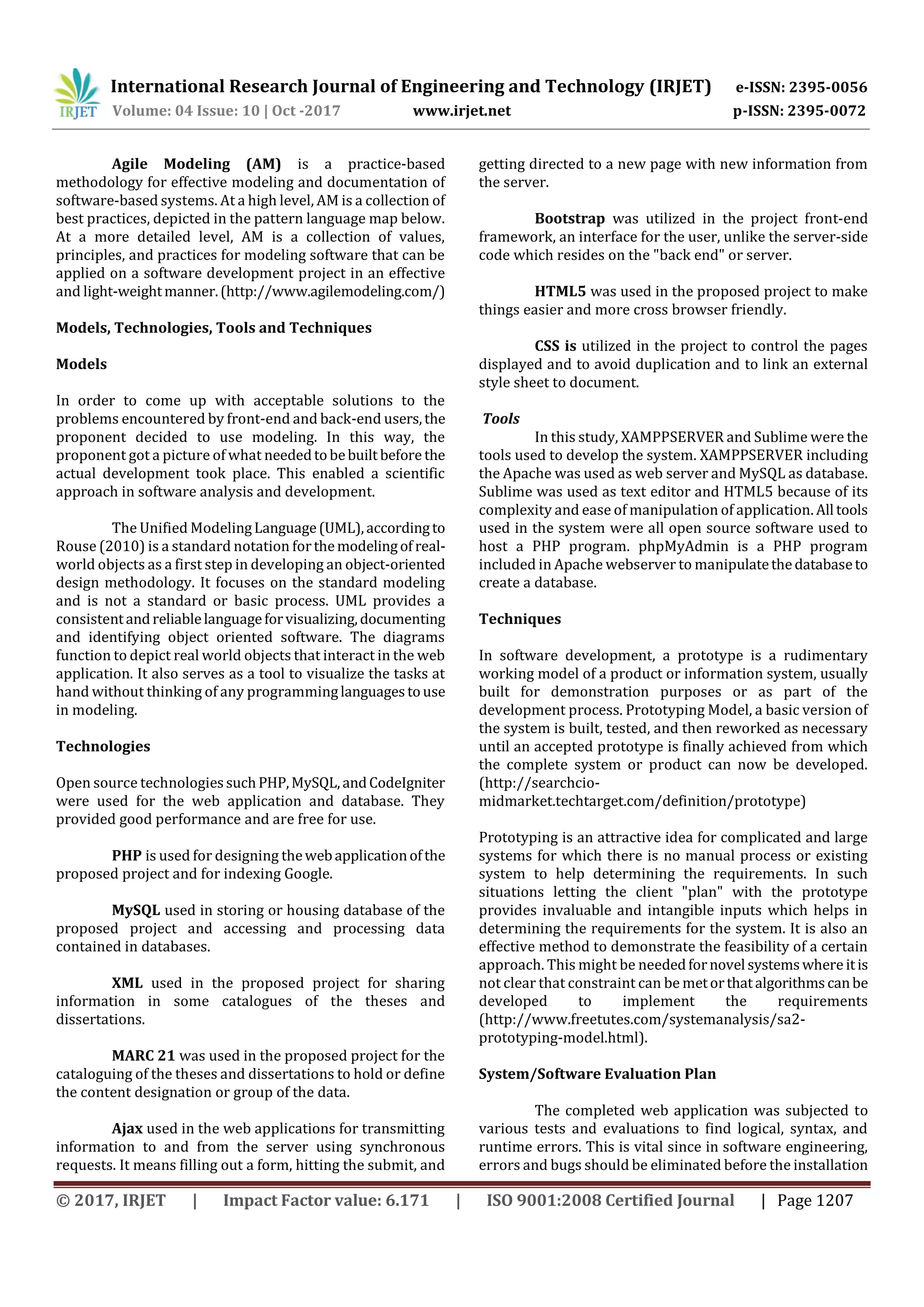 International Research Journal of Engineering and Technology (IRJET) e-ISSN: 2395-0056
Volume: 04 Issue: 10 | Oct -2017 www.irjet.net p-ISSN: 2395-0072
© 2017, IRJET | Impact Factor value: 6.171 | ISO 9001:2008 Certified Journal | Page 1207
Agile Modeling (AM) is a practice-based
methodology for effective modeling and documentation of
software-based systems. At a high level, AM is a collection of
best practices, depicted in the pattern language map below.
At a more detailed level, AM is a collection of values,
principles, and practices for modeling software that can be
applied on a software development project in an effective
and light-weightmanner.(http://www.agilemodeling.com/)
Models, Technologies, Tools and Techniques
Models
In order to come up with acceptable solutions to the
problems encountered by front-end and back-end users,the
proponent decided to use modeling. In this way, the
proponent got a picture of what neededtobebuilt before the
actual development took place. This enabled a scientific
approach in software analysis and development.
The Unified ModelingLanguage(UML),accordingto
Rouse (2010) is a standard notation forthemodelingof real-
world objects as a first step in developing an object-oriented
design methodology. It focuses on the standard modeling
and is not a standard or basic process. UML provides a
consistentandreliablelanguageforvisualizing,documenting
and identifying object oriented software. The diagrams
function to depict real world objects that interact in the web
application. It also serves as a tool to visualize the tasks at
hand without thinking of any programminglanguagestouse
in modeling.
Technologies
Open source technologiessuchPHP,MySQL,andCodeIgniter
were used for the web application and database. They
provided good performance and are free for use.
PHP is used for designing thewebapplicationofthe
proposed project and for indexing Google.
MySQL used in storing or housing database of the
proposed project and accessing and processing data
contained in databases.
XML used in the proposed project for sharing
information in some catalogues of the theses and
dissertations.
MARC 21 was used in the proposed project for the
cataloguing of the theses and dissertations to hold or define
the content designation or group of the data.
Ajax used in the web applications for transmitting
information to and from the server using synchronous
requests. It means filling out a form, hitting the submit, and
getting directed to a new page with new information from
the server.
Bootstrap was utilized in the project front-end
framework, an interface for the user, unlike the server-side
code which resides on the "back end" or server.
HTML5 was used in the proposed project to make
things easier and more cross browser friendly.
CSS is utilized in the project to control the pages
displayed and to avoid duplication and to link an external
style sheet to document.
Tools
In this study, XAMPPSERVER and Sublime were the
tools used to develop the system. XAMPPSERVER including
the Apache was used as web server and MySQL as database.
Sublime was used as text editor and HTML5 because of its
complexity and ease of manipulation of application. All tools
used in the system were all open source software used to
host a PHP program. phpMyAdmin is a PHP program
included in Apache webserver to manipulatethedatabaseto
create a database.
Techniques
In software development, a prototype is a rudimentary
working model of a product or information system, usually
built for demonstration purposes or as part of the
development process. Prototyping Model, a basic version of
the system is built, tested, and then reworked as necessary
until an accepted prototype is finally achieved from which
the complete system or product can now be developed.
(http://searchcio-
midmarket.techtarget.com/definition/prototype)
Prototyping is an attractive idea for complicated and large
systems for which there is no manual process or existing
system to help determining the requirements. In such
situations letting the client "plan" with the prototype
provides invaluable and intangible inputs which helps in
determining the requirements for the system. It is also an
effective method to demonstrate the feasibility of a certain
approach. This might be neededfornovel systemswhere itis
not clear that constraint can be metorthatalgorithmscanbe
developed to implement the requirements
(http://www.freetutes.com/systemanalysis/sa2-
prototyping-model.html).
System/Software Evaluation Plan
The completed web application was subjected to
various tests and evaluations to find logical, syntax, and
runtime errors. This is vital since in software engineering,
errors and bugs should be eliminated before the installation
 