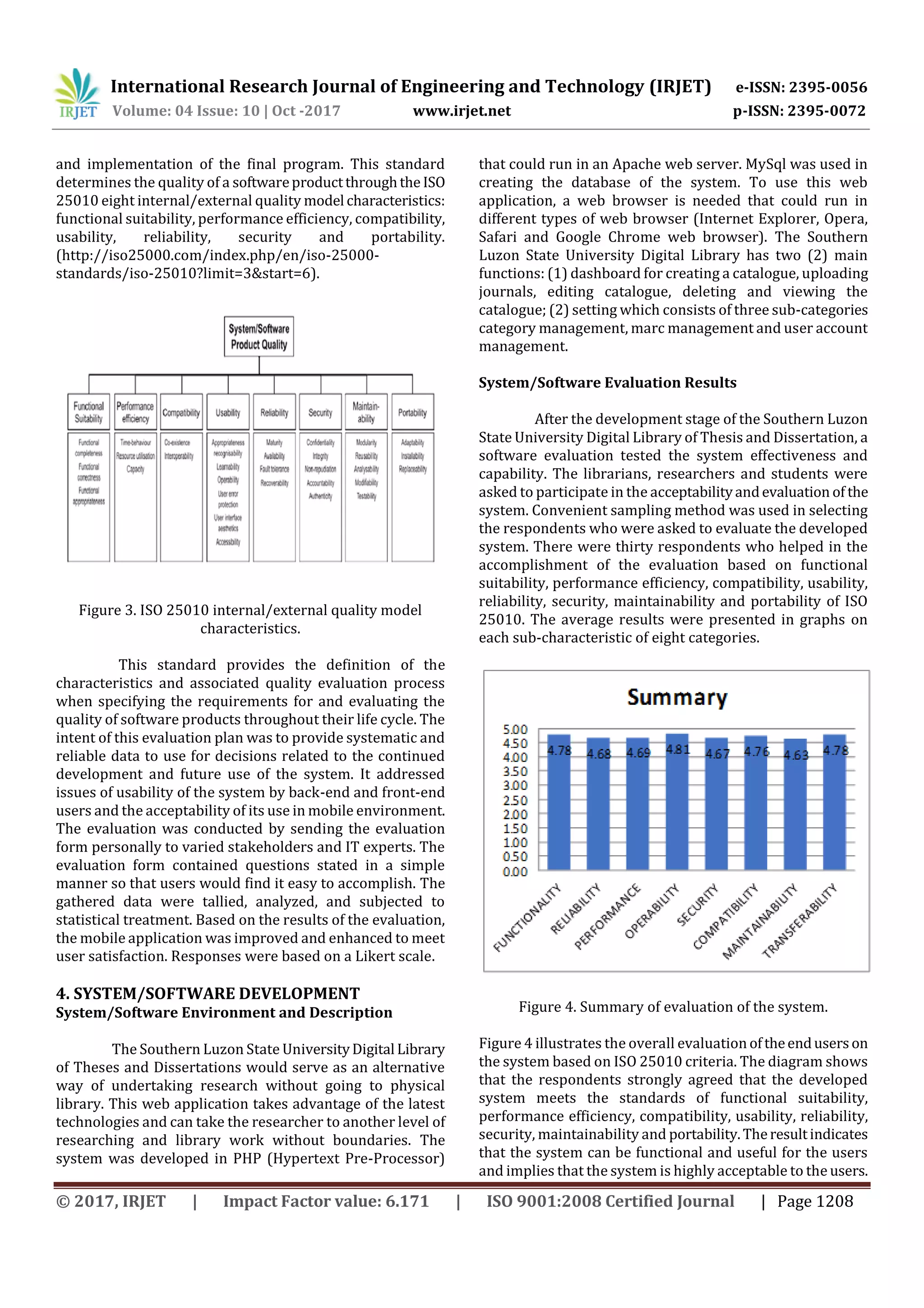 International Research Journal of Engineering and Technology (IRJET) e-ISSN: 2395-0056
Volume: 04 Issue: 10 | Oct -2017 www.irjet.net p-ISSN: 2395-0072
© 2017, IRJET | Impact Factor value: 6.171 | ISO 9001:2008 Certified Journal | Page 1208
and implementation of the final program. This standard
determines the quality of a softwareproductthroughthe ISO
25010 eight internal/external quality model characteristics:
functional suitability, performance efficiency, compatibility,
usability, reliability, security and portability.
(http://iso25000.com/index.php/en/iso-25000-
standards/iso-25010?limit=3&start=6).
Figure 3. ISO 25010 internal/external quality model
characteristics.
This standard provides the definition of the
characteristics and associated quality evaluation process
when specifying the requirements for and evaluating the
quality of software products throughout their life cycle. The
intent of this evaluation plan was to provide systematic and
reliable data to use for decisions related to the continued
development and future use of the system. It addressed
issues of usability of the system by back-end and front-end
users and the acceptability of its use in mobile environment.
The evaluation was conducted by sending the evaluation
form personally to varied stakeholders and IT experts. The
evaluation form contained questions stated in a simple
manner so that users would find it easy to accomplish. The
gathered data were tallied, analyzed, and subjected to
statistical treatment. Based on the results of the evaluation,
the mobile application was improved and enhanced to meet
user satisfaction. Responses were based on a Likert scale.
4. SYSTEM/SOFTWARE DEVELOPMENT
System/Software Environment and Description
The Southern Luzon State UniversityDigital Library
of Theses and Dissertations would serve as an alternative
way of undertaking research without going to physical
library. This web application takes advantage of the latest
technologies and can take the researcher to another level of
researching and library work without boundaries. The
system was developed in PHP (Hypertext Pre-Processor)
that could run in an Apache web server. MySql was used in
creating the database of the system. To use this web
application, a web browser is needed that could run in
different types of web browser (Internet Explorer, Opera,
Safari and Google Chrome web browser). The Southern
Luzon State University Digital Library has two (2) main
functions: (1) dashboard for creating a catalogue, uploading
journals, editing catalogue, deleting and viewing the
catalogue; (2) setting which consists of three sub-categories
category management, marc management and user account
management.
System/Software Evaluation Results
After the development stage of the Southern Luzon
State University Digital Library of Thesis and Dissertation, a
software evaluation tested the system effectiveness and
capability. The librarians, researchers and students were
asked to participate in the acceptabilityandevaluation of the
system. Convenient sampling method was used in selecting
the respondents who were asked to evaluate the developed
system. There were thirty respondents who helped in the
accomplishment of the evaluation based on functional
suitability, performance efficiency, compatibility, usability,
reliability, security, maintainability and portability of ISO
25010. The average results were presented in graphs on
each sub-characteristic of eight categories.
Figure 4. Summary of evaluation of the system.
Figure 4 illustrates the overall evaluation oftheenduserson
the system based on ISO 25010 criteria. The diagram shows
that the respondents strongly agreed that the developed
system meets the standards of functional suitability,
performance efficiency, compatibility, usability, reliability,
security, maintainability and portability.Theresultindicates
that the system can be functional and useful for the users
and implies that the system is highly acceptable to the users.
 