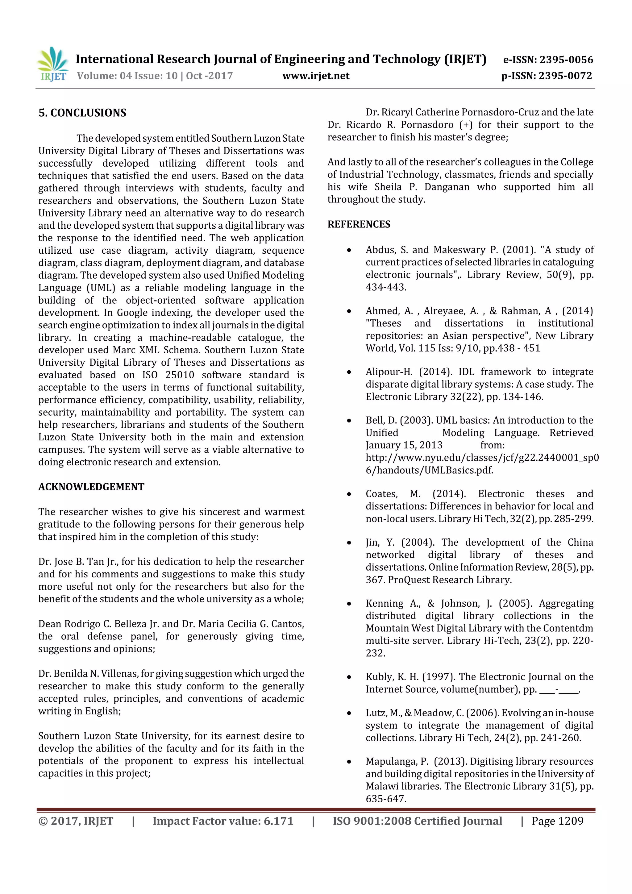 International Research Journal of Engineering and Technology (IRJET) e-ISSN: 2395-0056
Volume: 04 Issue: 10 | Oct -2017 www.irjet.net p-ISSN: 2395-0072
© 2017, IRJET | Impact Factor value: 6.171 | ISO 9001:2008 Certified Journal | Page 1209
5. CONCLUSIONS
ThedevelopedsystementitledSouthernLuzonState
University Digital Library of Theses and Dissertations was
successfully developed utilizing different tools and
techniques that satisfied the end users. Based on the data
gathered through interviews with students, faculty and
researchers and observations, the Southern Luzon State
University Library need an alternative way to do research
and the developed system that supports a digital library was
the response to the identified need. The web application
utilized use case diagram, activity diagram, sequence
diagram, class diagram, deployment diagram, and database
diagram. The developed system also used Unified Modeling
Language (UML) as a reliable modeling language in the
building of the object-oriented software application
development. In Google indexing, the developer used the
search engine optimization to index all journalsinthedigital
library. In creating a machine-readable catalogue, the
developer used Marc XML Schema. Southern Luzon State
University Digital Library of Theses and Dissertations as
evaluated based on ISO 25010 software standard is
acceptable to the users in terms of functional suitability,
performance efficiency, compatibility, usability, reliability,
security, maintainability and portability. The system can
help researchers, librarians and students of the Southern
Luzon State University both in the main and extension
campuses. The system will serve as a viable alternative to
doing electronic research and extension.
ACKNOWLEDGEMENT
The researcher wishes to give his sincerest and warmest
gratitude to the following persons for their generous help
that inspired him in the completion of this study:
Dr. Jose B. Tan Jr., for his dedication to help the researcher
and for his comments and suggestions to make this study
more useful not only for the researchers but also for the
benefit of the students and the whole university as a whole;
Dean Rodrigo C. Belleza Jr. and Dr. Maria Cecilia G. Cantos,
the oral defense panel, for generously giving time,
suggestions and opinions;
Dr. Benilda N. Villenas, for givingsuggestion whichurged the
researcher to make this study conform to the generally
accepted rules, principles, and conventions of academic
writing in English;
Southern Luzon State University, for its earnest desire to
develop the abilities of the faculty and for its faith in the
potentials of the proponent to express his intellectual
capacities in this project;
Dr. Ricaryl Catherine Pornasdoro-Cruz and the late
Dr. Ricardo R. Pornasdoro (+) for their support to the
researcher to finish his master’s degree;
And lastly to all of the researcher’s colleagues in the College
of Industrial Technology, classmates, friends and specially
his wife Sheila P. Danganan who supported him all
throughout the study.
REFERENCES
 Abdus, S. and Makeswary P. (2001). "A study of
current practices of selected librariesincataloguing
electronic journals",. Library Review, 50(9), pp.
434-443.
 Ahmed, A. , Alreyaee, A. , & Rahman, A , (2014)
"Theses and dissertations in institutional
repositories: an Asian perspective", New Library
World, Vol. 115 Iss: 9/10, pp.438 - 451
 Alipour-H. (2014). IDL framework to integrate
disparate digital library systems: A case study. The
Electronic Library 32(22), pp. 134-146.
 Bell, D. (2003). UML basics: An introduction to the
Unified Modeling Language. Retrieved
January 15, 2013 from:
http://www.nyu.edu/classes/jcf/g22.2440001_sp0
6/handouts/UMLBasics.pdf.
 Coates, M. (2014). Electronic theses and
dissertations: Differences in behavior for local and
non-local users. LibraryHi Tech,32(2),pp.285-299.
 Jin, Y. (2004). The development of the China
networked digital library of theses and
dissertations. Online InformationReview,28(5), pp.
367. ProQuest Research Library.
 Kenning A., & Johnson, J. (2005). Aggregating
distributed digital library collections in the
Mountain West Digital Library with the Contentdm
multi-site server. Library Hi-Tech, 23(2), pp. 220-
232.
 Kubly, K. H. (1997). The Electronic Journal on the
Internet Source, volume(number), pp. ____-_____.
 Lutz, M., & Meadow, C. (2006). Evolving anin-house
system to integrate the management of digital
collections. Library Hi Tech, 24(2), pp. 241-260.
 Mapulanga, P. (2013). Digitising library resources
and building digital repositories in the Universityof
Malawi libraries. The Electronic Library 31(5), pp.
635-647.
 