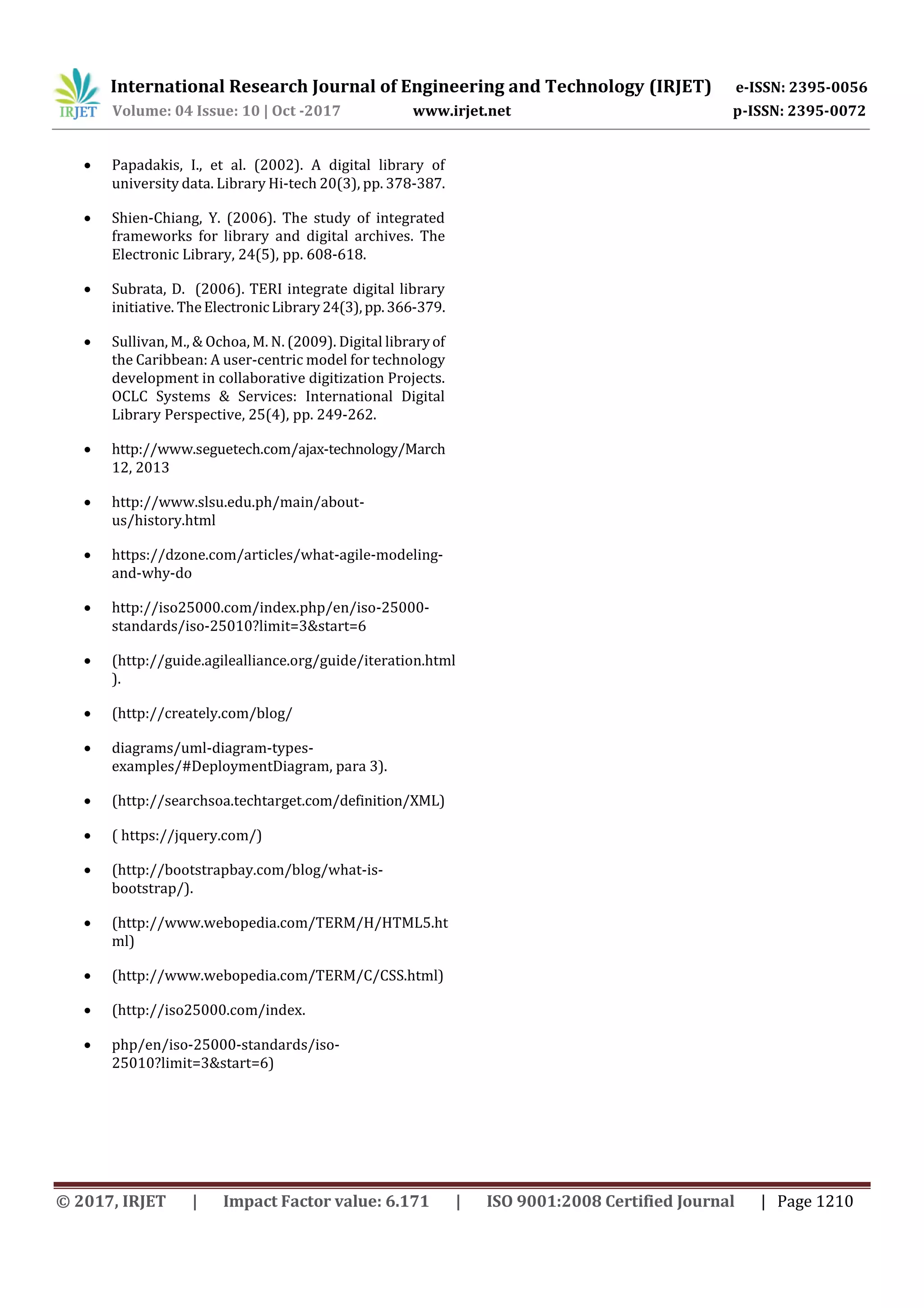International Research Journal of Engineering and Technology (IRJET) e-ISSN: 2395-0056
Volume: 04 Issue: 10 | Oct -2017 www.irjet.net p-ISSN: 2395-0072
© 2017, IRJET | Impact Factor value: 6.171 | ISO 9001:2008 Certified Journal | Page 1210
 Papadakis, I., et al. (2002). A digital library of
university data. Library Hi-tech 20(3), pp. 378-387.
 Shien-Chiang, Y. (2006). The study of integrated
frameworks for library and digital archives. The
Electronic Library, 24(5), pp. 608-618.
 Subrata, D. (2006). TERI integrate digital library
initiative. TheElectronic Library24(3),pp.366-379.
 Sullivan, M., & Ochoa, M. N. (2009). Digital libraryof
the Caribbean: A user-centric model for technology
development in collaborative digitization Projects.
OCLC Systems & Services: International Digital
Library Perspective, 25(4), pp. 249-262.
 http://www.seguetech.com/ajax-technology/March
12, 2013
 http://www.slsu.edu.ph/main/about-
us/history.html
 https://dzone.com/articles/what-agile-modeling-
and-why-do
 http://iso25000.com/index.php/en/iso-25000-
standards/iso-25010?limit=3&start=6
 (http://guide.agilealliance.org/guide/iteration.html
).
 (http://creately.com/blog/
 diagrams/uml-diagram-types-
examples/#DeploymentDiagram, para 3).
 (http://searchsoa.techtarget.com/definition/XML)
 ( https://jquery.com/)
 (http://bootstrapbay.com/blog/what-is-
bootstrap/).
 (http://www.webopedia.com/TERM/H/HTML5.ht
ml)
 (http://www.webopedia.com/TERM/C/CSS.html)
 (http://iso25000.com/index.
 php/en/iso-25000-standards/iso-
25010?limit=3&start=6)
 