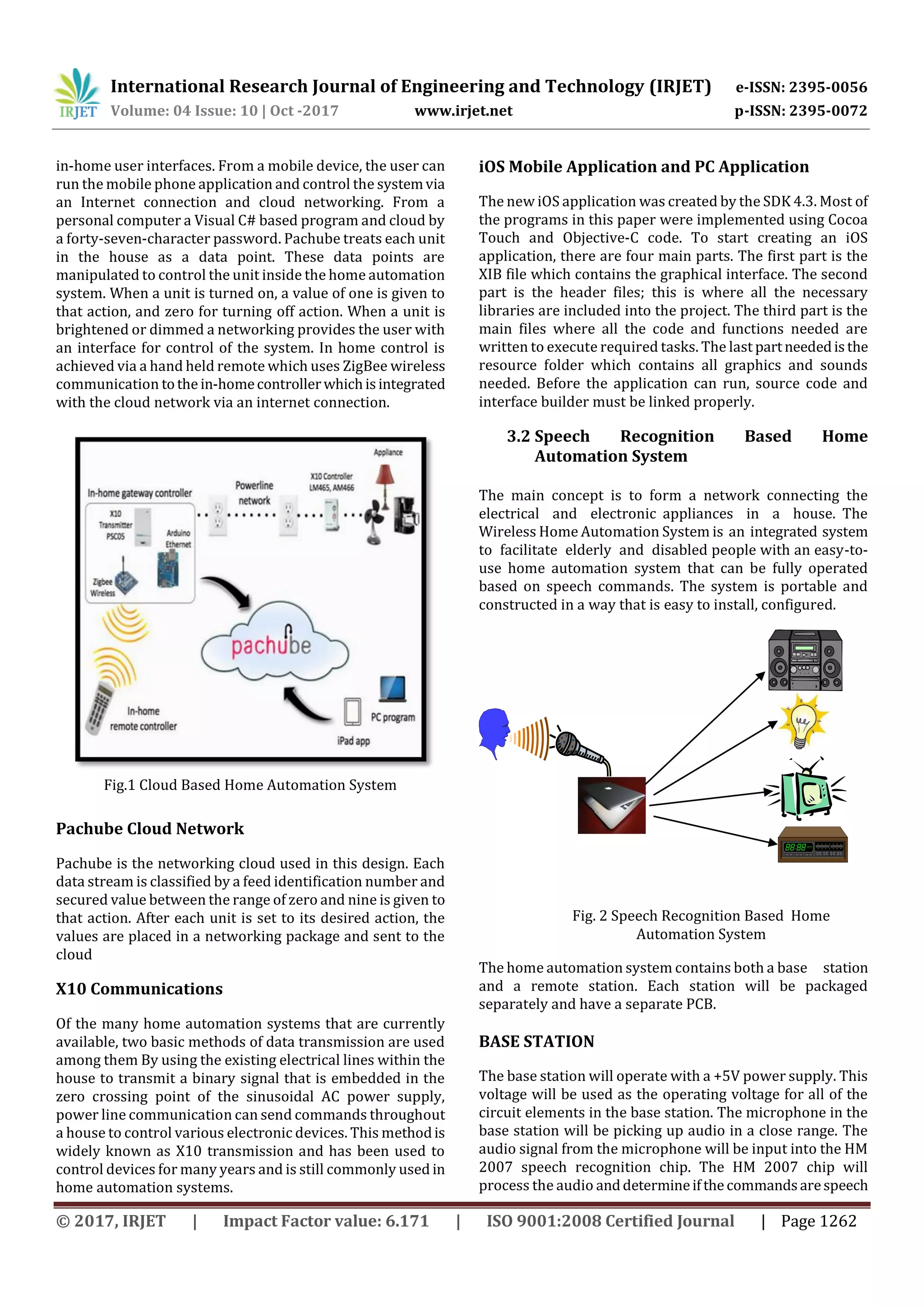 International Research Journal of Engineering and Technology (IRJET) e-ISSN: 2395-0056
Volume: 04 Issue: 10 | Oct -2017 www.irjet.net p-ISSN: 2395-0072
© 2017, IRJET | Impact Factor value: 6.171 | ISO 9001:2008 Certified Journal | Page 1262
in-home user interfaces. From a mobile device, the user can
run the mobile phone application and control the systemvia
an Internet connection and cloud networking. From a
personal computer a Visual C# based program and cloud by
a forty-seven-character password. Pachube treats each unit
in the house as a data point. These data points are
manipulated to control the unit inside the home automation
system. When a unit is turned on, a value of one is given to
that action, and zero for turning off action. When a unit is
brightened or dimmed a networking provides the user with
an interface for control of the system. In home control is
achieved via a hand held remote which uses ZigBee wireless
communication tothein-homecontrollerwhichisintegrated
with the cloud network via an internet connection.
Fig.1 Cloud Based Home Automation System
Pachube Cloud Network
Pachube is the networking cloud used in this design. Each
data stream is classified by a feed identification number and
secured value between the range of zero and nine is given to
that action. After each unit is set to its desired action, the
values are placed in a networking package and sent to the
cloud
X10 Communications
Of the many home automation systems that are currently
available, two basic methods of data transmission are used
among them By using the existing electrical lines within the
house to transmit a binary signal that is embedded in the
zero crossing point of the sinusoidal AC power supply,
power line communication can send commands throughout
a house to control various electronic devices. This methodis
widely known as X10 transmission and has been used to
control devices for many years and is still commonly used in
home automation systems.
iOS Mobile Application and PC Application
The new iOS application was created by the SDK 4.3. Most of
the programs in this paper were implemented using Cocoa
Touch and Objective-C code. To start creating an iOS
application, there are four main parts. The first part is the
XIB file which contains the graphical interface. The second
part is the header files; this is where all the necessary
libraries are included into the project. The third part is the
main files where all the code and functions needed are
written to execute required tasks. The last partneededisthe
resource folder which contains all graphics and sounds
needed. Before the application can run, source code and
interface builder must be linked properly.
3.2 Speech Recognition Based Home
Automation System
The main concept is to form a network connecting the
electrical and electronic appliances in a house. The
Wireless Home Automation System is an integrated system
to facilitate elderly and disabled people with an easy-to-
use home automation system that can be fully operated
based on speech commands. The system is portable and
constructed in a way that is easy to install, configured.
Fig. 2 Speech Recognition Based Home
Automation System
The home automation system contains both a base station
and a remote station. Each station will be packaged
separately and have a separate PCB.
BASE STATION
The base station will operate with a +5V power supply. This
voltage will be used as the operating voltage for all of the
circuit elements in the base station. The microphone in the
base station will be picking up audio in a close range. The
audio signal from the microphone will be input into the HM
2007 speech recognition chip. The HM 2007 chip will
process the audio anddetermineifthecommandsarespeech
 
