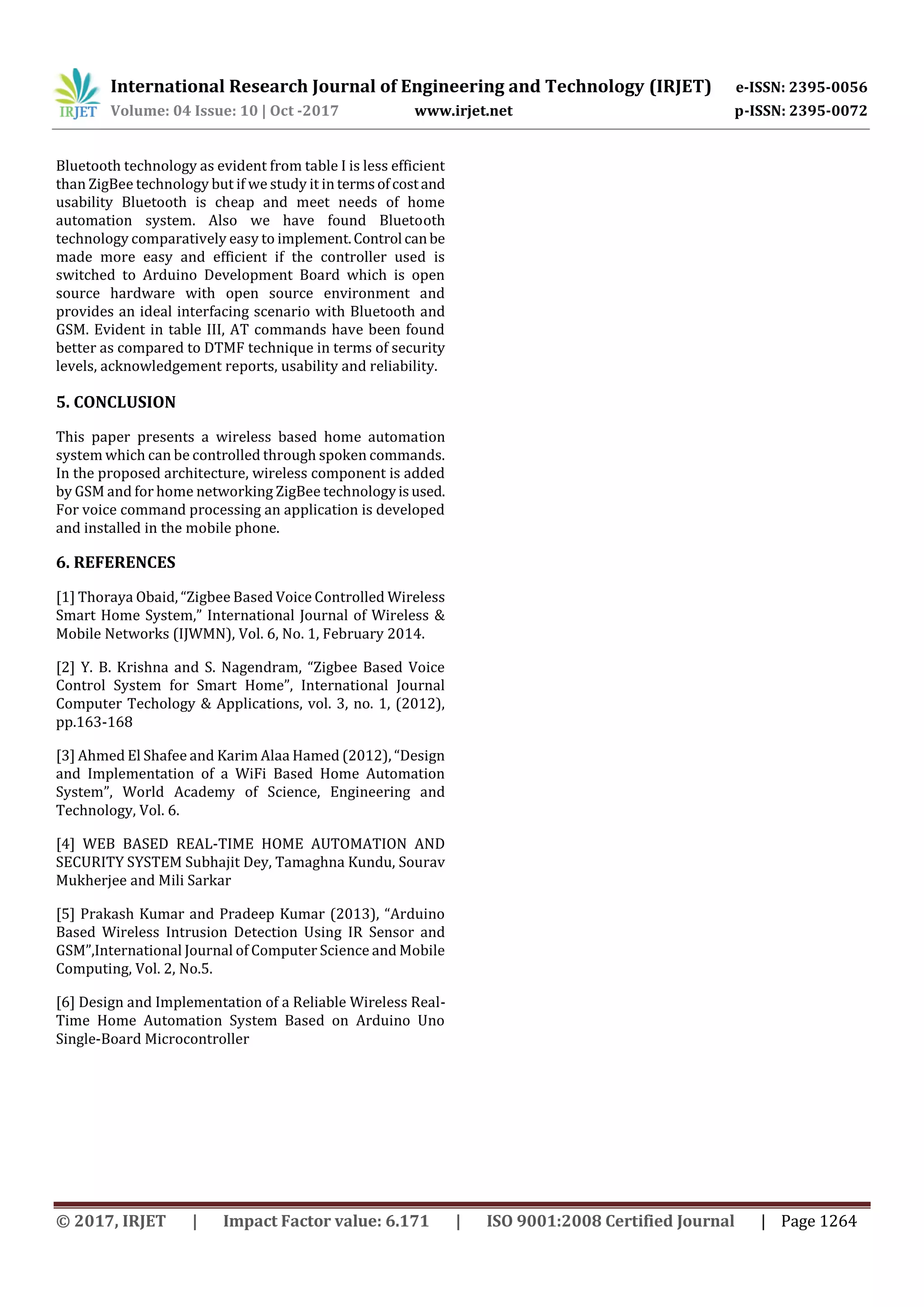 International Research Journal of Engineering and Technology (IRJET) e-ISSN: 2395-0056
Volume: 04 Issue: 10 | Oct -2017 www.irjet.net p-ISSN: 2395-0072
© 2017, IRJET | Impact Factor value: 6.171 | ISO 9001:2008 Certified Journal | Page 1264
Bluetooth technology as evident from table I is less efficient
than ZigBee technology but if we study it in termsofcostand
usability Bluetooth is cheap and meet needs of home
automation system. Also we have found Bluetooth
technology comparatively easy to implement.Control canbe
made more easy and efficient if the controller used is
switched to Arduino Development Board which is open
source hardware with open source environment and
provides an ideal interfacing scenario with Bluetooth and
GSM. Evident in table III, AT commands have been found
better as compared to DTMF technique in terms of security
levels, acknowledgement reports, usability and reliability.
5. CONCLUSION
This paper presents a wireless based home automation
system which can be controlled through spoken commands.
In the proposed architecture, wireless component is added
by GSM and for home networking ZigBee technologyisused.
For voice command processing an application is developed
and installed in the mobile phone.
6. REFERENCES
[1] Thoraya Obaid, “Zigbee Based Voice Controlled Wireless
Smart Home System,” International Journal of Wireless &
Mobile Networks (IJWMN), Vol. 6, No. 1, February 2014.
[2] Y. B. Krishna and S. Nagendram, “Zigbee Based Voice
Control System for Smart Home”, International Journal
Computer Techology & Applications, vol. 3, no. 1, (2012),
pp.163-168
[3] Ahmed El Shafee and Karim Alaa Hamed (2012), “Design
and Implementation of a WiFi Based Home Automation
System”, World Academy of Science, Engineering and
Technology, Vol. 6.
[4] WEB BASED REAL-TIME HOME AUTOMATION AND
SECURITY SYSTEM Subhajit Dey, Tamaghna Kundu, Sourav
Mukherjee and Mili Sarkar
[5] Prakash Kumar and Pradeep Kumar (2013), “Arduino
Based Wireless Intrusion Detection Using IR Sensor and
GSM”,International Journal of Computer Science and Mobile
Computing, Vol. 2, No.5.
[6] Design and Implementation of a Reliable Wireless Real-
Time Home Automation System Based on Arduino Uno
Single-Board Microcontroller
 