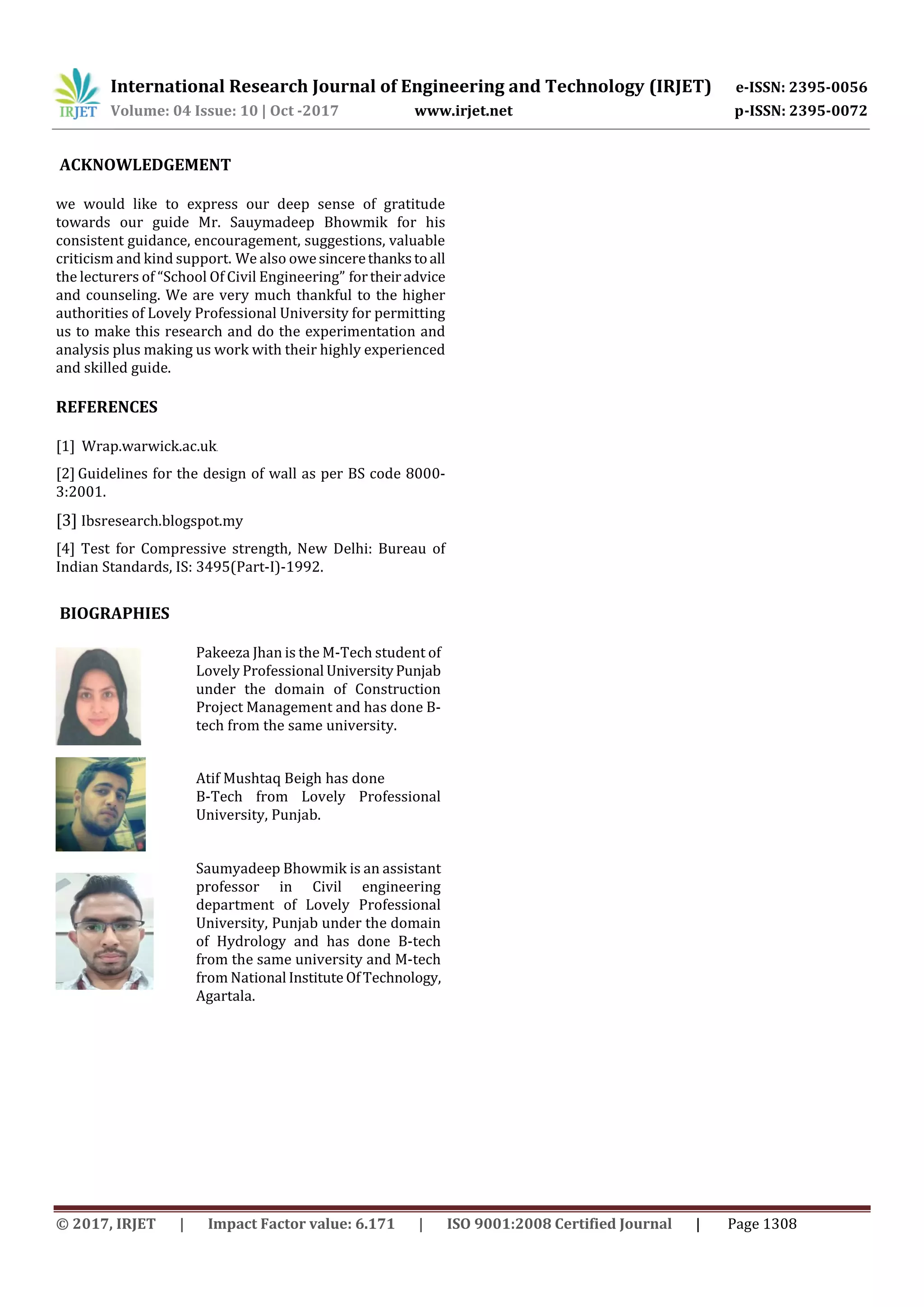 International Research Journal of Engineering and Technology (IRJET) e-ISSN: 2395-0056
Volume: 04 Issue: 10 | Oct -2017 www.irjet.net p-ISSN: 2395-0072
© 2017, IRJET | Impact Factor value: 6.171 | ISO 9001:2008 Certified Journal | Page 1308
ACKNOWLEDGEMENT
we would like to express our deep sense of gratitude
towards our guide Mr. Sauymadeep Bhowmik for his
consistent guidance, encouragement, suggestions, valuable
criticism and kind support. We also owesincerethankstoall
the lecturers of “School Of Civil Engineering” fortheiradvice
and counseling. We are very much thankful to the higher
authorities of Lovely Professional University for permitting
us to make this research and do the experimentation and
analysis plus making us work with their highly experienced
and skilled guide.
REFERENCES
[1] Wrap.warwick.ac.uk.
[2] Guidelines for the design of wall as per BS code 8000-
3:2001.
[3] Ibsresearch.blogspot.my
[4] Test for Compressive strength, New Delhi: Bureau of
Indian Standards, IS: 3495(Part-I)-1992.
BIOGRAPHIES
Pakeeza Jhan is the M-Tech student of
Lovely Professional UniversityPunjab
under the domain of Construction
Project Management and has done B-
tech from the same university.
Atif Mushtaq Beigh has done
B-Tech from Lovely Professional
University, Punjab.
Saumyadeep Bhowmik is an assistant
professor in Civil engineering
department of Lovely Professional
University, Punjab under the domain
of Hydrology and has done B-tech
from the same university and M-tech
from National Institute OfTechnology,
Agartala.
 