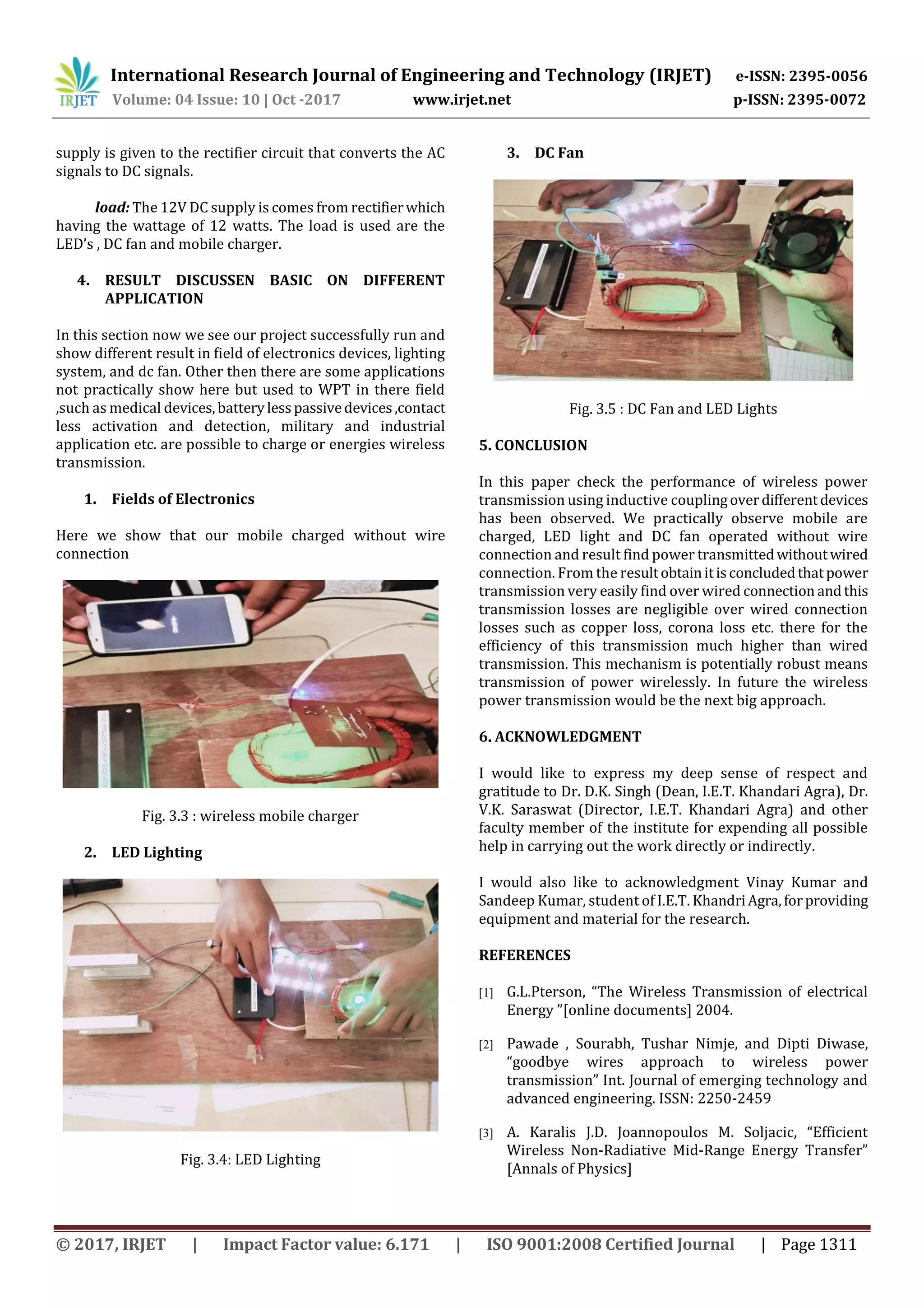 International Research Journal of Engineering and Technology (IRJET) e-ISSN: 2395-0056
Volume: 04 Issue: 10 | Oct -2017 www.irjet.net p-ISSN: 2395-0072
© 2017, IRJET | Impact Factor value: 6.171 | ISO 9001:2008 Certified Journal | Page 1311
supply is given to the rectifier circuit that converts the AC
signals to DC signals.
load: The 12V DC supply is comes from rectifierwhich
having the wattage of 12 watts. The load is used are the
LED’s , DC fan and mobile charger.
4. RESULT DISCUSSEN BASIC ON DIFFERENT
APPLICATION
In this section now we see our project successfully run and
show different result in field of electronics devices, lighting
system, and dc fan. Other then there are some applications
not practically show here but used to WPT in there field
,such as medical devices,batterylesspassivedevices,contact
less activation and detection, military and industrial
application etc. are possible to charge or energies wireless
transmission.
1. Fields of Electronics
Here we show that our mobile charged without wire
connection
Fig. 3.3 : wireless mobile charger
2. LED Lighting
Fig. 3.4: LED Lighting
3. DC Fan
Fig. 3.5 : DC Fan and LED Lights
5. CONCLUSION
In this paper check the performance of wireless power
transmission using inductive couplingoverdifferentdevices
has been observed. We practically observe mobile are
charged, LED light and DC fan operated without wire
connection and result find power transmittedwithoutwired
connection. From the resultobtainitisconcludedthatpower
transmission very easily find over wired connection andthis
transmission losses are negligible over wired connection
losses such as copper loss, corona loss etc. there for the
efficiency of this transmission much higher than wired
transmission. This mechanism is potentially robust means
transmission of power wirelessly. In future the wireless
power transmission would be the next big approach.
6. ACKNOWLEDGMENT
I would like to express my deep sense of respect and
gratitude to Dr. D.K. Singh (Dean, I.E.T. Khandari Agra), Dr.
V.K. Saraswat (Director, I.E.T. Khandari Agra) and other
faculty member of the institute for expending all possible
help in carrying out the work directly or indirectly.
I would also like to acknowledgment Vinay Kumar and
Sandeep Kumar, student of I.E.T. KhandriAgra,forproviding
equipment and material for the research.
REFERENCES
[1] G.L.Pterson, “The Wireless Transmission of electrical
Energy ”[online documents] 2004.
[2] Pawade , Sourabh, Tushar Nimje, and Dipti Diwase,
“goodbye wires approach to wireless power
transmission” Int. Journal of emerging technology and
advanced engineering. ISSN: 2250-2459
[3] A. Karalis J.D. Joannopoulos M. Soljacic, “Efficient
Wireless Non-Radiative Mid-Range Energy Transfer”
[Annals of Physics]
 