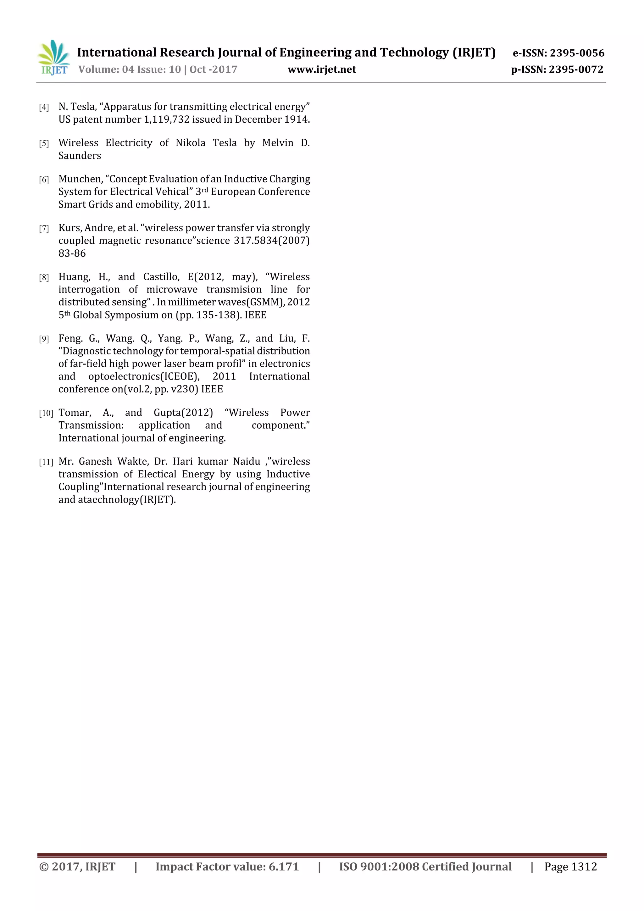 International Research Journal of Engineering and Technology (IRJET) e-ISSN: 2395-0056
Volume: 04 Issue: 10 | Oct -2017 www.irjet.net p-ISSN: 2395-0072
© 2017, IRJET | Impact Factor value: 6.171 | ISO 9001:2008 Certified Journal | Page 1312
[4] N. Tesla, “Apparatus for transmitting electrical energy”
US patent number 1,119,732 issued in December 1914.
[5] Wireless Electricity of Nikola Tesla by Melvin D.
Saunders
[6] Munchen, “Concept Evaluation of an Inductive Charging
System for Electrical Vehical” 3rd European Conference
Smart Grids and emobility, 2011.
[7] Kurs, Andre, et al. “wireless power transfer via strongly
coupled magnetic resonance”science 317.5834(2007)
83-86
[8] Huang, H., and Castillo, E(2012, may), “Wireless
interrogation of microwave transmision line for
distributed sensing” . In millimeter waves(GSMM),2012
5th Global Symposium on (pp. 135-138). IEEE
[9] Feng. G., Wang. Q., Yang. P., Wang, Z., and Liu, F.
“Diagnostic technology fortemporal-spatial distribution
of far-field high power laser beam profil” in electronics
and optoelectronics(ICEOE), 2011 International
conference on(vol.2, pp. v230) IEEE
[10] Tomar, A., and Gupta(2012) “Wireless Power
Transmission: application and component.”
International journal of engineering.
[11] Mr. Ganesh Wakte, Dr. Hari kumar Naidu ,”wireless
transmission of Electical Energy by using Inductive
Coupling”International research journal of engineering
and ataechnology(IRJET).
 