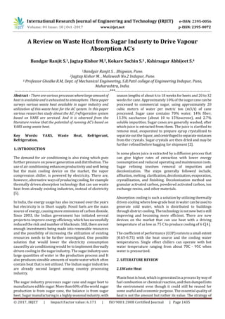 International Research Journal of Engineering and Technology (IRJET) e-ISSN: 2395-0056
Volume: 04 Issue: 10 | Oct -2017 www.irjet.net p-ISSN: 2395-0072
© 2017, IRJET | Impact Factor value: 6.171 | ISO 9001:2008 Certified Journal | Page 1435
A Review on Waste Heat from Sugar Indusrty to Drive Vapour
Absorption AC’s
Bandgar Ranjit S.1, Jagtap Kishor M.2, Kokare Sachin S.3 , Kshirsagar Abhijeet S.4
1Bandgar Ranjit S. , Bhigwan, Pune.
2Jagtap Kishor M. , Malawadi No.2 Indapur, Pune.
3 Professor Ghodke R.M, Dept. of Mechanical Engineering, S.B.Patil college of Engineering Indapur, Pune,
Maharashtra, India.
---------------------------------------------------------------------***---------------------------------------------------------------------
Abstract - There are various processes wherelargeamountof
heat is available and is exhausted to atmosphere. These paper
surveys various waste heat available in sugar industry and
utilization of this waste heat for the AC system. In this paper
various researches study about the AC /refrigeration system
based on VARS are serviced. And it is observed from the
literature review that the potential of running AC’s based on
VARS using waste heat.
Key Words: VARS, Waste Heat, Refrigerant,
Refrigeration.
1. INTRODUCTION
The demand for air conditioning is also rising which puts
further pressure on power generation and distribution. The
use of air conditioning enhances productivity andwell being
but the main cooling device on the market, the vapor
compression chiller, is powered by electricity. There are,
however, alternative ways of producing cooling,forexample
thermally driven absorption technology that can use waste
heat from already existing industries, instead of electricity
[5].
In India, the energy usage has also increased over the years
but electricity is in Short supply. Fossil fuels are the main
source of energy, causing more emissions of carbon dioxide.
Since 2003, the Indian government has initiated several
projects to improve energyefficiency,whichhassuccessfully
reduced the risk and number of blackouts. Still,therearenot
enough investments being made into renewable resources
and the possibility of increasing the utilization of existing
resources needs to be further investigated. One possible
solution that would lower the electricity consumption
caused by air conditioning would be to implementthermally
driven cooling in the sugar industry. Thesugarindustryuses
large quantities of water in the production process and It
also produces sizeable amounts of waste water which often
contain heat that is not utilized. The Indian sugar industries
are already second largest among country processing
industry.
The sugar industry processes sugar cane and sugar beet to
manufacture edible sugar. Morethan60%oftheworldsugar
production is from sugar cane, the balance is from sugar
beet. Sugar manufacturing is a highly seasonal industry,with
season lengths of about 6 to 18 weeks for beets and 20 to 32
weeks for cane. Approximately 10% of the sugar canecanbe
processed to commercial sugar, using approximately 20
cubic meters of water per metric ton (m3/t) of cane
processed. Sugar cane contains 70% water; 14% fiber;
13.3% saccharose (about 10 to 15%sucrose), and 2.7%
soluble impurities. Sugar canes are generally washed, after
which juice is extracted from them. The juice is clarified to
remove mud, evaporated to prepare syrup crystallized to
separate out the liquor,andcentrifugedtoseparatemolasses
from the crystals. Sugar crystals are then dried and may be
further refined before bagging for shipment [2].
In some places juice is extracted by a diffusion process that
can give higher rates of extraction with lower energy
consumption and reduced operating andmaintenancecosts.
Sugar refining involves removal of impurities and
decolonization. The steps generally followed include,
affixation, melting, clarification,decolonization,evaporation,
crystallization, and finishing. Decolonization method use
granular activated carbon, powdered activated carbon, ion
exchange resins, and other materials.
Absorption cooling is such a solution by utilizing thermally
driven cooling where low-grade heat in water canbeused to
generate cold water, which is distributed to buildings
through district cooling. The technologyisnotnew butisstill
improving and becoming more efficient. There are now
devices on the market that can use heat with a driving
temperature of as low as 75 C to produce cooling of 6 C[4].
The coefficient of performance (COP)variestoa small extent
(0.65-0.75) with the heat source and the cooling water
temperatures. Single effect chillers can operate with hot
water temperature ranging from about 70C - 95C when
water is pressurized.
2. LITERATURE REVIEW
2.1Waste Heat
Waste heat is heat, which is generated in a process by way of
fuel combustion or chemical reaction, and then dumpedinto
the environment even though it could still be reused for
some useful and economic purpose. The essential quality of
heat is not the amount but rather its value. The strategy of
 