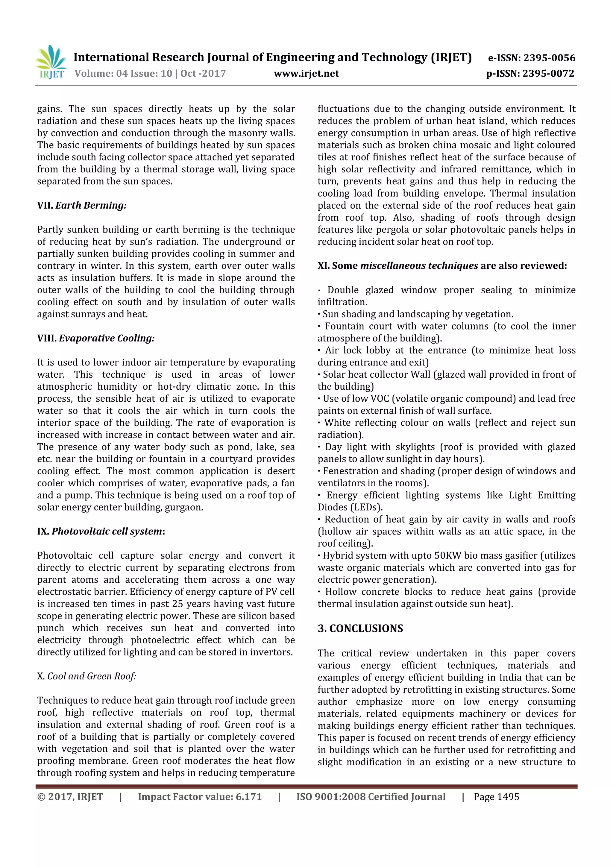 International Research Journal of Engineering and Technology (IRJET) e-ISSN: 2395-0056
Volume: 04 Issue: 10 | Oct -2017 www.irjet.net p-ISSN: 2395-0072
© 2017, IRJET | Impact Factor value: 6.171 | ISO 9001:2008 Certified Journal | Page 1495
gains. The sun spaces directly heats up by the solar
radiation and these sun spaces heats up the living spaces
by convection and conduction through the masonry walls.
The basic requirements of buildings heated by sun spaces
include south facing collector space attached yet separated
from the building by a thermal storage wall, living space
separated from the sun spaces.
VII. Earth Berming:
Partly sunken building or earth berming is the technique
of reducing heat by sun’s radiation. The underground or
partially sunken building provides cooling in summer and
contrary in winter. In this system, earth over outer walls
acts as insulation buffers. It is made in slope around the
outer walls of the building to cool the building through
cooling effect on south and by insulation of outer walls
against sunrays and heat.
VIII. Evaporative Cooling:
It is used to lower indoor air temperature by evaporating
water. This technique is used in areas of lower
atmospheric humidity or hot-dry climatic zone. In this
process, the sensible heat of air is utilized to evaporate
water so that it cools the air which in turn cools the
interior space of the building. The rate of evaporation is
increased with increase in contact between water and air.
The presence of any water body such as pond, lake, sea
etc. near the building or fountain in a courtyard provides
cooling effect. The most common application is desert
cooler which comprises of water, evaporative pads, a fan
and a pump. This technique is being used on a roof top of
solar energy center building, gurgaon.
IX. Photovoltaic cell system:
Photovoltaic cell capture solar energy and convert it
directly to electric current by separating electrons from
parent atoms and accelerating them across a one way
electrostatic barrier. Efficiency of energy capture of PV cell
is increased ten times in past 25 years having vast future
scope in generating electric power. These are silicon based
punch which receives sun heat and converted into
electricity through photoelectric effect which can be
directly utilized for lighting and can be stored in invertors.
X. Cool and Green Roof:
Techniques to reduce heat gain through roof include green
roof, high reflective materials on roof top, thermal
insulation and external shading of roof. Green roof is a
roof of a building that is partially or completely covered
with vegetation and soil that is planted over the water
proofing membrane. Green roof moderates the heat flow
through roofing system and helps in reducing temperature
fluctuations due to the changing outside environment. It
reduces the problem of urban heat island, which reduces
energy consumption in urban areas. Use of high reflective
materials such as broken china mosaic and light coloured
tiles at roof finishes reflect heat of the surface because of
high solar reflectivity and infrared remittance, which in
turn, prevents heat gains and thus help in reducing the
cooling load from building envelope. Thermal insulation
placed on the external side of the roof reduces heat gain
from roof top. Also, shading of roofs through design
features like pergola or solar photovoltaic panels helps in
reducing incident solar heat on roof top.
XI. Some miscellaneous techniques are also reviewed:
· Double glazed window proper sealing to minimize
infiltration.
· Sun shading and landscaping by vegetation.
· Fountain court with water columns (to cool the inner
atmosphere of the building).
· Air lock lobby at the entrance (to minimize heat loss
during entrance and exit)
· Solar heat collector Wall (glazed wall provided in front of
the building)
· Use of low VOC (volatile organic compound) and lead free
paints on external finish of wall surface.
· White reflecting colour on walls (reflect and reject sun
radiation).
· Day light with skylights (roof is provided with glazed
panels to allow sunlight in day hours).
· Fenestration and shading (proper design of windows and
ventilators in the rooms).
· Energy efficient lighting systems like Light Emitting
Diodes (LEDs).
· Reduction of heat gain by air cavity in walls and roofs
(hollow air spaces within walls as an attic space, in the
roof ceiling).
· Hybrid system with upto 50KW bio mass gasifier (utilizes
waste organic materials which are converted into gas for
electric power generation).
· Hollow concrete blocks to reduce heat gains (provide
thermal insulation against outside sun heat).
3. CONCLUSIONS
The critical review undertaken in this paper covers
various energy efficient techniques, materials and
examples of energy efficient building in India that can be
further adopted by retrofitting in existing structures. Some
author emphasize more on low energy consuming
materials, related equipments machinery or devices for
making buildings energy efficient rather than techniques.
This paper is focused on recent trends of energy efficiency
in buildings which can be further used for retrofitting and
slight modification in an existing or a new structure to
 