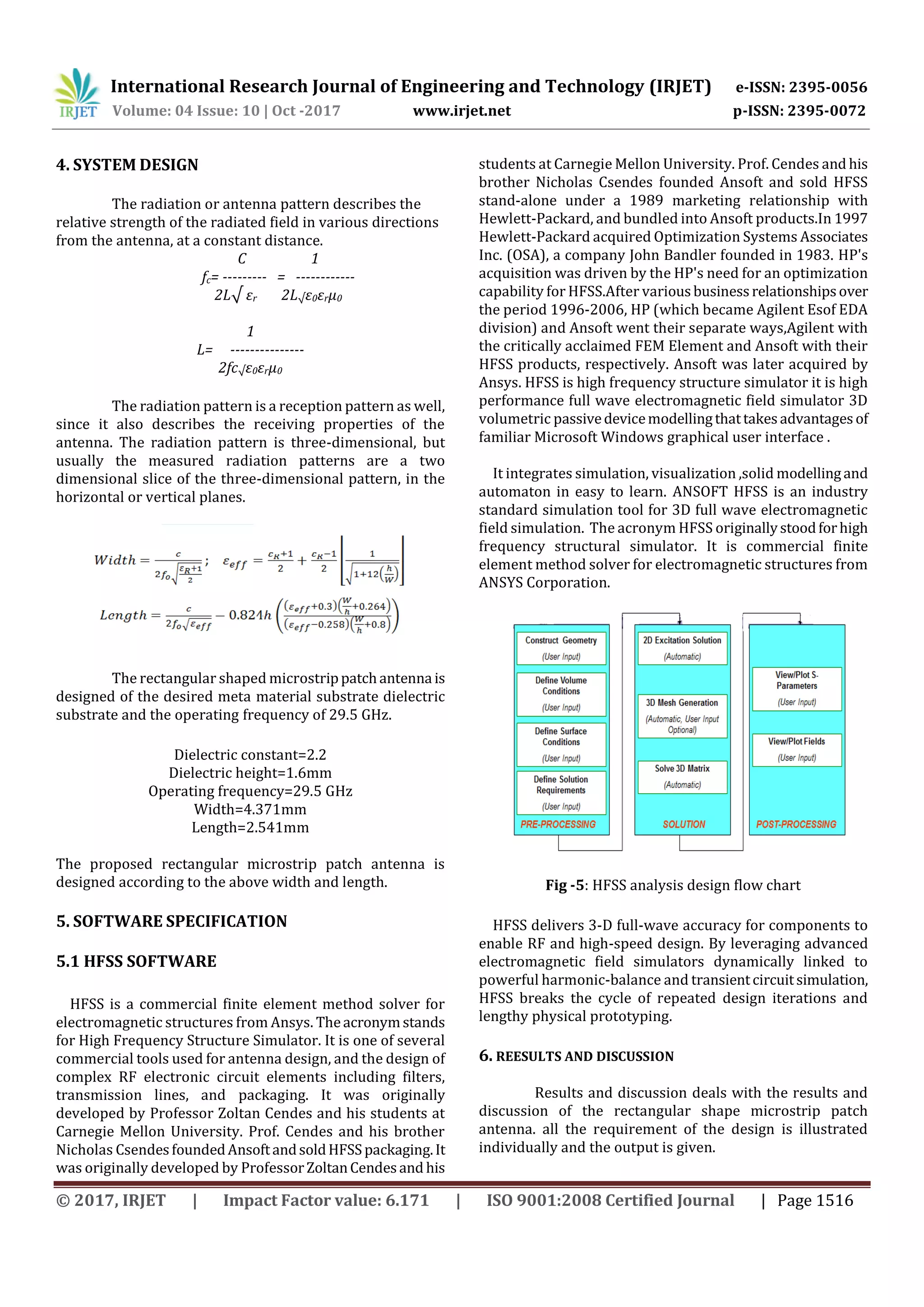 International Research Journal of Engineering and Technology (IRJET) e-ISSN: 2395-0056
Volume: 04 Issue: 10 | Oct -2017 www.irjet.net p-ISSN: 2395-0072
© 2017, IRJET | Impact Factor value: 6.171 | ISO 9001:2008 Certified Journal | Page 1516
4. SYSTEM DESIGN
The radiation or antenna pattern describes the
relative strength of the radiated field in various directions
from the antenna, at a constant distance.
C 1
fc= --------- = ------------
2L√ εr 2L√ε0εrµ0
1
L= ---------------
2fc√ε0εrµ0
The radiation pattern is a reception pattern as well,
since it also describes the receiving properties of the
antenna. The radiation pattern is three-dimensional, but
usually the measured radiation patterns are a two
dimensional slice of the three-dimensional pattern, in the
horizontal or vertical planes.
The rectangular shaped microstrippatchantenna is
designed of the desired meta material substrate dielectric
substrate and the operating frequency of 29.5 GHz.
Dielectric constant=2.2
Dielectric height=1.6mm
Operating frequency=29.5 GHz
Width=4.371mm
Length=2.541mm
The proposed rectangular microstrip patch antenna is
designed according to the above width and length.
5. SOFTWARE SPECIFICATION
5.1 HFSS SOFTWARE
HFSS is a commercial finite element method solver for
electromagnetic structures from Ansys. Theacronymstands
for High Frequency Structure Simulator. It is one of several
commercial tools used for antenna design, and the design of
complex RF electronic circuit elements including filters,
transmission lines, and packaging. It was originally
developed by Professor Zoltan Cendes and his students at
Carnegie Mellon University. Prof. Cendes and his brother
Nicholas CsendesfoundedAnsoftandsoldHFSSpackaging.It
was originally developed by ProfessorZoltanCendesand his
students at Carnegie Mellon University. Prof. Cendes and his
brother Nicholas Csendes founded Ansoft and sold HFSS
stand-alone under a 1989 marketing relationship with
Hewlett-Packard, and bundled into Ansoft products.In 1997
Hewlett-Packard acquired Optimization Systems Associates
Inc. (OSA), a company John Bandler founded in 1983. HP's
acquisition was driven by the HP's need for an optimization
capability for HFSS.After variousbusinessrelationshipsover
the period 1996-2006, HP (which became Agilent Esof EDA
division) and Ansoft went their separate ways,Agilent with
the critically acclaimed FEM Element and Ansoft with their
HFSS products, respectively. Ansoft was later acquired by
Ansys. HFSS is high frequency structure simulator it is high
performance full wave electromagnetic field simulator 3D
volumetric passivedevicemodellingthattakesadvantagesof
familiar Microsoft Windows graphical user interface .
It integrates simulation, visualization ,solid modellingand
automaton in easy to learn. ANSOFT HFSS is an industry
standard simulation tool for 3D full wave electromagnetic
field simulation. The acronym HFSS originallystoodforhigh
frequency structural simulator. It is commercial finite
element method solver for electromagnetic structures from
ANSYS Corporation.
Fig -5: HFSS analysis design flow chart
HFSS delivers 3-D full-wave accuracy for components to
enable RF and high-speed design. By leveraging advanced
electromagnetic field simulators dynamically linked to
powerful harmonic-balance and transientcircuitsimulation,
HFSS breaks the cycle of repeated design iterations and
lengthy physical prototyping.
6. REESULTS AND DISCUSSION
Results and discussion deals with the results and
discussion of the rectangular shape microstrip patch
antenna. all the requirement of the design is illustrated
individually and the output is given.
 