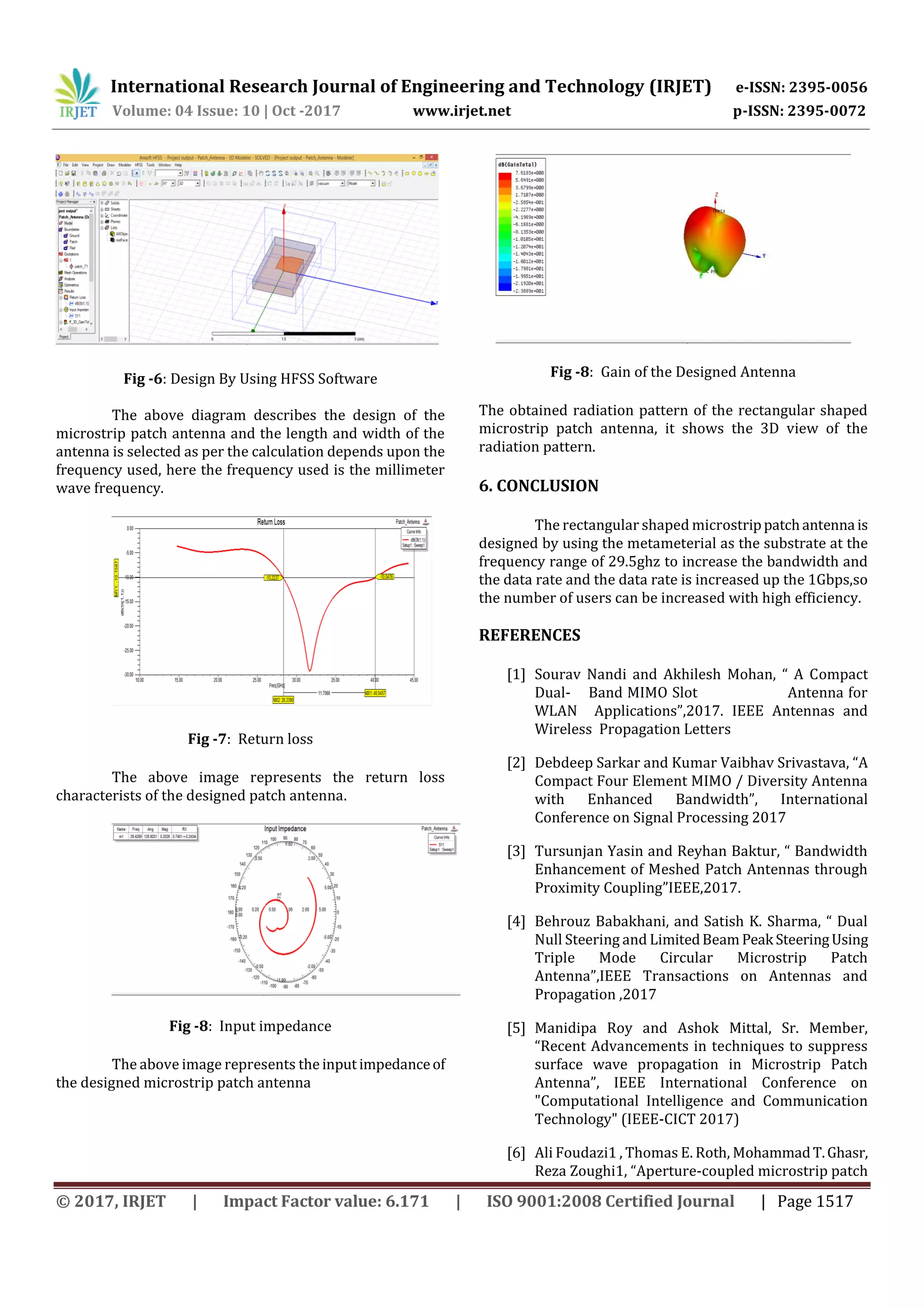 International Research Journal of Engineering and Technology (IRJET) e-ISSN: 2395-0056
Volume: 04 Issue: 10 | Oct -2017 www.irjet.net p-ISSN: 2395-0072
© 2017, IRJET | Impact Factor value: 6.171 | ISO 9001:2008 Certified Journal | Page 1517
Fig -6: Design By Using HFSS Software
The above diagram describes the design of the
microstrip patch antenna and the length and width of the
antenna is selected as per the calculation depends upon the
frequency used, here the frequency used is the millimeter
wave frequency.
Fig -7: Return loss
The above image represents the return loss
characterists of the designed patch antenna.
Fig -8: Input impedance
The above image represents the input impedanceof
the designed microstrip patch antenna
Fig -8: Gain of the Designed Antenna
The obtained radiation pattern of the rectangular shaped
microstrip patch antenna, it shows the 3D view of the
radiation pattern.
6. CONCLUSION
The rectangular shaped microstrippatchantenna is
designed by using the metameterial as the substrate at the
frequency range of 29.5ghz to increase the bandwidth and
the data rate and the data rate is increased up the 1Gbps,so
the number of users can be increased with high efficiency.
REFERENCES
[1] Sourav Nandi and Akhilesh Mohan, “ A Compact
Dual- Band MIMO Slot Antenna for
WLAN Applications”,2017. IEEE Antennas and
Wireless Propagation Letters
[2] Debdeep Sarkar and Kumar Vaibhav Srivastava, “A
Compact Four Element MIMO / Diversity Antenna
with Enhanced Bandwidth”, International
Conference on Signal Processing 2017
[3] Tursunjan Yasin and Reyhan Baktur, “ Bandwidth
Enhancement of Meshed Patch Antennas through
Proximity Coupling”IEEE,2017.
[4] Behrouz Babakhani, and Satish K. Sharma, “ Dual
Null Steering and LimitedBeam Peak SteeringUsing
Triple Mode Circular Microstrip Patch
Antenna”,IEEE Transactions on Antennas and
Propagation ,2017
[5] Manidipa Roy and Ashok Mittal, Sr. Member,
“Recent Advancements in techniques to suppress
surface wave propagation in Microstrip Patch
Antenna”, IEEE International Conference on
"Computational Intelligence and Communication
Technology" (IEEE-CICT 2017)
[6] Ali Foudazi1 , Thomas E. Roth, MohammadT.Ghasr,
Reza Zoughi1, “Aperture-coupled microstrip patch
 