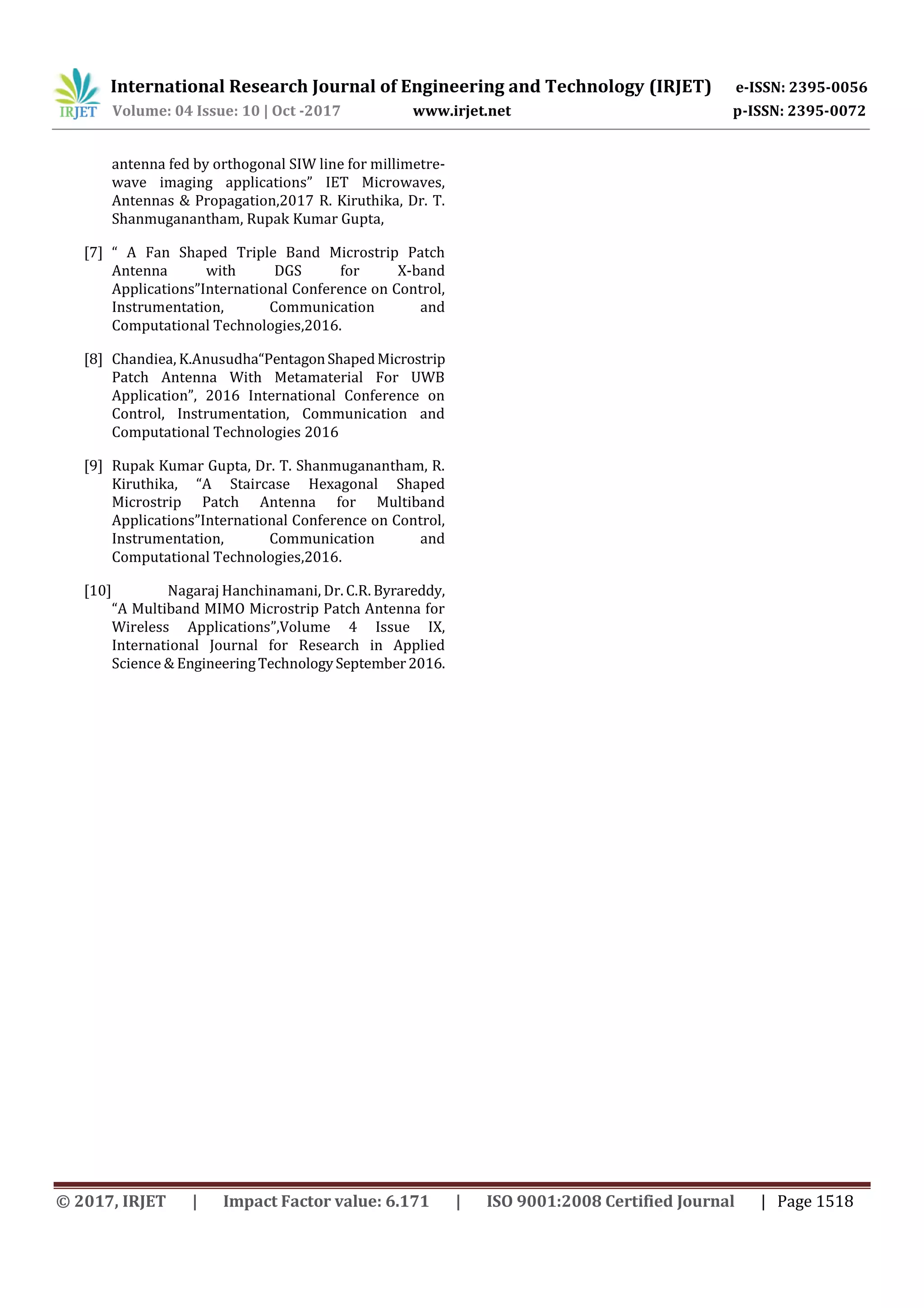 International Research Journal of Engineering and Technology (IRJET) e-ISSN: 2395-0056
Volume: 04 Issue: 10 | Oct -2017 www.irjet.net p-ISSN: 2395-0072
© 2017, IRJET | Impact Factor value: 6.171 | ISO 9001:2008 Certified Journal | Page 1518
antenna fed by orthogonal SIW line for millimetre-
wave imaging applications” IET Microwaves,
Antennas & Propagation,2017 R. Kiruthika, Dr. T.
Shanmuganantham, Rupak Kumar Gupta,
[7] “ A Fan Shaped Triple Band Microstrip Patch
Antenna with DGS for X-band
Applications”International Conference on Control,
Instrumentation, Communication and
Computational Technologies,2016.
[8] Chandiea, K.Anusudha“PentagonShapedMicrostrip
Patch Antenna With Metamaterial For UWB
Application”, 2016 International Conference on
Control, Instrumentation, Communication and
Computational Technologies 2016
[9] Rupak Kumar Gupta, Dr. T. Shanmuganantham, R.
Kiruthika, “A Staircase Hexagonal Shaped
Microstrip Patch Antenna for Multiband
Applications”International Conference on Control,
Instrumentation, Communication and
Computational Technologies,2016.
[10] Nagaraj Hanchinamani, Dr. C.R. Byrareddy,
“A Multiband MIMO Microstrip Patch Antenna for
Wireless Applications”,Volume 4 Issue IX,
International Journal for Research in Applied
Science & EngineeringTechnologySeptember2016.
 