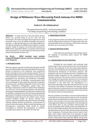 International Research Journal of Engineering and Technology (IRJET) e-ISSN: 2395-0056
Volume: 04 Issue: 10 | Oct -2017 www.irjet.net p-ISSN: 2395-0072
© 2017, IRJET | Impact Factor value: 6.171 | ISO 9001:2008 Certified Journal | Page 1513
Design of Millimeter Wave Microstrip Patch Antenna For MIMO
Communication
Sridevi.S1, Mr. K.Mahendran2
1 Me applied electronics(ECE), 2Assistant professor(ECE)
1,2 Ck college of engineering and technology, Cuddalore
---------------------------------------------------------------------***---------------------------------------------------------------------
Abstract - In today world more than five billion wireless
devices are currently being in use for voice and data
transmission. The amount of mobile data usage has increased
drastically. Here comes the MIMO technology with greater
attention , in offering high data rate and spectral efficiency.
The efficient deployment of MIMO requires efficient compact
antenna. Design of compact microstrip patch antenna for
MIMO system using HFSS software is proposed. The proposed
antenna operates in mm wave frequency band that provides
enhanced bandwidth and data rate.
Key Words: MIMO (multiple input multiple
output),HFSS(high frequency structure simulator),mm
wave frequency
1. INTRODUCTION
With the explosive growth of mobile data demand, the fifth
generation (5G)mobilenetwork wouldexploittheenormous
amount of spectrum in the millimeter wave (mmWave)
bands to greatly increasecommunicationcapacity.Thereare
fundamental differencesbetweenmmWavecommunications
and existing other communication systems, in terms of high
propagation loss, directivity, and sensitivity to blockage.
These characteristics of mmWave communications pose
several challenges to fully exploit the potential of mmWave
communications, including integrated circuits and system
design, interference management, spatial reuse, anti-
blockage, and dynamicscontrol.Toaddress thesechallenges,
we carry out a survey of existing solutions and standards,
and propose designguidelinesinarchitecturesandprotocols
for mmWave communications. We also discuss thepotential
applications of mmWavecommunicationsinthe5Gnetwork,
including the small cell access, the cellular access, and the
wireless backhaul. Finally, we discuss relevant open
research issues including the new physical layertechnology,
software defined network architecture, measurements of
network stateinformation, efficientcontrol mechanisms,and
heterogeneous networking, which should be further
investigated to facilitate the deployment of mmWave
communication systems in the future 5G networks.
2. PROPOSED SYSTEM
In the proposed system microstrip patch antenna is used
with the Metamaterial substrate to improve the data rate
and bandwidth at the mm frequency of 29.5 GHz so thereby
the data rate is increased up to 1Gbps. .
3. DESIGN SPECIFICATION
It describes the specification of the design used for
the deigning of microstrip patch antenna for MIMO
communication.
3.1. MICROSTRIP PATCH ANTENNA
Probably the most popular and commonly used
antenna type of the current decade is the microstrip patch
antenna. The popularity of the microstrip patch antennas
may have been fuelled by the development of the low cost
manufacturing techniques of microstrip antennas. The
popularity may also be attributed to the availability of the
standard quality substrates for the manufacture of high
frequency antennas. This may be evident from the fact that
even though microstrip patch antennas were first reported
in the decade of 1950 it took about two decades to attract
researchers to this field. Also, the development of a
particular technology is basically need oriented. As it is said
“necessity is the mother of invention” the need for special
type of antenna for communication to be used withinmissile
systems and in handheld communicationdeviceshavefound
the solution with microstrip antennas.
This has resulted in tremendous research and development
in the field of microstrip patch antennas in the last decade
which led to the implementation of the antennas in the end-
devices. Over the ages it has also been observed that one
technological developmentisdependentonthedevelopment
of the others. Here, in case of mobile communication, the
practical usability of the mobile system was dependent on
the size of the mobile handsets. The size ofthesedeviceswas
also dependent on the size of the antenna being used among
other components. Previously these devices used to have
large sized antenna which had to be mounted on large
objects. Hence these were not truly handheld. But with the
advent of Microstrip Patch Antennas (MPA) among other
 