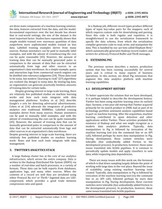 International Research Journal of Engineering and Technology (IRJET) e-ISSN: 2395-0056
Volume: 04 Issue: 10 | Oct -2017 www.irjet.net p-ISSN: 2395-0072
© 2017, IRJET | Impact Factor value: 5.181 | ISO 9001:2008 Certified Journal | Page 248
are three main components of a machine learning solution:
the data, features extracted from the data, and the model.
Accumulated experience over the last decade has shown
that in real-world settings, the size of the dataset is the
most important factor. Studies have repeatedly shown that
simple models trained over enormous quantities of data
outperform more sophisticated models trained on less
data. Labelled training examples derive from many
sources. Human annotators can be paid to manually label
examples, and with the advent of crowdsourcing the cost
can be quite reasonable [45]. However, the amount of
training data that can be manually generated pales in
comparison to the amount of data that can be extracted
automatically from logs and other sources in an
organization's data warehouse. As a simple example, query
and interaction logs from commercial search engines can
be distilled into relevance judgments [24]. These data tend
to be noisy, but modern learning to rank" [27] algorithms
are resilient (by design) to noisy data. By mining log data,
an organization can generate practically limitless amounts
of training data for certain tasks.
Despite growing interest in large-scale learning, there
are relatively few published studies on machine learning
works and how such tools integrate with data
management platforms: Scullery et al. [42] describe
Google's e orts for detecting adversarial advertisements.
Cohen et al. [14] advocate the integration of predictive
analytics into traditional RDBMSes. Labelled training
examples derive from many sources. Human annotators
can be paid to manually label examples, and with the
advent of crowdsourcing the cost can be quite reasonable
[45]. However, the amount of training data that can be
manually generated pales in comparison to the amount of
data that can be extracted automatically from logs and
other sources in an organization's data warehouse.
Despite growing interest in large-scale learning, there are
relatively few published studies on machine learning
work- flows and how such tools integrate with data
management.
3. TWITTER’S ANALYTICS STACK
A large Hadoop cluster lies at the core of our analytics
infrastructure, which serves the entire company. Data is
written to the Hadoop Distributed File System (HDFS) via
a number of real-time and batch processes, in a variety of
formats. These data can be bulk exports from databases,
application logs, and many other sources. When the
contents of a record are well they are serialized using
either Protocol Bu ers3 or Thrift.4 Ingested data are LZO-
compressed, which provides a good trade between
compression ratio and speed.
In a Hadoop job, different record types produce different
types of input key-value pairs for the mappers, each of
which requires custom code for deserializing and parsing.
Since this code is both regular and repetitive, it is
straightforward to use the serialization framework to
specify the data schema, from which the serialization
compiler generates code to read, write, and manipulate the
data. This is handled by our sys-tem called Elephant Bird,5
which automatically generates Hadoop record readers and
writers for arbitrary Protocol Buffer and Thrift messages.
4. EXTENDING PIG
The previous section describes a mature, production
system that has been running successfully for several
years and is critical to many aspects of business
operations. In this section, we detail Pig extensions that
augment this data analytics platform with machine
learning capabilities.
4.1 DEVELOPMENT HISTORY
To better appreciate the solution that we have developed,
it is perhaps helpful to describe the development history.
Twitter has been using machine learning since its earliest
days. Surmise, a two year old startup that Twitter acquired
primarily for its search product in 2008, had as part of its
technology portfolio sentiment analysis capabilities based
in part on machine learning. After the acquisition, machine
learning contributed to spam detection and other
applications within Twitter. These activities predated the
existence of Hadoop and what one might recognize as a
modern data analytics platform. Typically, data
manipulation in Pig is followed by invocation of the
machine learning tool (via the command line or an API
call), followed perhaps by more data manipulation in Pig.
During development, these context switches were
tolerable (but undoubtedly added friction to the
development process). In production, however, these same
issues translated into brittle pipelines. It is common to
periodically update models and apply classifiers to new
data, while respecting data dependencies.
There are many issues with this work ow, the foremost
of which is that down sampling largely defeats the point of
working with large data in the rest place. Beyond the issue
of scalability, using existing machine learning tools
created. Typically, data manipulation in Pig is followed by
invocation of the machine learning tool (via the command
line or an API call), followed perhaps by more data
manipulation in Pig. During development, these con-text
switches were tolerable (but undoubtedly added friction to
the development process). In production, however, these
same issues translated into brittle pipelines.
 