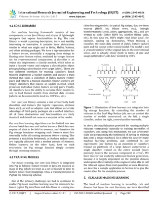 International Research Journal of Engineering and Technology (IRJET) e-ISSN: 2395-0056
Volume: 04 Issue: 10 | Oct -2017 www.irjet.net p-ISSN: 2395-0072
© 2017, IRJET | Impact Factor value: 5.181 | ISO 9001:2008 Certified Journal | Page 249
4.2 CORE LIBRARIES
Our machine learning framework consists of two
components: a core Java library and a layer of lightweight
wrappers that expose functionalities in Pig. The core
library is worth a passing description, but is not terribly
interesting or innovative. It contains basic abstractions
similar to what one might and in Weka, Mallet, Mahout,
and other existing packages. We have a representation for
a feature vector, essentially a mapping from strings to
floating point feature values, mediated by integer feature
ids for representational compactness. A classifier is an
object that implements a classify method, which takes as
input a feature vector and outputs a classification object
(encapsulating a distribution over target labels). There are
two different interfaces for training classifiers: Batch
trainers implement a builder pattern and expose a train
method that takes a collection of (label, feature vector)
pairs and returns a trained classifier. Online learners are
simply classifiers that expose an update method, which
processes individual (label, feature vector) pairs. Finally,
all classifiers have the ability to serialize their models to,
and to load trained models from abstract data streams
(which can be connected to local les, HDFS les, etc.).
Our core Java library contains a mix of internally built
classifiers and trainers (for logistic regression, decision
trees, etc.), as well as adaptor code that allows us to take
advantage of third-party packages via a unified interface.
All of these abstractions and functionalities are fairly
standard and should not come as a surprise to the reader.
Our machine learning algorithms can be divided into two
classes: batch learners and online learners. Batch learners
require all data to be held in memory, and therefore the
Pig storage functions wrapping such learners must first
internally buffer all training instances before training. This
presents a scalability bottleneck, as Hadoop reduce tasks
are typically allocated only a modest amount of memory.
Online learners, on the other hand, have no such
restriction: the Pig storage function simply streams
through incoming instances.
4.3 TRAINING MODELS
For model training, our core Java library is integrated
into Pig as follows: feature vectors in Java are exposed as
maps in Pig, which we treat as a set of feature id (int) to
feature value (float) mappings. Thus, a training instance in
Pig has the following schema:
One of the primary challenges we had to overcome to
enable Pig-based machine learning was the mismatch be-
tween typical Pig data flows and data flows in training ma-
chine learning models. In typical Pig scripts, data ow from
sources (HDFS les, HBase rows, etc.), through
transformations (joins, alters, aggregations, etc.), and are
written to sinks (other HDFS les, another HBase table,
etc.). In this data ow, UDFs might read side data", for
example, loading up dictionaries. When training a
classifier, the input data consist of (label, feature vector)
pairs and the output is the trained model. The model is not
a transformation" of the original data in the conventional
sense, and is actually closer (both in terms of size and
usage patterns) to side data" needed by UDFs.
Pig dataflow Pig dataflow
map
reduce
Pig storage function
model model model
Figure 1: Illustration of how learners are integrated into
Pig storage functions. By controlling the number of
reducers in the final Map Reduce job, we can control the
number of models constructed: on the left, a single
classifier, and on the right, a two-classifier ensemble.
In short, the parallelization provided by running multiple
reducers corresponds naturally to training ensembles of
classifiers, and using this mechanism, we can arbitrarily
scale out (overcoming the bottleneck of having to training
data onto a single machine). As is often the case for many
machine learning problems, and confirmed in our
experiments (see Section 6), an ensemble of classifiers
trained on partitions of a large dataset outperforms a
single classifier trained on the entire dataset (more
precisely, lowers the variance component in error). We
have thus far not explicitly addressed feature generation,
because it is largely dependent on the problem domain
and requires the creativity of the engineer to be able to cull
the relevant signals from vast quantities of data. However,
we describe a sample application in Section 6 to give the
reader a feel for the complete process.
5. SCALABLE MACHINE LEARNING
The head of machine learning is incredibly rich and
diverse, but from the vast literature, we have identified
 