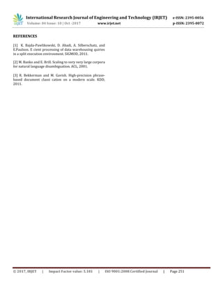 International Research Journal of Engineering and Technology (IRJET) e-ISSN: 2395-0056
Volume: 04 Issue: 10 | Oct -2017 www.irjet.net p-ISSN: 2395-0072
© 2017, IRJET | Impact Factor value: 5.181 | ISO 9001:2008 Certified Journal | Page 251
REFERENCES
[1] K. Bajda-Pawlikowski, D. Abadi, A. Silberschatz, and
E.Paulson. E cient processing of data warehousing quiries
in a split execution environment. SIGMOD, 2011.
[2] M. Banko and E. Brill. Scaling to very very large corpora
for natural language disambiguation. ACL, 2001.
[3] R. Bekkerman and M. Gavish. High-precision phrase-
based document classi cation on a modern scale. KDD,
2011.
 