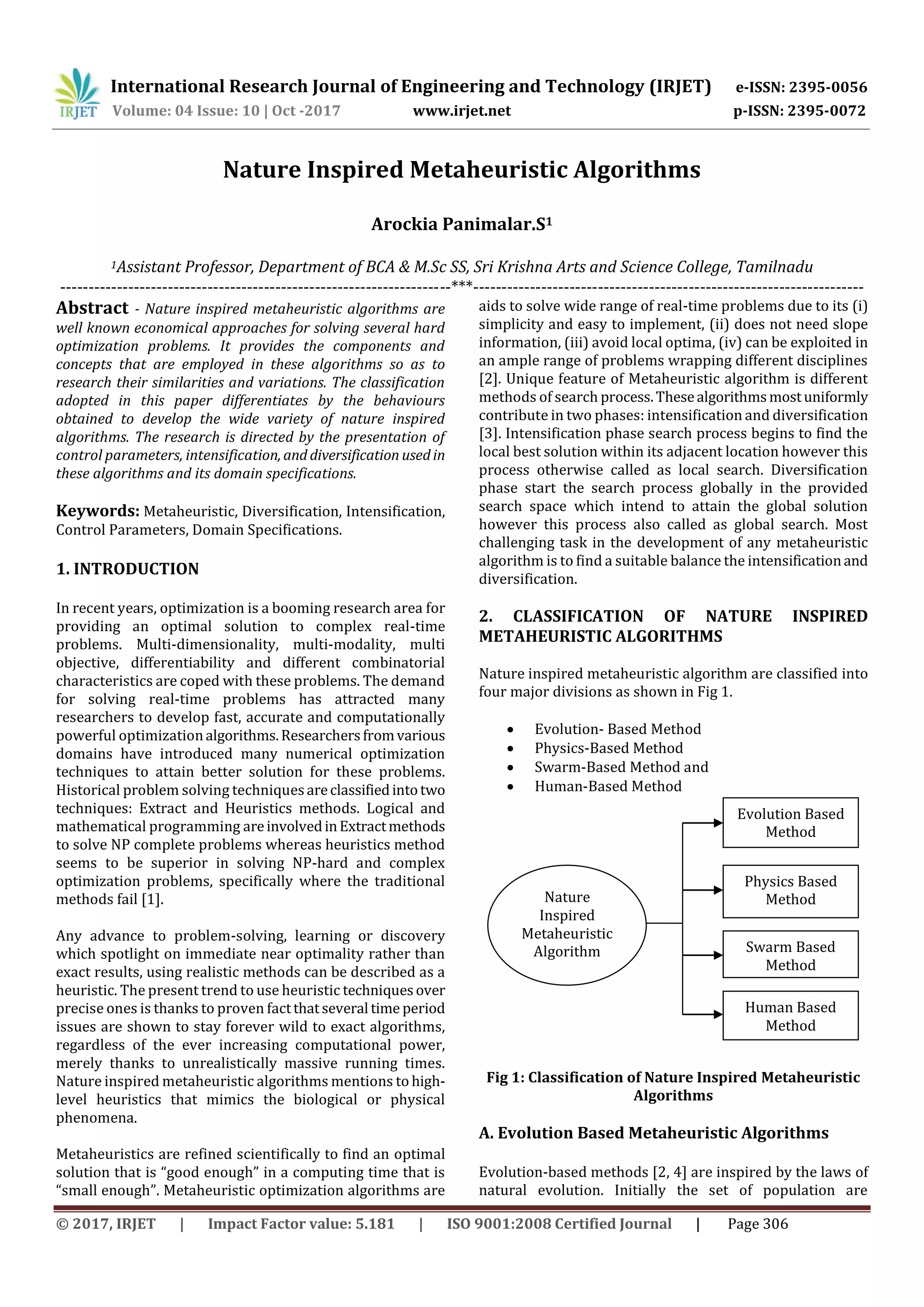 International Research Journal of Engineering and Technology (IRJET) e-ISSN: 2395-0056
Volume: 04 Issue: 10 | Oct -2017 www.irjet.net p-ISSN: 2395-0072
© 2017, IRJET | Impact Factor value: 5.181 | ISO 9001:2008 Certified Journal | Page 306
Nature Inspired Metaheuristic Algorithms
Arockia Panimalar.S1
1Assistant Professor, Department of BCA & M.Sc SS, Sri Krishna Arts and Science College, Tamilnadu
---------------------------------------------------------------------***---------------------------------------------------------------------
Abstract - Nature inspired metaheuristic algorithms are
well known economical approaches for solving several hard
optimization problems. It provides the components and
concepts that are employed in these algorithms so as to
research their similarities and variations. The classification
adopted in this paper differentiates by the behaviours
obtained to develop the wide variety of nature inspired
algorithms. The research is directed by the presentation of
control parameters, intensification, and diversification usedin
these algorithms and its domain specifications.
Keywords: Metaheuristic, Diversification, Intensification,
Control Parameters, Domain Specifications.
1. INTRODUCTION
In recent years, optimization is a booming research area for
providing an optimal solution to complex real-time
problems. Multi-dimensionality, multi-modality, multi
objective, differentiability and different combinatorial
characteristics are coped with these problems. The demand
for solving real-time problems has attracted many
researchers to develop fast, accurate and computationally
powerful optimizationalgorithms.Researchersfromvarious
domains have introduced many numerical optimization
techniques to attain better solution for these problems.
Historical problem solving techniquesareclassifiedintotwo
techniques: Extract and Heuristics methods. Logical and
mathematical programming areinvolvedinExtractmethods
to solve NP complete problems whereas heuristics method
seems to be superior in solving NP-hard and complex
optimization problems, specifically where the traditional
methods fail [1].
Any advance to problem-solving, learning or discovery
which spotlight on immediate near optimality rather than
exact results, using realistic methods can be described as a
heuristic. The present trend to use heuristic techniquesover
precise ones is thanks to proven factthatseveral time period
issues are shown to stay forever wild to exact algorithms,
regardless of the ever increasing computational power,
merely thanks to unrealistically massive running times.
Nature inspired metaheuristic algorithms mentions to high-
level heuristics that mimics the biological or physical
phenomena.
Metaheuristics are refined scientifically to find an optimal
solution that is “good enough” in a computing time that is
“small enough”. Metaheuristic optimization algorithms are
aids to solve wide range of real-time problems due to its (i)
simplicity and easy to implement, (ii) does not need slope
information, (iii) avoid local optima, (iv) can be exploited in
an ample range of problems wrapping different disciplines
[2]. Unique feature of Metaheuristic algorithm is different
methods of search process.Thesealgorithmsmostuniformly
contribute in two phases: intensification and diversification
[3]. Intensification phase search process begins to find the
local best solution within its adjacent location however this
process otherwise called as local search. Diversification
phase start the search process globally in the provided
search space which intend to attain the global solution
however this process also called as global search. Most
challenging task in the development of any metaheuristic
algorithm is to find a suitable balance the intensificationand
diversification.
2. CLASSIFICATION OF NATURE INSPIRED
METAHEURISTIC ALGORITHMS
Nature inspired metaheuristic algorithm are classified into
four major divisions as shown in Fig 1.
 Evolution- Based Method
 Physics-Based Method
 Swarm-Based Method and
 Human-Based Method
Fig 1: Classification of Nature Inspired Metaheuristic
Algorithms
A. Evolution Based Metaheuristic Algorithms
Evolution-based methods [2, 4] are inspired by the laws of
natural evolution. Initially the set of population are
Nature
Inspired
Metaheuristic
Algorithm
Human Based
Method
Evolution Based
Method
Physics Based
Method
Swarm Based
Method
 