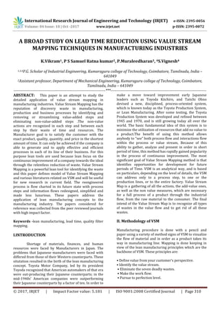 International Research Journal of Engineering and Technology (IRJET) e-ISSN: 2395-0056
Volume: 04 Issue: 10 | Oct -2017 www.irjet.net p-ISSN: 2395-0072
© 2017, IRJET | Impact Factor value: 5.181 | ISO 9001:2008 Certified Journal | Page 310
A BROAD STUDY ON LEAD TIME REDUCTION USING VALUE STREAM
MAPPING TECHNIQUES IN MANUFACTURING INDUSTRIES
K.Vikram1, P S Samuel Ratna kumar2, P.Muraleedharan3, 4S.Vignesh4
1,3,4P.G. Scholar of Industrial Engineering, Kumaraguru college of Technology, Coimbatore, Tamilnadu, India –
641049
2Assistant professor, Department of Mechanical Engineering, Kumaraguru college of Technology, Coimbatore,
Tamilnadu, India – 641049
-----------------------------------------------------------------------***--------------------------------------------------------------------------
ABSTRACT: This paper is an attempt to study the
detailed application of value stream mapping in
manufacturing industries. Value Stream Mapping has the
reputation of discovery waste in manufacturing,
production and business processes by identifying and
removing or streamlining value-added steps and
eliminating non-value-added steps .The non-value
actions are recognized in each step and between each
step by their waste of time and resources. The
Manufacturer goal is to satisfy the customer with the
exact product, quality, quantity, and price in the shortest
amount of time. It can only be achieved if the company is
able to generate and to apply effective and efficient
processes in each of its line of their business. For this
purpose lean tools are used because lean focus on the
continuous improvement of a company towards the ideal
through the relentless reduction of waste. Value Stream
Mapping is a powerful lean tool for identifying the waste
and this paper defines model of Value Stream Mapping
and various literatures related on VSM and will be useful
for new research in current field. The reengineered
process is flow charted in its future state with process
steps and information flows redesigned, simplified and
made less luxurious. These papers address the
application of lean manufacturing concepts to the
manufacturing industry. The papers considered for
reference was collected from the peer reviewed journals
with high impact factor.
Keywords -lean manufacturing, lead time, quality filter
mapping.
I.INTRODUCTION
Shortage of materials, finances, and human
resources were faced by Manufacturers in Japan. The
problems that Japanese manufacturers were faced with
differed from those of their Western counterparts. These
situtation resulted in the birth of the lean manufacturing
concept. Toyota Motor Company, led by its president
Toyoda recognized that American automakers of that era
were out-producing their Japanese counterparts; in the
mid-1940s’ American companies were outperforming
their Japanese counterparts by a factor of ten. In order to
make a move toward improvement early Japanese
leaders such as Toyoda Kiichiro, and Taiichi Ohno
devised a new, disciplined, process-oriented system,
which is known today as the Toyota Production System,
or Lean Manufacturing. After some testing, the Toyota
Production System was developed and refined between
1945 and 1970, and is still growing today all over the
world. The basic fundamental idea of this system is to
minimize the utilization of resources that add no value to
a product.The benefit of using this method allows
anybody to “see” both process flow and interactions flow
within the process or value stream, Because of this
ability to gather, analyze and present in order in short
period of time, this method has rapidly gained popularity
in the process of continuous improvement. The most
significant goal of Value Stream Mapping method is that
identifies opportunities for development for future
periods of Time. VSM is an analytical way, and is based
on particulars, depending on the level of details, the VSM
can address only to a process step, to one or the
production lines, or to the entire factory. Value Stream
Map is a gathering of all the actions, the add-value ones,
as well as the non value measures, which are necessary
for a full process of a product through the industrial
flow, from the raw material to the consumer. The final
intend of the Value Stream Map is to recognize all types
of wastes in the value flow and to get rid of all these
wastes.
II. Methodology of VSM
Manufacturing procedure is done with a pencil and
paper using a variety of method signs of VSM to visualize
the flow of material and in order as a product takes its
way in manufacturing line. Mapping is done keeping in
view of the lean manufacturing principles which are the
backbone of VSM. These principles are:
• Define value from your customer’s perspective.
• Identify the value stream.
• Eliminate the seven deadly wastes.
• Make the work flow.
• Pursue to perfection level.
 