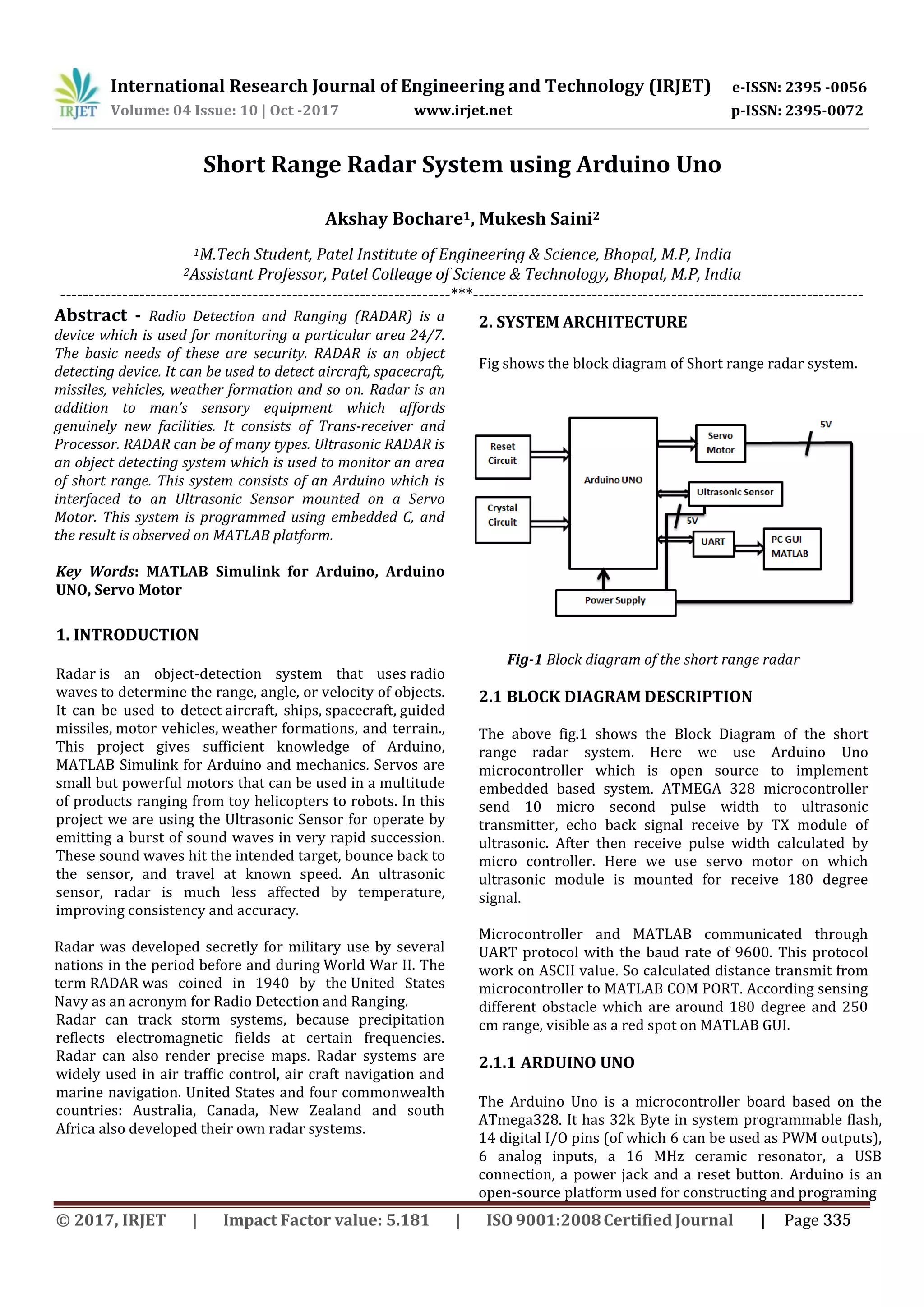 International Research Journal of Engineering and Technology (IRJET) e-ISSN: 2395 -0056 p-ISSN: 2395-0072Volume: 04 Issue: 10 | Oct -2017 www.irjet.net Short Range Radar System using Arduino Uno Akshay Bochare1, Mukesh Saini2 1M.Tech Student, Patel Institute of Engineering & Science, Bhopal, M.P, India 2Assistant Professor, Patel Colleage of Science & Technology, Bhopal, M.P, India ---------------------------------------------------------------------***--------------------------------------------------------------------- Abstract - Radio Detection and Ranging (RADAR) is a device which is used for monitoring a particular area 24/7. The basic needs of these are security. RADAR is an object detecting device. It can be used to detect aircraft, spacecraft, missiles, vehicles, weather formation and so on. Radar is an addition to man’s sensory equipment which affords genuinely new facilities. It consists of Trans-receiver and Processor. RADAR can be of many types. Ultrasonic RADAR is an object detecting system which is used to monitor an area of short range. This system consists of an Arduino which is interfaced to an Ultrasonic Sensor mounted on a Servo Motor. This system is programmed using embedded C, and the result is observed on MATLAB platform. Key Words: MATLAB Simulink for Arduino, Arduino UNO, Servo Motor 1. INTRODUCTION Radar is an object-detection system that uses radio waves to determine the range, angle, or velocity of objects. It can be used to detect aircraft, ships, spacecraft, guided missiles, motor vehicles, weather formations, and terrain., This project gives sufficient knowledge of Arduino, MATLAB Simulink for Arduino and mechanics. Servos are small but powerful motors that can be used in a multitude of products ranging from toy helicopters to robots. In this project we are using the Ultrasonic Sensor for operate by emitting a burst of sound waves in very rapid succession. These sound waves hit the intended target, bounce back to the sensor, and travel at known speed. An ultrasonic sensor, radar is much less affected by temperature, improving consistency and accuracy. Radar was developed secretly for military use by several nations in the period before and during World War II. The term RADAR was coined in 1940 by the United States Navy as an acronym for Radio Detection and Ranging. Radar can track storm systems, because precipitation reflects electromagnetic fields at certain frequencies. Radar can also render precise maps. Radar systems are widely used in air traffic control, air craft navigation and marine navigation. United States and four commonwealth countries: Australia, Canada, New Zealand and south Africa also developed their own radar systems. 2. SYSTEM ARCHITECTURE Fig shows the block diagram of Short range radar system. Fig-1 Block diagram of the short range radar 2.1 BLOCK DIAGRAM DESCRIPTION The above fig.1 shows the Block Diagram of the short range radar system. Here we use Arduino Uno microcontroller which is open source to implement embedded based system. ATMEGA 328 microcontroller send 10 micro second pulse width to ultrasonic transmitter, echo back signal receive by TX module of ultrasonic. After then receive pulse width calculated by micro controller. Here we use servo motor on which ultrasonic module is mounted for receive 180 degree signal. Microcontroller and MATLAB communicated through UART protocol with the baud rate of 9600. This protocol work on ASCII value. So calculated distance transmit from microcontroller to MATLAB COM PORT. According sensing different obstacle which are around 180 degree and 250 cm range, visible as a red spot on MATLAB GUI. 2.1.1 ARDUINO UNO The Arduino Uno is a microcontroller board based on the ATmega328. It has 32k Byte in system programmable flash, 14 digital I/O pins (of which 6 can be used as PWM outputs), 6 analog inputs, a 16 MHz ceramic resonator, a USB connection, a power jack and a reset button. Arduino is an open-source platform used for constructing and programing © 2017, IRJET | Impact Factor value: 5.181 | ISO 9001:2008Certified Journal | Page 335 