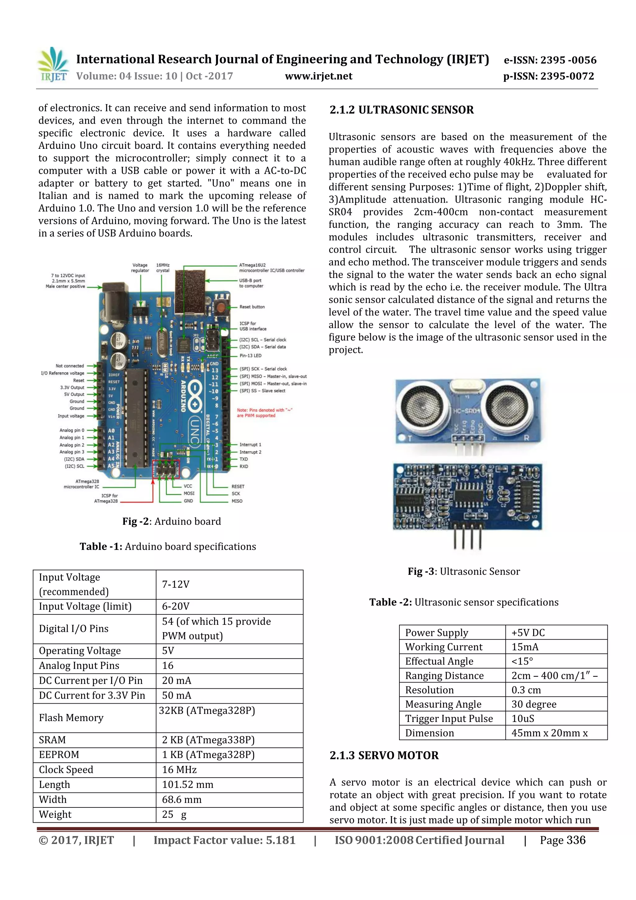 International Research Journal of Engineering and Technology (IRJET) e-ISSN: 2395 -0056 p-ISSN: 2395-0072Volume: 04 Issue: 10 | Oct -2017 www.irjet.net of electronics. It can receive and send information to most devices, and even through the internet to command the specific electronic device. It uses a hardware called Arduino Uno circuit board. It contains everything needed to support the microcontroller; simply connect it to a computer with a USB cable or power it with a AC-to-DC adapter or battery to get started. "Uno" means one in Italian and is named to mark the upcoming release of Arduino 1.0. The Uno and version 1.0 will be the reference versions of Arduino, moving forward. The Uno is the latest in a series of USB Arduino boards. Fig -2: Arduino board Table -1: Arduino board specifications Input Voltage (recommended) 7-12V Input Voltage (limit) 6-20V Digital I/O Pins 54 (of which 15 provide PWM output) Operating Voltage 5V Analog Input Pins 16 DC Current per I/O Pin 20 mA DC Current for 3.3V Pin 50 mA Flash Memory 32KB (ATmega328P) SRAM 2 KB (ATmega338P) EEPROM 1 KB (ATmega328P) Clock Speed 16 MHz Length 101.52 mm Width 68.6 mm Weight 25 g 2.1.2 ULTRASONIC SENSOR Ultrasonic sensors are based on the measurement of the properties of acoustic waves with frequencies above the human audible range often at roughly 40kHz. Three different properties of the received echo pulse may be evaluated for different sensing Purposes: 1)Time of flight, 2)Doppler shift, 3)Amplitude attenuation. Ultrasonic ranging module HC- SR04 provides 2cm-400cm non-contact measurement function, the ranging accuracy can reach to 3mm. The modules includes ultrasonic transmitters, receiver and control circuit. The ultrasonic sensor works using trigger and echo method. The transceiver module triggers and sends the signal to the water the water sends back an echo signal which is read by the echo i.e. the receiver module. The Ultra sonic sensor calculated distance of the signal and returns the level of the water. The travel time value and the speed value allow the sensor to calculate the level of the water. The figure below is the image of the ultrasonic sensor used in the project. Fig -3: Ultrasonic Sensor Table -2: Ultrasonic sensor specifications 2.1.3 SERVO MOTOR A servo motor is an electrical device which can push or rotate an object with great precision. If you want to rotate and object at some specific angles or distance, then you use servo motor. It is just made up of simple motor which run Power Supply +5V DC Working Current 15mA Effectual Angle <15° Ranging Distance 2cm – 400 cm/1″ – 13ftResolution 0.3 cm Measuring Angle 30 degree Trigger Input Pulse width 10uS Dimension 45mm x 20mm x 15mm © 2017, IRJET | Impact Factor value: 5.181 | ISO 9001:2008Certified Journal | Page 336 