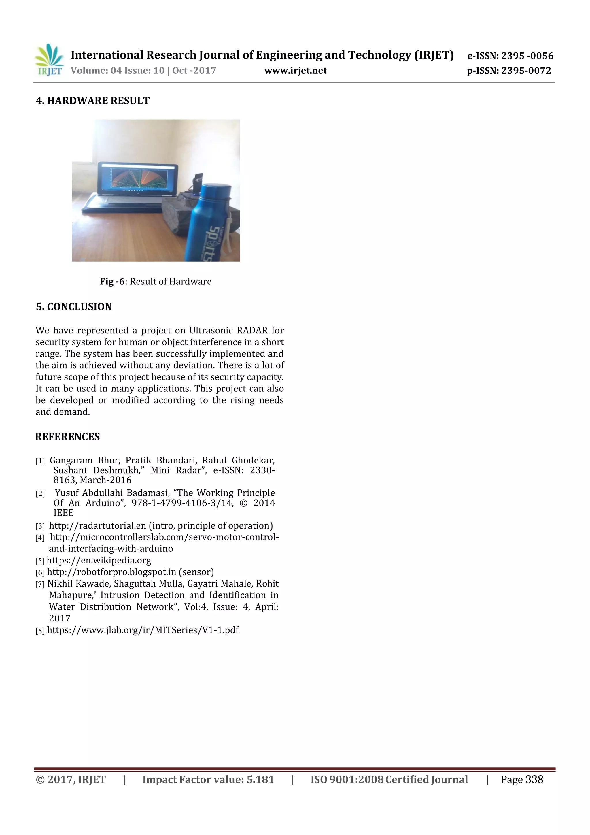 International Research Journal of Engineering and Technology (IRJET) e-ISSN: 2395 -0056 p-ISSN: 2395-0072Volume: 04 Issue: 10 | Oct -2017 www.irjet.net 4. HARDWARE RESULT Fig -6: Result of Hardware 5. CONCLUSION We have represented a project on Ultrasonic RADAR for security system for human or object interference in a short range. The system has been successfully implemented and the aim is achieved without any deviation. There is a lot of future scope of this project because of its security capacity. It can be used in many applications. This project can also be developed or modified according to the rising needs and demand. REFERENCES [1] Gangaram Bhor, Pratik Bhandari, Rahul Ghodekar, Sushant Deshmukh,” Mini Radar”, e-ISSN: 2330- 8163, March-2016 [2] Yusuf Abdullahi Badamasi, “The Working Principle Of An Arduino”, 978-1-4799-4106-3/14, © 2014 IEEE [3] http://radartutorial.en (intro, principle of operation) [4] http://microcontrollerslab.com/servo-motor-control- and-interfacing-with-arduino [5] https://en.wikipedia.org [6] http://robotforpro.blogspot.in (sensor) [7] Nikhil Kawade, Shaguftah Mulla, Gayatri Mahale, Rohit Mahapure,’ Intrusion Detection and Identification in Water Distribution Network”, Vol:4, Issue: 4, April: 2017 [8] https://www.jlab.org/ir/MITSeries/V1-1.pdf © 2017, IRJET | Impact Factor value: 5.181 | ISO 9001:2008Certified Journal | Page 338 