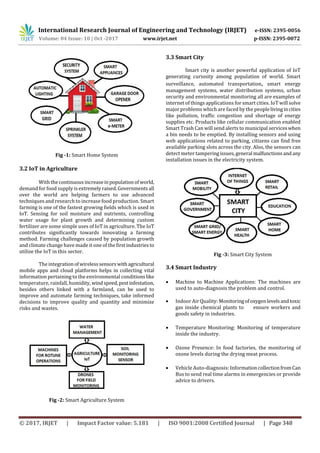 International Research Journal of Engineering and Technology (IRJET) e-ISSN: 2395-0056
Volume: 04 Issue: 10 | Oct -2017 www.irjet.net p-ISSN: 2395-0072
© 2017, IRJET | Impact Factor value: 5.181 | ISO 9001:2008 Certified Journal | Page 348
Fig -1: Smart Home System
3.2 IoT in Agriculture
With thecontinuousincreaseinpopulationof world,
demand for food supply isextremelyraised.Governments all
over the world are helping farmers to use advanced
techniques and research to increase food production. Smart
farming is one of the fastest growing ﬁelds which is used in
IoT. Sensing for soil moisture and nutrients, controlling
water usage for plant growth and determining custom
fertilizer are some simple uses of IoT in agriculture. The IoT
contributes signiﬁcantly towards innovating a farming
method. Farming challenges caused by population growth
and climate change have made it one of theﬁrstindustriesto
utilize the IoT in this sector.
The integrationofwirelesssensorswithagricultural
mobile apps and cloud platforms helps in collecting vital
information pertaining to the environmental conditionslike
temperature, rainfall, humidity, windspeed,pestinfestation,
besides others linked with a farmland, can be used to
improve and automate farming techniques, take informed
decisions to improve quality and quantity and minimize
risks and wastes.
Fig -2: Smart Agriculture System
3.3 Smart City
Smart city is another powerful application of IoT
generating curiosity among population of world. Smart
surveillance, automated transportation, smart energy
management systems, water distribution systems, urban
security and environmental monitoring all are examples of
internet of things applications for smart cities. IoT will solve
major problems which are faced by the peoplelivingincities
like pollution, traﬃc congestion and shortage of energy
supplies etc. Products like cellular communication enabled
Smart Trash Can will send alerts to municipal serviceswhen
a bin needs to be emptied. By installing sensors and using
web applications related to parking, citizens can ﬁnd free
available parking slots across the city. Also, the sensors can
detect meter tamperingissues,general malfunctionsand any
installation issues in the electricity system.
Fig -3: Smart City System
3.4 Smart Industry
 Machine to Machine Applications: The machines are
used to auto-diagnosis the problem and control.
 Indoor Air Quality: Monitoringofoxygenlevelsandtoxic
gas inside chemical plants to ensure workers and
goods safety in industries.
 Temperature Monitoring: Monitoring of temperature
inside the industry.
 Ozone Presence: In food factories, the monitoring of
ozone levels during the drying meat process.
 Vehicle Auto-diagnosis: InformationcollectionfromCan
Bus to send real time alarms in emergencies or provide
advice to drivers.
 