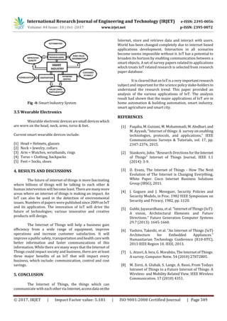 International Research Journal of Engineering and Technology (IRJET) e-ISSN: 2395-0056
Volume: 04 Issue: 10 | Oct -2017 www.irjet.net p-ISSN: 2395-0072
© 2017, IRJET | Impact Factor value: 5.181 | ISO 9001:2008 Certified Journal | Page 349
Fig -4: Smart Industry System
3.5 Wearable Electronics
Wearable electronic devices aresmall deviceswhich
are worn on the head, neck, arms, torso & feet.
Current smart wearable devices include:
[1] Head = Helmets, glasses
[2] Neck = Jewelry, collars
[3] Arm = Watches, wristbands, rings
[4] Torso = Clothing, backpacks
[5] Feet = Socks, shoes
4. RESULTS AND DISCUSSIONS
The future of internet of things is more fascinating
where billions of things will be talking to each other &
human intervention will become least. Therearemanymore
areas where an internet of things is making an impact. An
IoT can also be used in the detection of environmental
issues. Numbers of papers were publishedsince2009onIoT
and its application. The innovation of IoT will drive the
future of technologies; various innovative and creative
products will design.
The Internet of Things will help a business gain
eﬃciency from a wide range of equipment, improve
operations and increase customer satisfaction. It will
improve a public safety, transportation and health care with
better information and faster communications of this
information. While there are many ways that the Internet of
Things could impact society and business, there are at least
three major beneﬁts of an IoT that will impact every
business, which include: communication, control and cost
savings.
5. CONCLUSION
The Internet of Things, the things which can
communicate with each othervia Internet,accessdata onthe
Internet, store and retrieve data and interact with users.
World has been changed completely due to internet based
applications development. Interaction in all scenarios
become seems impossible without it. IoT has a potential to
broaden its horizon by enabling communication between a
smart objects. A set of survey papers related to applications
which treats IoT related research is selected from research
paper database.
It is cleared that an IoT is a very important research
subject and important for the science policystake-holdersto
understand the research trend. This paper provided an
analysis of the various applications of IoT. The analysis
result had shown that the major applications of IoT are in
home automation & building automation, smart industry,
smart agriculture and smart city.
REFERENCES
[1] Fuqaha, M. Guizani, M. Mohammadi, M. Aledhari,and
M. Ayyash, ”Internet of things: A survey on enabling
technologies, protocols, and applications,” IEEE
Communications Surveys & Tutorials, vol. 17, pp.
2347-2376, 2015.
[2] Stankovic, John. ”Research Drections for theInternet
of Things” Internet of Things Journal, IEEE 1.1
(2014): 3-9.
[3] D. Evans, The Internet of Things - How The Next
Evolution of The Internet is Changing Everything,
White Paper. Cisco Internet Business Solutions
Group (IBSG), 2011.
[4] J. Goguen and J. Meseguer, Security Policies and
Security Models, in Proc. 1982 IEEE Symposium on
Security and Privacy, 1982, pp. 1120.
[5] Gubbi, Jayavardhana, et al. ”Internet of Things (IoT):
A vision, Architectural Elements and Future
Directions.” Future Generation Computer Systems
29.7 (2013): 1645-1660.
[6] Yashiro, Takeshi, et al. ”An Internet of Things (IoT)
Architecture for Embedded Appliances.”
Humanitarian Technology Conference (R10-HTC),
2013 IEEE Region 10. IEEE, 2013.
[7] L. Atzori, A. Iera, G. Morabito, The Internet of Things:
A survey, Computer Netw. 54 (2010) 27872805.
[8] M. Zorzi, A. Gluhak, S. Lange, A. Bassi, From Todays
Intranet of Things to a Future Internet of Things: A
Wireless- and Mobility Related View, IEEE Wireless
Communication. 17 (2010) 4351.
 