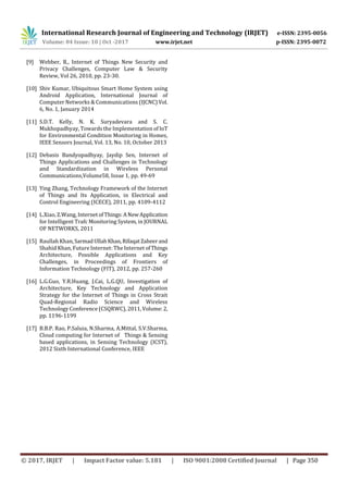 International Research Journal of Engineering and Technology (IRJET) e-ISSN: 2395-0056
Volume: 04 Issue: 10 | Oct -2017 www.irjet.net p-ISSN: 2395-0072
© 2017, IRJET | Impact Factor value: 5.181 | ISO 9001:2008 Certified Journal | Page 350
[9] Webber, R., Internet of Things New Security and
Privacy Challenges, Computer Law & Security
Review, Vol 26, 2010, pp. 23-30.
[10] Shiv Kumar, Ubiquitous Smart Home System using
Android Application, International Journal of
Computer Networks & Communications (IJCNC)Vol.
6, No. 1, January 2014
[11] S.D.T. Kelly, N. K. Suryadevara and S. C.
Mukhopadhyay, Towards the Implementation of IoT
for Environmental Condition Monitoring in Homes,
IEEE Sensors Journal, Vol. 13, No. 10, October 2013
[12] Debasis Bandyopadhyay, Jaydip Sen, Internet of
Things Applications and Challenges in Technology
and Standardization in Wireless Personal
Communications,Volume58, Issue 1, pp. 49-69
[13] Ying Zhang, Technology Framework of the Internet
of Things and Its Application, in Electrical and
Control Engineering (ICECE), 2011, pp. 4109-4112
[14] L.Xiao, Z.Wang, InternetofThings:ANewApplication
for Intelligent Trafc Monitoring System, in JOURNAL
OF NETWORKS, 2011
[15] Raullah Khan,SarmadUllahKhan,RifaqatZaheerand
Shahid Khan, Future Internet: The Internet ofThings
Architecture, Possible Applications and Key
Challenges, in Proceedings of Frontiers of
Information Technology (FIT), 2012, pp. 257-260
[16] L.G.Guo, Y.R.Huang, J.Cai, L.G.QU, Investigation of
Architecture, Key Technology and Application
Strategy for the Internet of Things in Cross Strait
Quad-Regional Radio Science and Wireless
Technology Conference (CSQRWC), 2011,Volume:2,
pp. 1196-1199
[17] B.B.P. Rao, P.Saluia, N.Sharma, A.Mittal, S.V.Sharma,
Cloud computing for Internet of Things & Sensing
based applications, in Sensing Technology (ICST),
2012 Sixth International Conference, IEEE
 