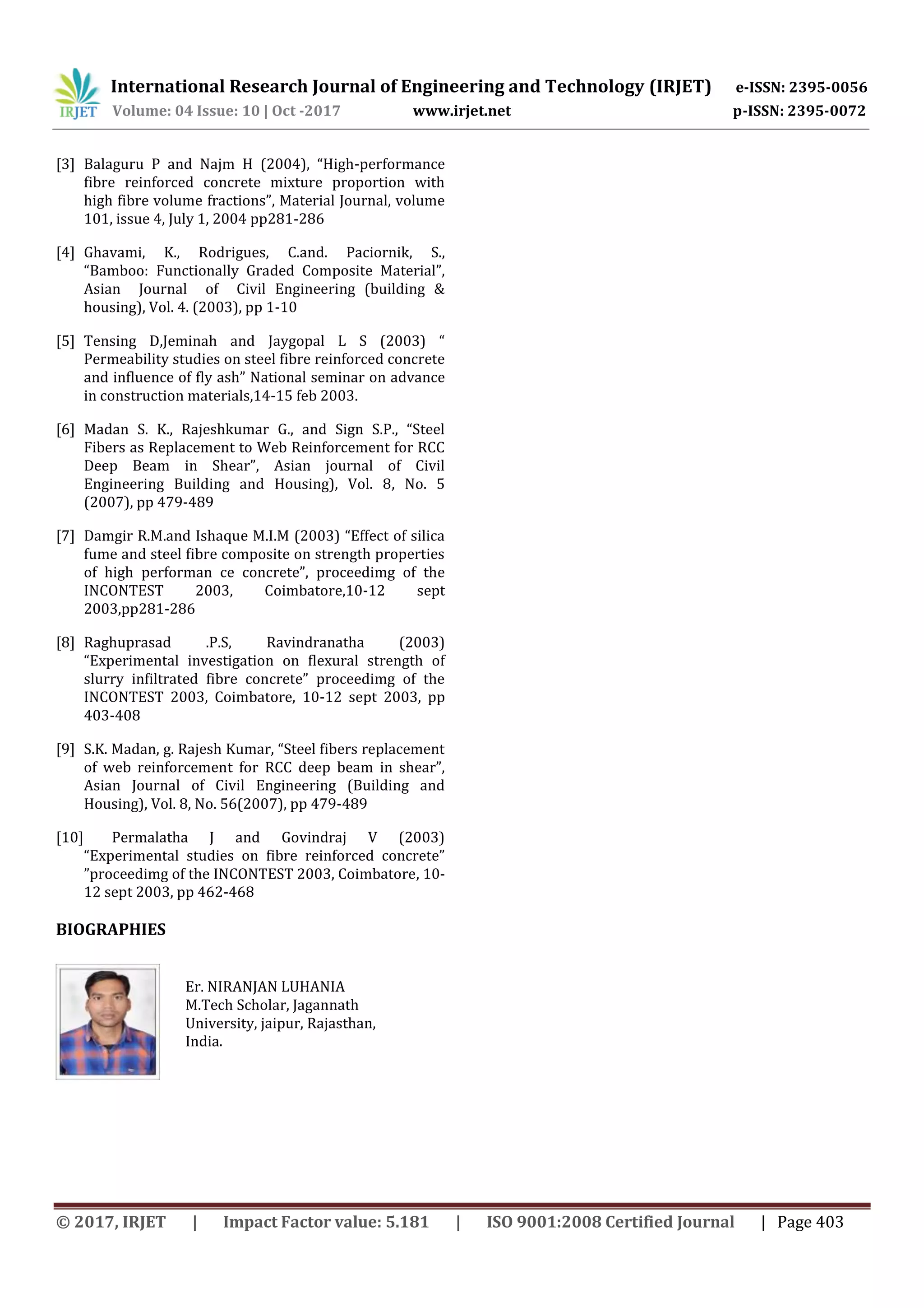 International Research Journal of Engineering and Technology (IRJET) e-ISSN: 2395-0056
Volume: 04 Issue: 10 | Oct -2017 www.irjet.net p-ISSN: 2395-0072
© 2017, IRJET | Impact Factor value: 5.181 | ISO 9001:2008 Certified Journal | Page 403
[3] Balaguru P and Najm H (2004), “High-performance
fibre reinforced concrete mixture proportion with
high fibre volume fractions”, Material Journal, volume
101, issue 4, July 1, 2004 pp281-286
[4] Ghavami, K., Rodrigues, C.and. Paciornik, S.,
“Bamboo: Functionally Graded Composite Material”,
Asian Journal of Civil Engineering (building &
housing), Vol. 4. (2003), pp 1-10
[5] Tensing D,Jeminah and Jaygopal L S (2003) “
Permeability studies on steel fibre reinforced concrete
and influence of fly ash” National seminar on advance
in construction materials,14-15 feb 2003.
[6] Madan S. K., Rajeshkumar G., and Sign S.P., “Steel
Fibers as Replacement to Web Reinforcement for RCC
Deep Beam in Shear”, Asian journal of Civil
Engineering Building and Housing), Vol. 8, No. 5
(2007), pp 479-489
[7] Damgir R.M.and Ishaque M.I.M (2003) “Effect of silica
fume and steel fibre composite on strength properties
of high performan ce concrete”, proceedimg of the
INCONTEST 2003, Coimbatore,10-12 sept
2003,pp281-286
[8] Raghuprasad .P.S, Ravindranatha (2003)
“Experimental investigation on flexural strength of
slurry infiltrated fibre concrete” proceedimg of the
INCONTEST 2003, Coimbatore, 10-12 sept 2003, pp
403-408
[9] S.K. Madan, g. Rajesh Kumar, “Steel fibers replacement
of web reinforcement for RCC deep beam in shear”,
Asian Journal of Civil Engineering (Building and
Housing), Vol. 8, No. 56(2007), pp 479-489
[10] Permalatha J and Govindraj V (2003)
“Experimental studies on fibre reinforced concrete”
”proceedimg of the INCONTEST 2003, Coimbatore, 10-
12 sept 2003, pp 462-468
BIOGRAPHIES
Er. NIRANJAN LUHANIA
M.Tech Scholar, Jagannath
University, jaipur, Rajasthan,
India.
 