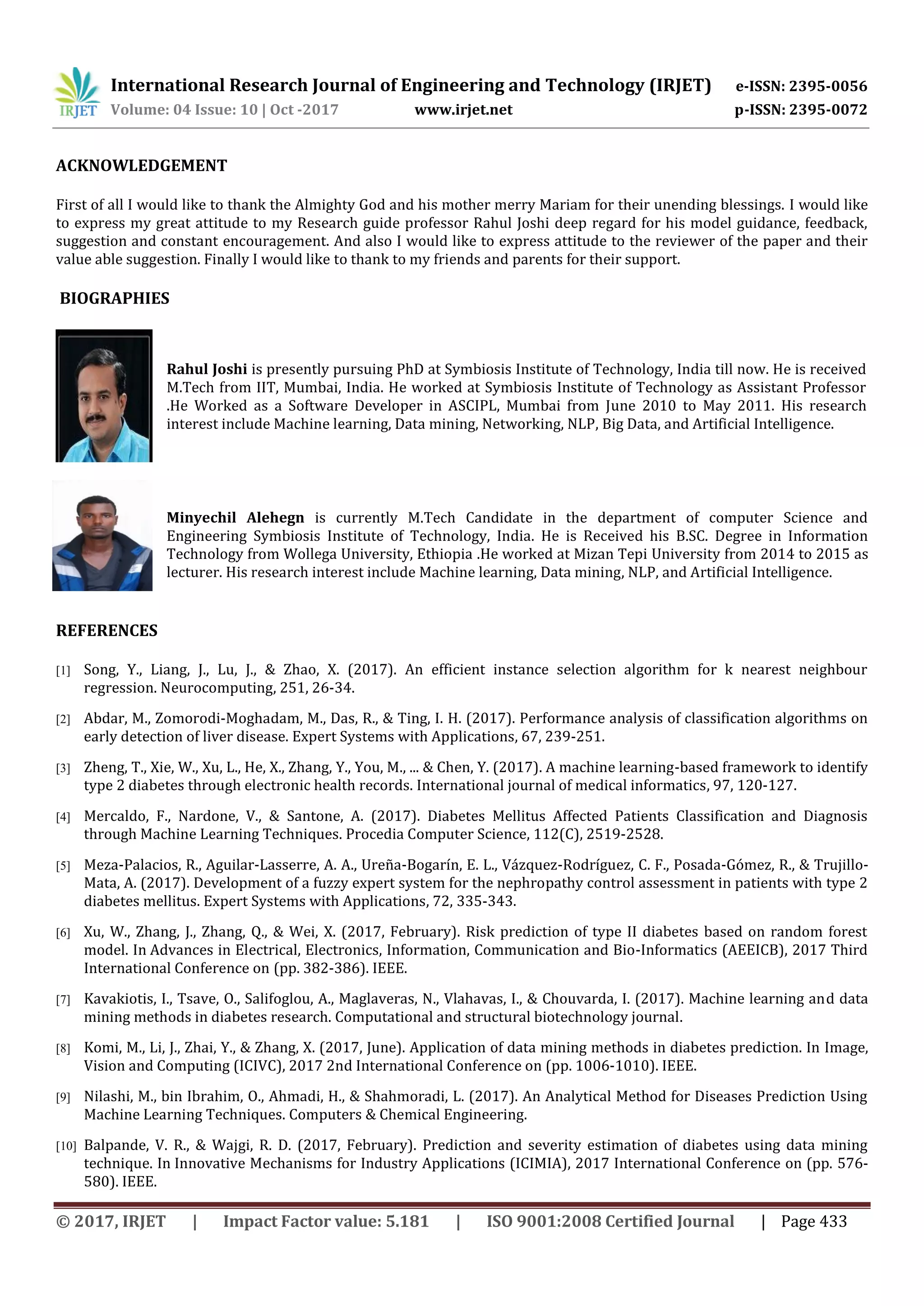International Research Journal of Engineering and Technology (IRJET) e-ISSN: 2395-0056 Volume: 04 Issue: 10 | Oct -2017 www.irjet.net p-ISSN: 2395-0072 © 2017, IRJET | Impact Factor value: 5.181 | ISO 9001:2008 Certified Journal | Page 433 ACKNOWLEDGEMENT First of all I would like to thank the Almighty God and his mother merry Mariam for their unending blessings. I would like to express my great attitude to my Research guide professor Rahul Joshi deep regard for his model guidance, feedback, suggestion and constant encouragement. And also I would like to express attitude to the reviewer of the paper and their value able suggestion. Finally I would like to thank to my friends and parents for their support. BIOGRAPHIES Minyechil Alehegn is currently M.Tech Candidate in the department of computer Science and Engineering Symbiosis Institute of Technology, India. He is Received his B.SC. Degree in Information Technology from Wollega University, Ethiopia .He worked at Mizan Tepi University from 2014 to 2015 as lecturer. His research interest include Machine learning, Data mining, NLP, and Artificial Intelligence. REFERENCES [1] Song, Y., Liang, J., Lu, J., & Zhao, X. (2017). An efficient instance selection algorithm for k nearest neighbour regression. Neurocomputing, 251, 26-34. [2] Abdar, M., Zomorodi-Moghadam, M., Das, R., & Ting, I. H. (2017). Performance analysis of classification algorithms on early detection of liver disease. Expert Systems with Applications, 67, 239-251. [3] Zheng, T., Xie, W., Xu, L., He, X., Zhang, Y., You, M., ... & Chen, Y. (2017). A machine learning-based framework to identify type 2 diabetes through electronic health records. International journal of medical informatics, 97, 120-127. [4] Mercaldo, F., Nardone, V., & Santone, A. (2017). Diabetes Mellitus Affected Patients Classification and Diagnosis through Machine Learning Techniques. Procedia Computer Science, 112(C), 2519-2528. [5] Meza-Palacios, R., Aguilar-Lasserre, A. A., Ureña-Bogarín, E. L., Vázquez-Rodríguez, C. F., Posada-Gómez, R., & Trujillo- Mata, A. (2017). Development of a fuzzy expert system for the nephropathy control assessment in patients with type 2 diabetes mellitus. Expert Systems with Applications, 72, 335-343. [6] Xu, W., Zhang, J., Zhang, Q., & Wei, X. (2017, February). Risk prediction of type II diabetes based on random forest model. In Advances in Electrical, Electronics, Information, Communication and Bio-Informatics (AEEICB), 2017 Third International Conference on (pp. 382-386). IEEE. [7] Kavakiotis, I., Tsave, O., Salifoglou, A., Maglaveras, N., Vlahavas, I., & Chouvarda, I. (2017). Machine learning and data mining methods in diabetes research. Computational and structural biotechnology journal. [8] Komi, M., Li, J., Zhai, Y., & Zhang, X. (2017, June). Application of data mining methods in diabetes prediction. In Image, Vision and Computing (ICIVC), 2017 2nd International Conference on (pp. 1006-1010). IEEE. [9] Nilashi, M., bin Ibrahim, O., Ahmadi, H., & Shahmoradi, L. (2017). An Analytical Method for Diseases Prediction Using Machine Learning Techniques. Computers & Chemical Engineering. [10] Balpande, V. R., & Wajgi, R. D. (2017, February). Prediction and severity estimation of diabetes using data mining technique. In Innovative Mechanisms for Industry Applications (ICIMIA), 2017 International Conference on (pp. 576- 580). IEEE. Rahul Joshi is presently pursuing PhD at Symbiosis Institute of Technology, India till now. He is received M.Tech from IIT, Mumbai, India. He worked at Symbiosis Institute of Technology as Assistant Professor .He Worked as a Software Developer in ASCIPL, Mumbai from June 2010 to May 2011. His research interest include Machine learning, Data mining, Networking, NLP, Big Data, and Artificial Intelligence. 