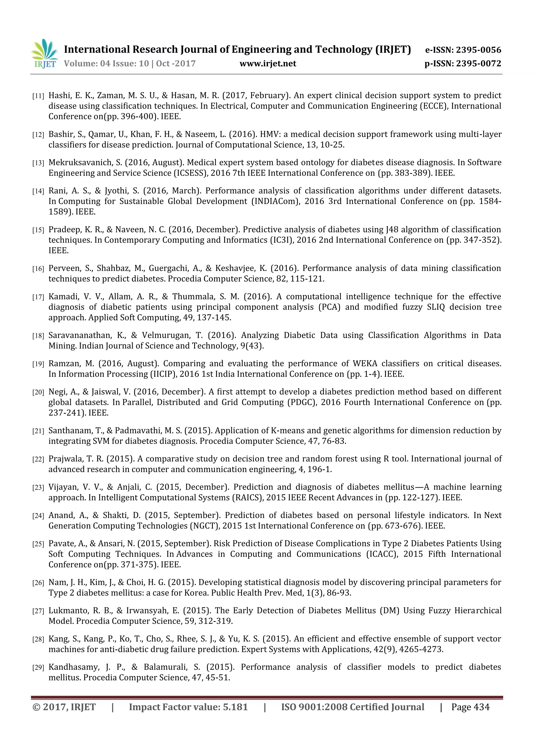 International Research Journal of Engineering and Technology (IRJET) e-ISSN: 2395-0056 Volume: 04 Issue: 10 | Oct -2017 www.irjet.net p-ISSN: 2395-0072 © 2017, IRJET | Impact Factor value: 5.181 | ISO 9001:2008 Certified Journal | Page 434 [11] Hashi, E. K., Zaman, M. S. U., & Hasan, M. R. (2017, February). An expert clinical decision support system to predict disease using classification techniques. In Electrical, Computer and Communication Engineering (ECCE), International Conference on(pp. 396-400). IEEE. [12] Bashir, S., Qamar, U., Khan, F. H., & Naseem, L. (2016). HMV: a medical decision support framework using multi-layer classifiers for disease prediction. Journal of Computational Science, 13, 10-25. [13] Mekruksavanich, S. (2016, August). Medical expert system based ontology for diabetes disease diagnosis. In Software Engineering and Service Science (ICSESS), 2016 7th IEEE International Conference on (pp. 383-389). IEEE. [14] Rani, A. S., & Jyothi, S. (2016, March). Performance analysis of classification algorithms under different datasets. In Computing for Sustainable Global Development (INDIACom), 2016 3rd International Conference on (pp. 1584- 1589). IEEE. [15] Pradeep, K. R., & Naveen, N. C. (2016, December). Predictive analysis of diabetes using J48 algorithm of classification techniques. In Contemporary Computing and Informatics (IC3I), 2016 2nd International Conference on (pp. 347-352). IEEE. [16] Perveen, S., Shahbaz, M., Guergachi, A., & Keshavjee, K. (2016). Performance analysis of data mining classification techniques to predict diabetes. Procedia Computer Science, 82, 115-121. [17] Kamadi, V. V., Allam, A. R., & Thummala, S. M. (2016). A computational intelligence technique for the effective diagnosis of diabetic patients using principal component analysis (PCA) and modified fuzzy SLIQ decision tree approach. Applied Soft Computing, 49, 137-145. [18] Saravananathan, K., & Velmurugan, T. (2016). Analyzing Diabetic Data using Classification Algorithms in Data Mining. Indian Journal of Science and Technology, 9(43). [19] Ramzan, M. (2016, August). Comparing and evaluating the performance of WEKA classifiers on critical diseases. In Information Processing (IICIP), 2016 1st India International Conference on (pp. 1-4). IEEE. [20] Negi, A., & Jaiswal, V. (2016, December). A first attempt to develop a diabetes prediction method based on different global datasets. In Parallel, Distributed and Grid Computing (PDGC), 2016 Fourth International Conference on (pp. 237-241). IEEE. [21] Santhanam, T., & Padmavathi, M. S. (2015). Application of K-means and genetic algorithms for dimension reduction by integrating SVM for diabetes diagnosis. Procedia Computer Science, 47, 76-83. [22] Prajwala, T. R. (2015). A comparative study on decision tree and random forest using R tool. International journal of advanced research in computer and communication engineering, 4, 196-1. [23] Vijayan, V. V., & Anjali, C. (2015, December). Prediction and diagnosis of diabetes mellitus—A machine learning approach. In Intelligent Computational Systems (RAICS), 2015 IEEE Recent Advances in (pp. 122-127). IEEE. [24] Anand, A., & Shakti, D. (2015, September). Prediction of diabetes based on personal lifestyle indicators. In Next Generation Computing Technologies (NGCT), 2015 1st International Conference on (pp. 673-676). IEEE. [25] Pavate, A., & Ansari, N. (2015, September). Risk Prediction of Disease Complications in Type 2 Diabetes Patients Using Soft Computing Techniques. In Advances in Computing and Communications (ICACC), 2015 Fifth International Conference on(pp. 371-375). IEEE. [26] Nam, J. H., Kim, J., & Choi, H. G. (2015). Developing statistical diagnosis model by discovering principal parameters for Type 2 diabetes mellitus: a case for Korea. Public Health Prev. Med, 1(3), 86-93. [27] Lukmanto, R. B., & Irwansyah, E. (2015). The Early Detection of Diabetes Mellitus (DM) Using Fuzzy Hierarchical Model. Procedia Computer Science, 59, 312-319. [28] Kang, S., Kang, P., Ko, T., Cho, S., Rhee, S. J., & Yu, K. S. (2015). An efficient and effective ensemble of support vector machines for anti-diabetic drug failure prediction. Expert Systems with Applications, 42(9), 4265-4273. [29] Kandhasamy, J. P., & Balamurali, S. (2015). Performance analysis of classifier models to predict diabetes mellitus. Procedia Computer Science, 47, 45-51. 