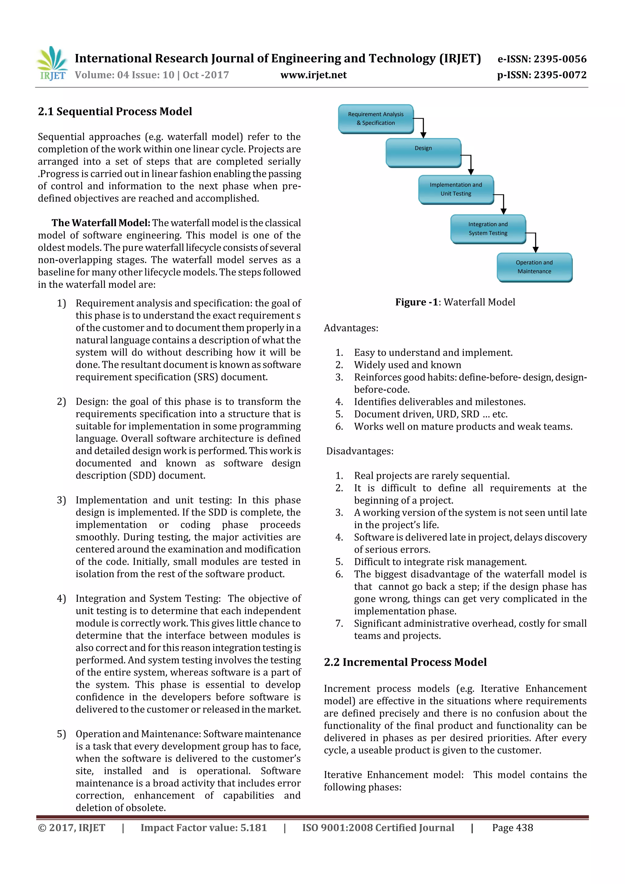 International Research Journal of Engineering and Technology (IRJET) e-ISSN: 2395-0056
Volume: 04 Issue: 10 | Oct -2017 www.irjet.net p-ISSN: 2395-0072
© 2017, IRJET | Impact Factor value: 5.181 | ISO 9001:2008 Certified Journal | Page 438
2.1 Sequential Process Model
Sequential approaches (e.g. waterfall model) refer to the
completion of the work within one linear cycle. Projects are
arranged into a set of steps that are completed serially
.Progress is carried out in linear fashion enablingthepassing
of control and information to the next phase when pre-
defined objectives are reached and accomplished.
The WaterfallModel:The waterfall model istheclassical
model of software engineering. This model is one of the
oldest models. The pure waterfall lifecycleconsistsofseveral
non-overlapping stages. The waterfall model serves as a
baseline for many other lifecycle models. The stepsfollowed
in the waterfall model are:
1) Requirement analysis and specification: the goal of
this phase is to understand the exact requirement s
of the customer and to documentthemproperlyina
natural language contains a description of what the
system will do without describing how it will be
done. The resultant document is known assoftware
requirement specification (SRS) document.
2) Design: the goal of this phase is to transform the
requirements specification into a structure that is
suitable for implementation in some programming
language. Overall software architecture is defined
and detailed design work is performed. Thiswork is
documented and known as software design
description (SDD) document.
3) Implementation and unit testing: In this phase
design is implemented. If the SDD is complete, the
implementation or coding phase proceeds
smoothly. During testing, the major activities are
centered around the examination and modification
of the code. Initially, small modules are tested in
isolation from the rest of the software product.
4) Integration and System Testing: The objective of
unit testing is to determine that each independent
module is correctly work. This gives little chance to
determine that the interface between modules is
also correct and for thisreasonintegrationtestingis
performed. And system testing involves the testing
of the entire system, whereas software is a part of
the system. This phase is essential to develop
confidence in the developers before software is
delivered to the customer or releasedinthemarket.
5) Operation and Maintenance: Softwaremaintenance
is a task that every development group has to face,
when the software is delivered to the customer’s
site, installed and is operational. Software
maintenance is a broad activity that includes error
correction, enhancement of capabilities and
deletion of obsolete.
Figure -1: Waterfall Model
Advantages:
1. Easy to understand and implement.
2. Widely used and known
3. Reinforces good habits:define-before-design,design-
before-code.
4. Identifies deliverables and milestones.
5. Document driven, URD, SRD … etc.
6. Works well on mature products and weak teams.
Disadvantages:
1. Real projects are rarely sequential.
2. It is difficult to define all requirements at the
beginning of a project.
3. A working version of the system is not seen until late
in the project’s life.
4. Software is delivered late in project, delays discovery
of serious errors.
5. Difficult to integrate risk management.
6. The biggest disadvantage of the waterfall model is
that cannot go back a step; if the design phase has
gone wrong, things can get very complicated in the
implementation phase.
7. Significant administrative overhead, costly for small
teams and projects.
2.2 Incremental Process Model
Increment process models (e.g. Iterative Enhancement
model) are effective in the situations where requirements
are defined precisely and there is no confusion about the
functionality of the final product and functionality can be
delivered in phases as per desired priorities. After every
cycle, a useable product is given to the customer.
Iterative Enhancement model: This model contains the
following phases:
Requirement Analysis
& Specification
Design
Implementation and
Unit Testing
Integration and
System Testing
Operation and
Maintenance
 