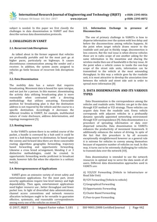 International Research Journal of Engineering and Technology (IRJET) e-ISSN: 2395-0056
Volume: 04 Issue: 10 | Oct -2017 www.irjet.net p-ISSN: 2395-0072
© 2017, IRJET | Impact Factor value: 5.181 | ISO 9001:2008 Certified Journal | Page 442
subject is needed. In this paper we first classify the
challenges in data dissemination in VANET and then
describe various data dissemination protocols.
2. CHALLENGES IN VANET
2.1. Recurrent Link Disruptions
As talked about in the former segment that vehicles
are profoundly portable and for the most part go at
higher paces, particularly on highways. It causes
discontinuous communication among the sender and a
receiver. In addition, the system assets assigned to
vehicles go futile because of recurrent link disruptions
[4].
2.2. Data Dissemination
The mobility data has a nature that requires
broadcasting. Movement data is bound for open intrigue,
and not just for a person. In this manner, disseminating
the activity data utilizing broadcasting plan is more
reasonable when contrasted with a directing
methodology that utilizes unicasting. Favourable
position for broadcasting plan is that the destination
address is not required by the vehicle and the course to a
specific destination. Accordingly it decreases the
different troubles in VANET, for example, multifaceted
nature of route disclosure, address determination, and
topology management [5].
2.3. Routing issues
In the VANETs system there is no settled course of the
packet, a bundle is conveyed by a hub until it could be
sent to a hub being nearer to destination. So based upon
the convey and forward idea there are three conceivable
routing algorithms geographic forwarding, trajectory
based forwarding and opportunistic forwarding.
Likewise a cross breed arrangement, blending 2 or 3
distinctive methodologies, could be created. In
opportunistic forwarding works proficient in broadcast
mode, however falls flat when the objective is a solitary
hub [6].
2.4. Heterogeneousness of Applications
VANET gives an extensive variety of street safety and
entertainment applications. For the most part, street
security applications require low-level latency and high
dependability. Then again, entertainment applications
need higher resource use , better throughput and fewer
packet loss. In light of diversified data administrations,
channel access conventions and network resource
allocation techniques ought to be versatile to guarantee
effective, systematic, and reasonable correspondences
among every one of the vehicles on street [7].
2.5. Information Exchange in presence of
Disconnection.
The one of primary challenge in VANETs is how to
disperse information over the system with less delay and
before the disconnections among vehicles happens. At
the point when target vehicle draws nearer to the
roadside unit and put in thickly range, disconnection is
less concern. But the real issue is when diverse vehicles
those are in radio scope of one another asking for the
same information in the meantime and sharing the
wireless media then use of bandwidth is the key issue. At
the point when a vehicle comes to inside the one-hop
scope of the street side units, information can be
transmitted to the vehicle at the most astounding
throughput. In this way a vehicle goes by the roadside
unit, it is most attractive to develop the association time
between the vehicle and street side unit in order to
spread more information [8]
3. DATA DISSEMINATION AND ITS VARIOUS
TYPES
Data Dissemination is the correspondence among the
vehicles and roadside units. Vehicles can get to the data
through V2V method or V2I strategy. These vehicles can
acquire data from the roadside unit. Every vehicle
corresponds with adjacent vehicles in a profoundly
dynamic specially appointed networking environment
through V2V correspondence [9]. Data dissemination is a
procedure of spreading information or data over
dispersed networks. Data dissemination in VANETs
enhances the productivity of movement framework. It
additionally enhances the nature of driving. In spite of
the fact that this procedure is by all accounts
exceptionally straightforward however as a general rule
it is extreme for vehicles to convey among themselves
because of expansive number of vehicles on road. In this
way, it turns out to be extremely challenging for vehicles
to transmit data over the network [10].
Data dissemination is intended to use the network
resources in optimal way to serve the data needs of all
users. Different data dissemination approaches used in
VANETs are:
A) V2I/I2V Forwarding (Vehicle to Infrastructure or
Road Side Unit)
B) V2V Forwarding (Vehicle to vehicle)
C) Geographical Forwarding
D) Opportunistic Forwarding
E) Cluster Based Forwarding
F) Peer-to-peer Forwarding
 