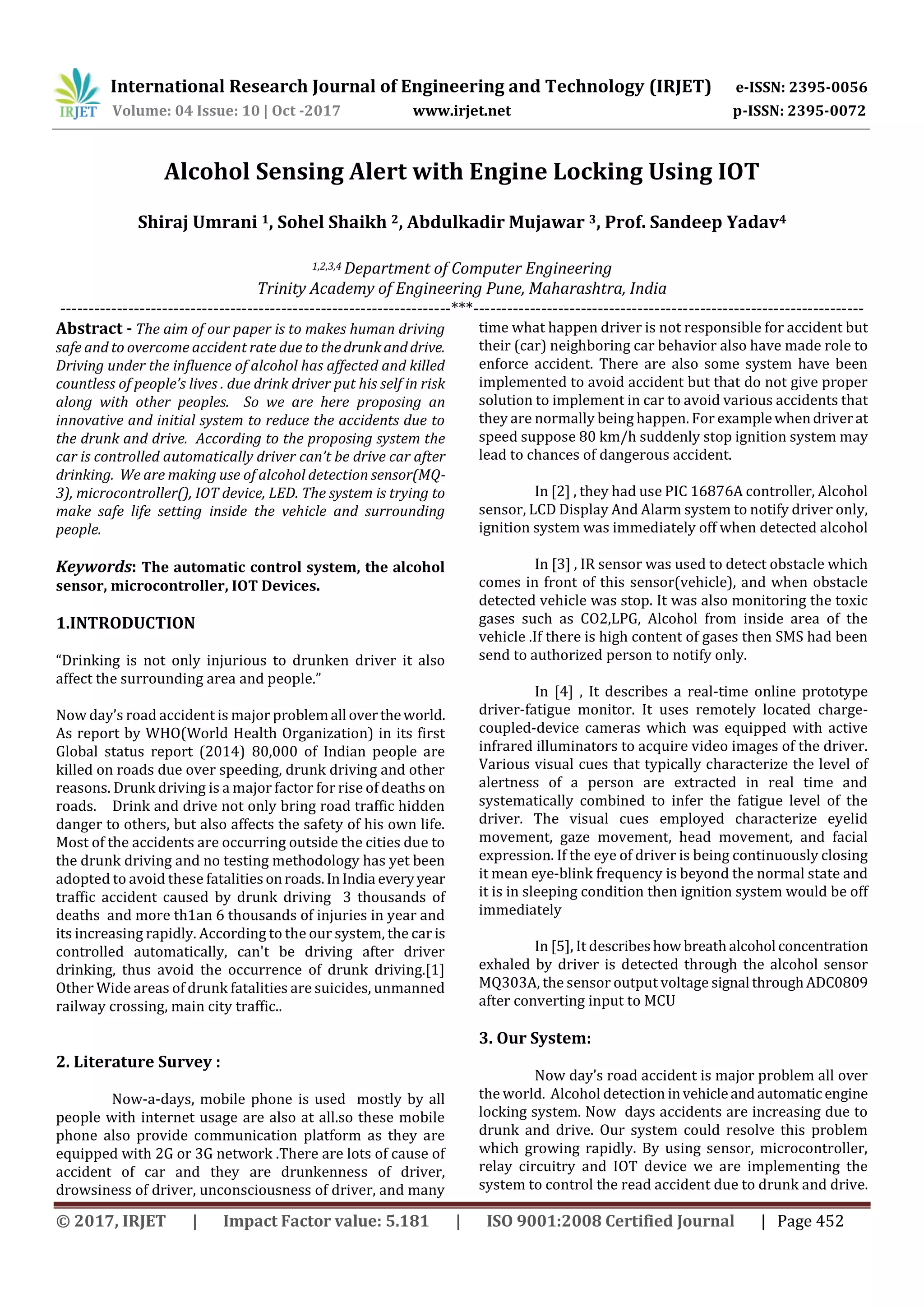International Research Journal of Engineering and Technology (IRJET) e-ISSN: 2395-0056
Volume: 04 Issue: 10 | Oct -2017 www.irjet.net p-ISSN: 2395-0072
© 2017, IRJET | Impact Factor value: 5.181 | ISO 9001:2008 Certified Journal | Page 452
Alcohol Sensing Alert with Engine Locking Using IOT
Shiraj Umrani 1, Sohel Shaikh 2, Abdulkadir Mujawar 3, Prof. Sandeep Yadav4
1,2,3,4 Department of Computer Engineering
Trinity Academy of Engineering Pune, Maharashtra, India
---------------------------------------------------------------------***---------------------------------------------------------------------
Abstract - The aim of our paper is to makes human driving
safe and to overcome accident rate due to thedrunkanddrive.
Driving under the influence of alcohol has affected and killed
countless of people’s lives . due drink driver put his self in risk
along with other peoples. So we are here proposing an
innovative and initial system to reduce the accidents due to
the drunk and drive. According to the proposing system the
car is controlled automatically driver can’t be drive car after
drinking. We are making use of alcohol detection sensor(MQ-
3), microcontroller(), IOT device, LED. The system is trying to
make safe life setting inside the vehicle and surrounding
people.
Keywords: The automatic control system, the alcohol
sensor, microcontroller, IOT Devices.
1.INTRODUCTION
“Drinking is not only injurious to drunken driver it also
affect the surrounding area and people.”
Now day’s road accident is major problemall overtheworld.
As report by WHO(World Health Organization) in its first
Global status report (2014) 80,000 of Indian people are
killed on roads due over speeding, drunk driving and other
reasons. Drunk driving is a major factor for rise of deaths on
roads. Drink and drive not only bring road traffic hidden
danger to others, but also affects the safety of his own life.
Most of the accidents are occurring outside the cities due to
the drunk driving and no testing methodology has yet been
adopted to avoid these fatalitiesonroads.InIndia everyyear
traffic accident caused by drunk driving 3 thousands of
deaths and more th1an 6 thousands of injuries in year and
its increasing rapidly. According to the our system, the car is
controlled automatically, can't be driving after driver
drinking, thus avoid the occurrence of drunk driving.[1]
Other Wide areas of drunk fatalities are suicides, unmanned
railway crossing, main city traffic..
2. Literature Survey :
Now-a-days, mobile phone is used mostly by all
people with internet usage are also at all.so these mobile
phone also provide communication platform as they are
equipped with 2G or 3G network .There are lots of cause of
accident of car and they are drunkenness of driver,
drowsiness of driver, unconsciousness of driver, and many
time what happen driver is not responsible for accident but
their (car) neighboring car behavior also have made role to
enforce accident. There are also some system have been
implemented to avoid accident but that do not give proper
solution to implement in car to avoid various accidents that
they are normally being happen. For examplewhendriverat
speed suppose 80 km/h suddenly stop ignition system may
lead to chances of dangerous accident.
In [2] , they had use PIC 16876A controller, Alcohol
sensor, LCD Display And Alarm system to notify driver only,
ignition system was immediately off when detected alcohol
In [3] , IR sensor was used to detect obstacle which
comes in front of this sensor(vehicle), and when obstacle
detected vehicle was stop. It was also monitoring the toxic
gases such as CO2,LPG, Alcohol from inside area of the
vehicle .If there is high content of gases then SMS had been
send to authorized person to notify only.
In [4] , It describes a real-time online prototype
driver-fatigue monitor. It uses remotely located charge-
coupled-device cameras which was equipped with active
infrared illuminators to acquire video images of the driver.
Various visual cues that typically characterize the level of
alertness of a person are extracted in real time and
systematically combined to infer the fatigue level of the
driver. The visual cues employed characterize eyelid
movement, gaze movement, head movement, and facial
expression. If the eye of driver is being continuously closing
it mean eye-blink frequency is beyond the normal state and
it is in sleeping condition then ignition system would be off
immediately
In [5], It describeshow breathalcohol concentration
exhaled by driver is detected through the alcohol sensor
MQ303A, the sensor output voltage signal throughADC0809
after converting input to MCU
3. Our System:
Now day’s road accident is major problem all over
the world. Alcohol detection invehicleandautomaticengine
locking system. Now days accidents are increasing due to
drunk and drive. Our system could resolve this problem
which growing rapidly. By using sensor, microcontroller,
relay circuitry and IOT device we are implementing the
system to control the read accident due to drunk and drive.
 