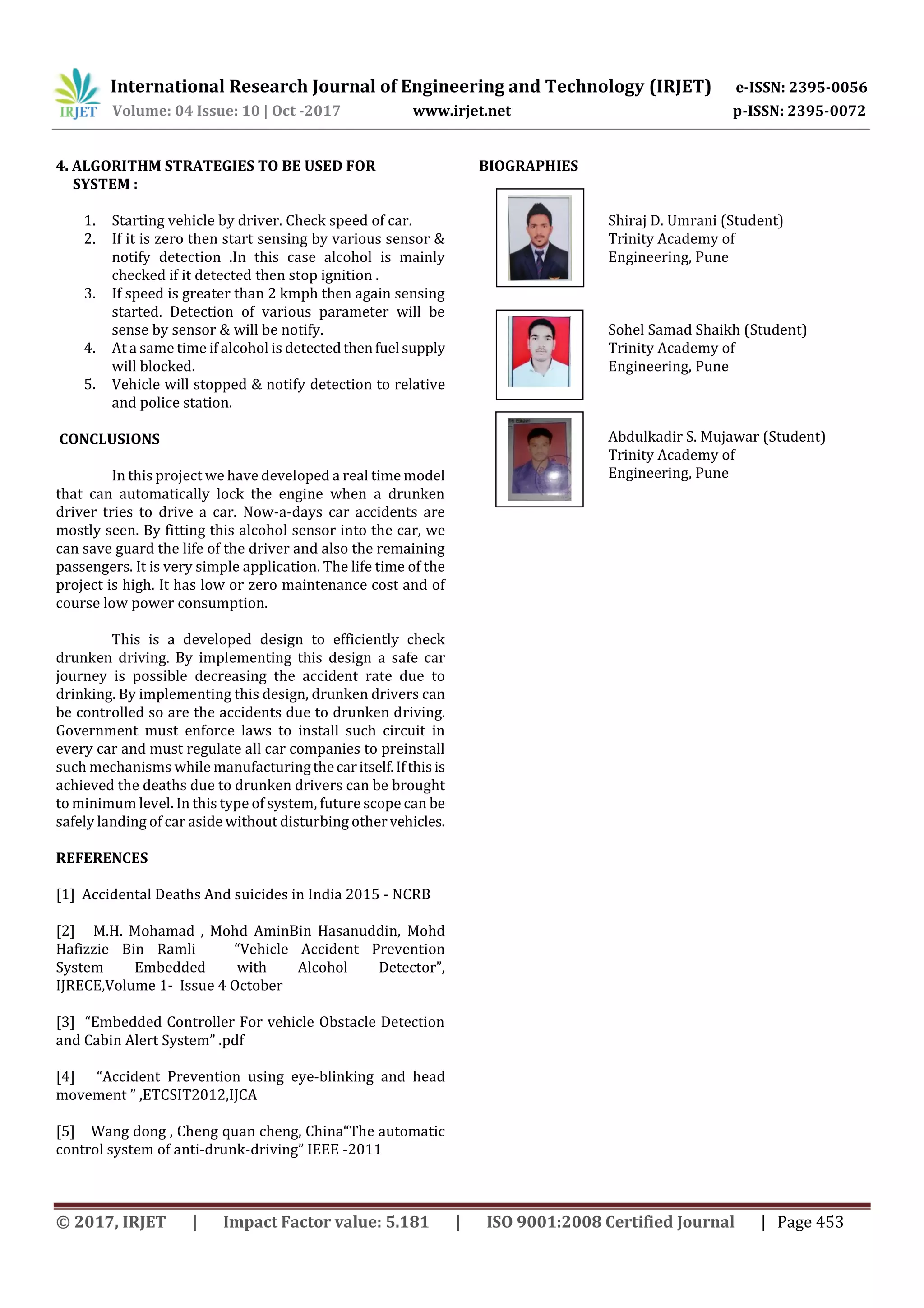 International Research Journal of Engineering and Technology (IRJET) e-ISSN: 2395-0056
Volume: 04 Issue: 10 | Oct -2017 www.irjet.net p-ISSN: 2395-0072
© 2017, IRJET | Impact Factor value: 5.181 | ISO 9001:2008 Certified Journal | Page 453
4. ALGORITHM STRATEGIES TO BE USED FOR
SYSTEM :
1. Starting vehicle by driver. Check speed of car.
2. If it is zero then start sensing by various sensor &
notify detection .In this case alcohol is mainly
checked if it detected then stop ignition .
3. If speed is greater than 2 kmph then again sensing
started. Detection of various parameter will be
sense by sensor & will be notify.
4. At a same time if alcohol is detectedthenfuel supply
will blocked.
5. Vehicle will stopped & notify detection to relative
and police station.
CONCLUSIONS
In this project we have developed a real time model
that can automatically lock the engine when a drunken
driver tries to drive a car. Now-a-days car accidents are
mostly seen. By fitting this alcohol sensor into the car, we
can save guard the life of the driver and also the remaining
passengers. It is very simple application. The life time of the
project is high. It has low or zero maintenance cost and of
course low power consumption.
This is a developed design to efficiently check
drunken driving. By implementing this design a safe car
journey is possible decreasing the accident rate due to
drinking. By implementing this design, drunken drivers can
be controlled so are the accidents due to drunken driving.
Government must enforce laws to install such circuit in
every car and must regulate all car companies to preinstall
such mechanisms while manufacturingthecaritself.Ifthisis
achieved the deaths due to drunken drivers can be brought
to minimum level. In this type of system, future scope can be
safely landing of car aside without disturbing othervehicles.
REFERENCES
[1] Accidental Deaths And suicides in India 2015 - NCRB
[2] M.H. Mohamad , Mohd AminBin Hasanuddin, Mohd
Hafizzie Bin Ramli “Vehicle Accident Prevention
System Embedded with Alcohol Detector”,
IJRECE,Volume 1- Issue 4 October
[3] “Embedded Controller For vehicle Obstacle Detection
and Cabin Alert System” .pdf
[4] “Accident Prevention using eye-blinking and head
movement ” ,ETCSIT2012,IJCA
[5] Wang dong , Cheng quan cheng, China“The automatic
control system of anti-drunk-driving” IEEE -2011
BIOGRAPHIES
Shiraj D. Umrani (Student)
Trinity Academy of
Engineering, Pune
Sohel Samad Shaikh (Student)
Trinity Academy of
Engineering, Pune
Abdulkadir S. Mujawar (Student)
Trinity Academy of
Engineering, Pune
 