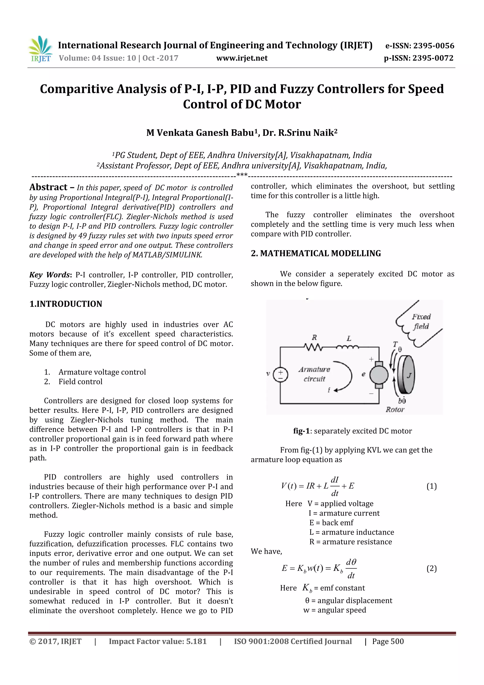 International Research Journal of Engineering and Technology (IRJET) e-ISSN: 2395-0056
Volume: 04 Issue: 10 | Oct -2017 www.irjet.net p-ISSN: 2395-0072
© 2017, IRJET | Impact Factor value: 5.181 | ISO 9001:2008 Certified Journal | Page 500
Comparitive Analysis of P-I, I-P, PID and Fuzzy Controllers for Speed
Control of DC Motor
M Venkata Ganesh Babu1, Dr. R.Srinu Naik2
1PG Student, Dept of EEE, Andhra University[A], Visakhapatnam, India
2Assistant Professor, Dept of EEE, Andhra university[A], Visakhapatnam, India,
---------------------------------------------------------------------***---------------------------------------------------------------------
Abstract – In this paper, speed of DC motor is controlled
by using Proportional Integral(P-I), Integral Proportional(I-
P), Proportional Integral derivative(PID) controllers and
fuzzy logic controller(FLC). Ziegler-Nichols method is used
to design P-I, I-P and PID controllers. Fuzzy logic controller
is designed by 49 fuzzy rules set with two inputs speed error
and change in speed error and one output. These controllers
are developed with the help of MATLAB/SIMULINK.
Key Words: P-I controller, I-P controller, PID controller,
Fuzzy logic controller, Ziegler-Nichols method, DC motor.
1.INTRODUCTION
DC motors are highly used in industries over AC
motors because of it’s excellent speed characteristics.
Many techniques are there for speed control of DC motor.
Some of them are,
1. Armature voltage control
2. Field control
Controllers are designed for closed loop systems for
better results. Here P-I, I-P, PID controllers are designed
by using Ziegler-Nichols tuning method. The main
difference between P-I and I-P controllers is that in P-I
controller proportional gain is in feed forward path where
as in I-P controller the proportional gain is in feedback
path.
PID controllers are highly used controllers in
industries because of their high performance over P-I and
I-P controllers. There are many techniques to design PID
controllers. Ziegler-Nichols method is a basic and simple
method.
Fuzzy logic controller mainly consists of rule base,
fuzzification, defuzzification processes. FLC contains two
inputs error, derivative error and one output. We can set
the number of rules and membership functions according
to our requirements. The main disadvantage of the P-I
controller is that it has high overshoot. Which is
undesirable in speed control of DC motor? This is
somewhat reduced in I-P controller. But it doesn’t
eliminate the overshoot completely. Hence we go to PID
controller, which eliminates the overshoot, but settling
time for this controller is a little high.
The fuzzy controller eliminates the overshoot
completely and the settling time is very much less when
compare with PID controller.
2. MATHEMATICAL MODELLING
We consider a seperately excited DC motor as
shown in the below figure.
fig-1: separately excited DC motor
From fig-(1) by applying KVL we can get the
armature loop equation as
( )
dI
V t IR L E
dt
   (1)
Here V = applied voltage
I = armature current
E = back emf
L = armature inductance
R = armature resistance
We have,
( )b b
d
E K
dt
w t K

  (2)
Here bK = emf constant
θ = angular displacement
w = angular speed
 