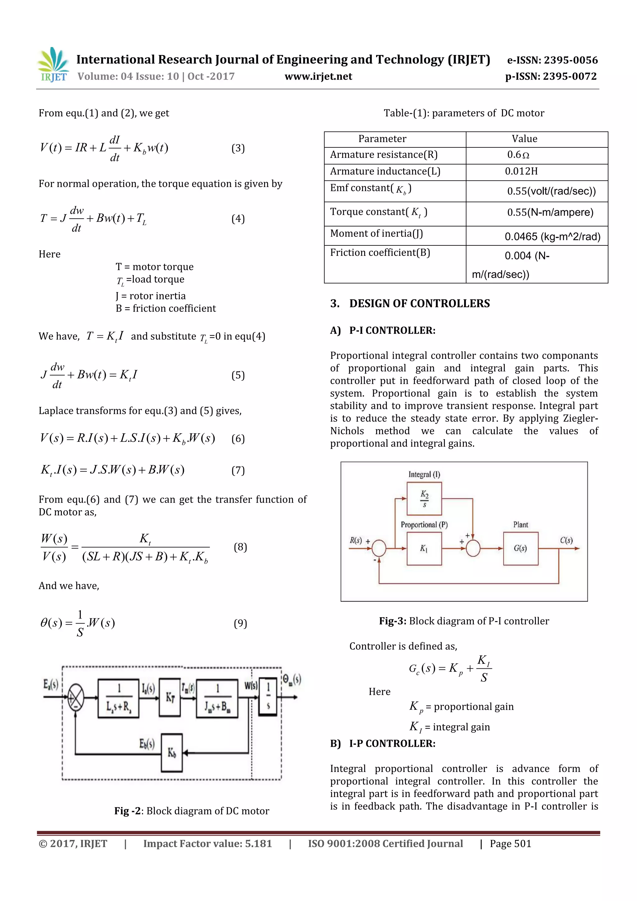 International Research Journal of Engineering and Technology (IRJET) e-ISSN: 2395-0056
Volume: 04 Issue: 10 | Oct -2017 www.irjet.net p-ISSN: 2395-0072
© 2017, IRJET | Impact Factor value: 5.181 | ISO 9001:2008 Certified Journal | Page 501
From equ.(1) and (2), we get
( ) ( )b
dI
dt
V t IR L K w t   (3)
For normal operation, the torque equation is given by
( ) L
dw
T J
dt
Bw t T   (4)
Here
T = motor torque
LT =load torque
J = rotor inertia
B = friction coefficient
We have, tT K I and substitute LT =0 in equ(4)
( ) t
dw
J
dt
Bw t K I  (5)
Laplace transforms for equ.(3) and (5) gives,
( ) . ( ) . . ( ) . ( )bV s R I s L S I s K W s   (6)
. ( ) . . ( ) . ( )tK I s J S W s BW s  (7)
From equ.(6) and (7) we can get the transfer function of
DC motor as,
( )
( ) ( )( ) .
t
t b
KW s
V s SL R JS B K K

  
(8)
And we have,
1
( ) . ( )s W s
S
  (9)
Fig -2: Block diagram of DC motor
Table-(1): parameters of DC motor
Parameter Value
Armature resistance(R) 0.6
Armature inductance(L) 0.012H
Emf constant( bK ) 0.55(volt/(rad/sec))
Torque constant( tK ) 0.55(N-m/ampere)
Moment of inertia(J) 0.0465 (kg-m^2/rad)
Friction coefficient(B) 0.004 (N-
m/(rad/sec))
3. DESIGN OF CONTROLLERS
A) P-I CONTROLLER:
Proportional integral controller contains two componants
of proportional gain and integral gain parts. This
controller put in feedforward path of closed loop of the
system. Proportional gain is to establish the system
stability and to improve transient response. Integral part
is to reduce the steady state error. By applying Ziegler-
Nichols method we can calculate the values of
proportional and integral gains.
Fig-3: Block diagram of P-I controller
Controller is defined as,
( ) I
c pG
K
s K
S
 
Here
pK = proportional gain
IK = integral gain
B) I-P CONTROLLER:
Integral proportional controller is advance form of
proportional integral controller. In this controller the
integral part is in feedforward path and proportional part
is in feedback path. The disadvantage in P-I controller is
 