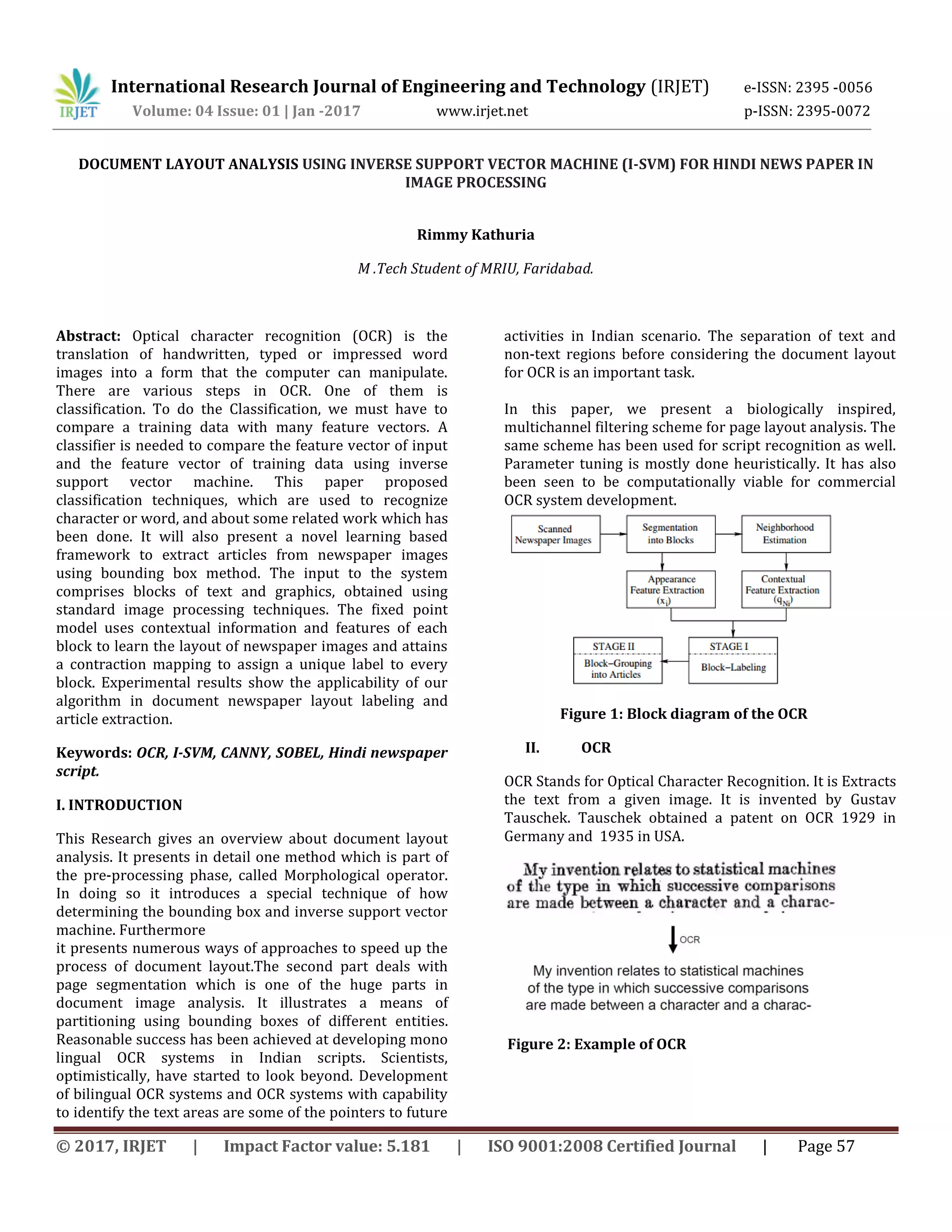International Research Journal of Engineering and Technology (IRJET) e-ISSN: 2395 -0056 Volume: 04 Issue: 01 | Jan -2017 www.irjet.net p-ISSN: 2395-0072 © 2017, IRJET | Impact Factor value: 5.181 | ISO 9001:2008 Certified Journal | Page 57 DOCUMENT LAYOUT ANALYSIS USING INVERSE SUPPORT VECTOR MACHINE (I-SVM) FOR HINDI NEWS PAPER IN IMAGE PROCESSING Rimmy Kathuria M .Tech Student of MRIU, Faridabad. Abstract: Optical character recognition (OCR) is the translation of handwritten, typed or impressed word images into a form that the computer can manipulate. There are various steps in OCR. One of them is classification. To do the Classification, we must have to compare a training data with many feature vectors. A classifier is needed to compare the feature vector of input and the feature vector of training data using inverse support vector machine. This paper proposed classification techniques, which are used to recognize character or word, and about some related work which has been done. It will also present a novel learning based framework to extract articles from newspaper images using bounding box method. The input to the system comprises blocks of text and graphics, obtained using standard image processing techniques. The fixed point model uses contextual information and features of each block to learn the layout of newspaper images and attains a contraction mapping to assign a unique label to every block. Experimental results show the applicability of our algorithm in document newspaper layout labeling and article extraction. Keywords: OCR, I-SVM, CANNY, SOBEL, Hindi newspaper script. I. INTRODUCTION This Research gives an overview about document layout analysis. It presents in detail one method which is part of the pre-processing phase, called Morphological operator. In doing so it introduces a special technique of how determining the bounding box and inverse support vector machine. Furthermore it presents numerous ways of approaches to speed up the process of document layout.The second part deals with page segmentation which is one of the huge parts in document image analysis. It illustrates a means of partitioning using bounding boxes of different entities. Reasonable success has been achieved at developing mono lingual OCR systems in Indian scripts. Scientists, optimistically, have started to look beyond. Development of bilingual OCR systems and OCR systems with capability to identify the text areas are some of the pointers to future activities in Indian scenario. The separation of text and non-text regions before considering the document layout for OCR is an important task. In this paper, we present a biologically inspired, multichannel filtering scheme for page layout analysis. The same scheme has been used for script recognition as well. Parameter tuning is mostly done heuristically. It has also been seen to be computationally viable for commercial OCR system development. Figure 1: Block diagram of the OCR II. OCR OCR Stands for Optical Character Recognition. It is Extracts the text from a given image. It is invented by Gustav Tauschek. Tauschek obtained a patent on OCR 1929 in Germany and 1935 in USA. Figure 2: Example of OCR 