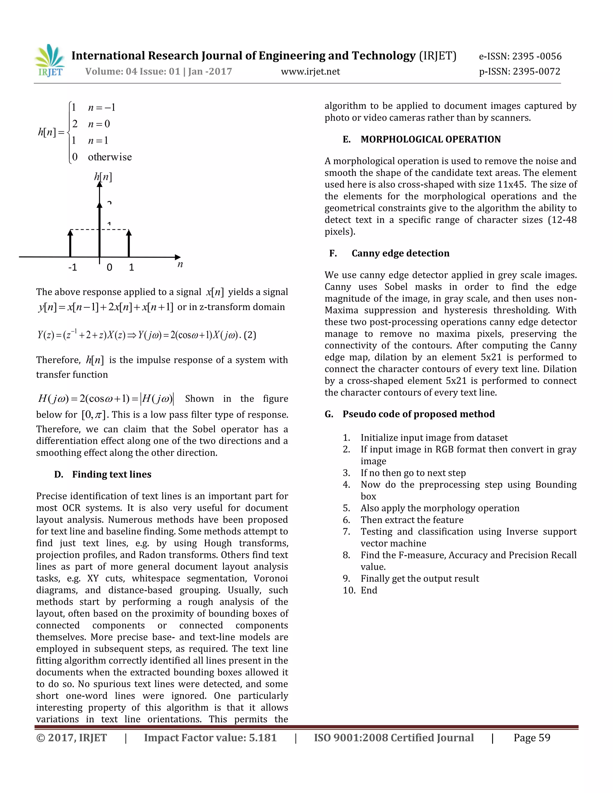 International Research Journal of Engineering and Technology (IRJET) e-ISSN: 2395 -0056 Volume: 04 Issue: 01 | Jan -2017 www.irjet.net p-ISSN: 2395-0072 © 2017, IRJET | Impact Factor value: 5.181 | ISO 9001:2008 Certified Journal | Page 59            otherwise0 11 02 11 ][ n n n nh The above response applied to a signal ][nx yields a signal ]1[][2]1[][  nxnxnxny or in z-transform domain )()1(cos2)()()2()( 1  jXjYzXzzzY   . (2) Therefore, ][nh is the impulse response of a system with transfer function )()1(cos2)(  jHjH  Shown in the figure below for ],0[  . This is a low pass filter type of response. Therefore, we can claim that the Sobel operator has a differentiation effect along one of the two directions and a smoothing effect along the other direction. D. Finding text lines Precise identification of text lines is an important part for most OCR systems. It is also very useful for document layout analysis. Numerous methods have been proposed for text line and baseline finding. Some methods attempt to find just text lines, e.g. by using Hough transforms, projection profiles, and Radon transforms. Others find text lines as part of more general document layout analysis tasks, e.g. XY cuts, whitespace segmentation, Voronoi diagrams, and distance-based grouping. Usually, such methods start by performing a rough analysis of the layout, often based on the proximity of bounding boxes of connected components or connected components themselves. More precise base- and text-line models are employed in subsequent steps, as required. The text line fitting algorithm correctly identified all lines present in the documents when the extracted bounding boxes allowed it to do so. No spurious text lines were detected, and some short one-word lines were ignored. One particularly interesting property of this algorithm is that it allows variations in text line orientations. This permits the algorithm to be applied to document images captured by photo or video cameras rather than by scanners. E. MORPHOLOGICAL OPERATION A morphological operation is used to remove the noise and smooth the shape of the candidate text areas. The element used here is also cross-shaped with size 11x45. The size of the elements for the morphological operations and the geometrical constraints give to the algorithm the ability to detect text in a specific range of character sizes (12-48 pixels). F. Canny edge detection We use canny edge detector applied in grey scale images. Canny uses Sobel masks in order to find the edge magnitude of the image, in gray scale, and then uses non- Maxima suppression and hysteresis thresholding. With these two post-processing operations canny edge detector manage to remove no maxima pixels, preserving the connectivity of the contours. After computing the Canny edge map, dilation by an element 5x21 is performed to connect the character contours of every text line. Dilation by a cross-shaped element 5x21 is performed to connect the character contours of every text line. G. Pseudo code of proposed method 1. Initialize input image from dataset 2. If input image in RGB format then convert in gray image 3. If no then go to next step 4. Now do the preprocessing step using Bounding box 5. Also apply the morphology operation 6. Then extract the feature 7. Testing and classification using Inverse support vector machine 8. Find the F-measure, Accuracy and Precision Recall value. 9. Finally get the output result 10. End 2 1 -1 10 