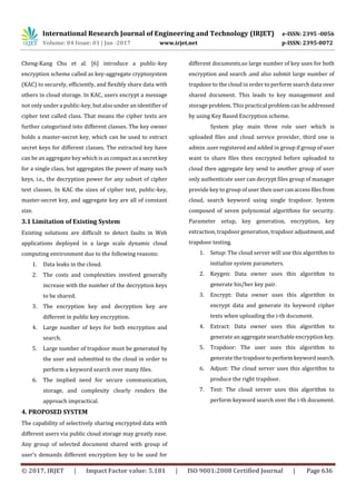 International Research Journal of Engineering and Technology (IRJET) e-ISSN: 2395 -0056
Volume: 04 Issue: 01 | Jan -2017 www.irjet.net p-ISSN: 2395-0072
© 2017, IRJET | Impact Factor value: 5.181 | ISO 9001:2008 Certified Journal | Page 636
Cheng-Kang Chu et al. [6] introduce a public-key
encryption scheme called as key-aggregate cryptosystem
(KAC) to securely, efficiently, and flexibly share data with
others in cloud storage. In KAC, users encrypt a message
not only under a public-key, but also under an identifier of
cipher text called class. That means the cipher texts are
further categorized into different classes. The key owner
holds a master-secret key, which can be used to extract
secret keys for different classes. The extracted key have
can be an aggregate key which is as compactasa secretkey
for a single class, but aggregates the power of many such
keys, i.e., the decryption power for any subset of cipher
text classes. In KAC the sizes of cipher text, public-key,
master-secret key, and aggregate key are all of constant
size.
3.1 Limitation of Existing System
Existing solutions are difficult to detect faults in Web
applications deployed in a large scale dynamic cloud
computing environment due to the following reasons:
1. Data leaks in the cloud.
2. The costs and complexities involved generally
increase with the number of the decryption keys
to be shared.
3. The encryption key and decryption key are
different in public key encryption.
4. Large number of keys for both encryption and
search.
5. Large number of trapdoor must be generated by
the user and submitted to the cloud in order to
perform a keyword search over many files.
6. The implied need for secure communication,
storage, and complexity clearly renders the
approach impractical.
4. PROPOSED SYSTEM
The capability of selectively sharing encrypted data with
different users via public cloud storage may greatly ease.
Any group of selected document shared with group of
user’s demands different encryption key to be used for
different documents.so large number of key uses for both
encryption and search .and also submit large number of
trapdoor to the cloud in order to perform search data over
shared document. This leads to key management and
storage problem. This practical problem can be addressed
by using Key Based Encryption scheme.
System play main three role user which is
uploaded files and cloud service provider, third one is
admin .user registered and added in group if group of user
want to share files then encrypted before uploaded to
cloud then aggregate key send to another group of user
only authenticate user can decrypt files group of manager
provide key to group of user then usercanaccessfilesfrom
cloud, search keyword using single trapdoor. System
composed of seven polynomial algorithms for security.
Parameter setup, key generation, encryption, key
extraction, trapdoor generation, trapdoor adjustment,and
trapdoor testing.
1. Setup: The cloud server will use this algorithm to
initialize system parameters.
2. Keygen: Data owner uses this algorithm to
generate his/her key pair.
3. Encrypt: Data owner uses this algorithm to
encrypt data and generate its keyword cipher
texts when uploading the i-th document.
4. Extract: Data owner uses this algorithm to
generate an aggregate searchable encryption key.
5. Trapdoor: The user uses this algorithm to
generate the trapdoorto performkeywordsearch.
6. Adjust: The cloud server uses this algorithm to
produce the right trapdoor.
7. Test: The cloud server uses this algorithm to
perform keyword search over the i-th document.
 