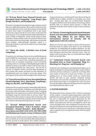 International Research Journal of Engineering and Technology (IRJET) e-ISSN: 2395-0056
Volume: 04 Issue: 11 | Nov -2017 www.irjet.net p-ISSN: 2395-0072
© 2017, IRJET | Impact Factor value: 6.171 | ISO 9001:2008 Certified Journal | Page 725
2.2 “K-Gram Based Fuzzy Keyword Search over
Encrypted Cloud Computing ” Cong Wang1, Qian
Wang1, Kui Ren1, and Wenjing Lou2
Presents a real approach having fuzzy logic as basetosearch
data over ciphered cloud data. Here author said that it is the
very first approach for the same. Heresystem returnsthe file
in which exact match of predefined word is get found.
System also returns the file if it have close words from the
entered query. To accomplish thetask authoreditdistanceis
used, it helps in finding the similar words based on their
semantics. At last authors comes on conclusion that it is the
best system which uses fuzzy logic , edit distancetosolvethe
given problem. wildcard-based technique which is a
advanced methods is used by the authors to use fuzzy logic
more efficiently.
2.3 “ Above the clouds : A Berkley view of cloud
computing”
Proposed a new technique known as Secured Multikeyword
search (SMS) for searching the input query over ciphered
data in cloud. To search files containing documents qn
efficient rule of coordinate matching is used. Coordinate
matching refers to a technique of findingthehughnumberof
matches as many as possible so that it will become easy to
find similarity between the input query and the list of
records. To improve further accuracy they developed an
alert system, this system will gives an alert whenever an
unauthorized users are trying to access the system. This
alert isgiven by the emails and messagestotherelatedusers.
2.4 “Fuzzy Keyword Search over Encrypted Data in
Cloud Computing” Jin Li , Qian Wang , CongWang†,
Ning Cao, Kui Ren , and Wenjing Lou
Elaborates theconceptofsemantic relationship(SRL)library
to find the search the files. Publishers state that they tested
the project with both public and private cloud. To getting
things done a two setp process is used. In the first lap, SRL is
developed using the entered data in private cloud. The
output of first step is given as input to the second step. SRL
is used to retrieve the index on public cloud. In final step all
the records containing matching words are raised.
2.5 “Secured Multiple-keyword Search over
Encrypted Cloud Data.” Prof. C. R. Barde1 , Pooja
Katkade2 , Deepali Shewale3 , Rohit Khatale4 .
www.ijetae.com (ISSN 2250-2459, ISO 9001:2008
Certified Journal, Volume 4, Issue2,February 2014
Takes personal health records system (PHR) as a base for
the case studies as it is the area which affected greatlydue to
the less security in cloud system. Here authors develop a
framework known as Authorized Private Keyword Search
(APKS) which is highly scalable for searching over cloud
data. Further they make use of Hierarchical Predicate
Encryption (HPE) to solve the problem of searching. Author
declares that it is privacy search because it hides the
keywords from the server which results in more and more
security.
2.6 “Privacy- Preserving Keyword-based Semantic
Search over Encrypted Cloud Data” Xingming Sun,
Yanling Zhu, Zhihua Xia and Lihong Chen
International Journal of Security and Its
Applications Vol.8, No.3 (2014),
Makes use of vector space model to retrieve the documents
from the cloud. An author states that it is one of the best
models for accomplishing the problem definition. For the
given keyword a relevant score is find out by the system for
each document and from that relevance score files are
tanked. And at last those files are raised that have higher
rank over another files.
2.7 “Authorized Private Keyword Search over
Encrypted Data in Cloud Computing” Ming Li∗ ,
Shucheng Yu†, Ning Cao∗ and Wenjing Lou*
Proposed a new technique of searching which makes use of
K gram technique for producing fuzzy logic results. Authors
said that previous technique is good for searching when
exact match of keyword is found. But if there are some
spelling errors or some nearby words are entered then
system will fails to give answers. Proposed system
developed to overcome the said problem. It makes use of K
gram based fuzzy logic to accomplish the task. For more
security developers makes use of separateserverswhich are
not related with each other’s at all.
3. SYSTEM OVERVIEW
The System Overview is shown in Fig -1, which is composed
of four entities: a trusted trapdoor generation centre who
publishes the system parameter and holds a master private
key and is responsible for trapdoor generation for the
system, data owners who outsource encrypted data to a
public cloud, data users who are privileged to search and
access encrypted data, and a designated cloud server who
executes the keyword search operations for data users. To
enable the cloud server to search over ciphertexts, the data
owners append every encrypted document with encrypted
keywords.
 