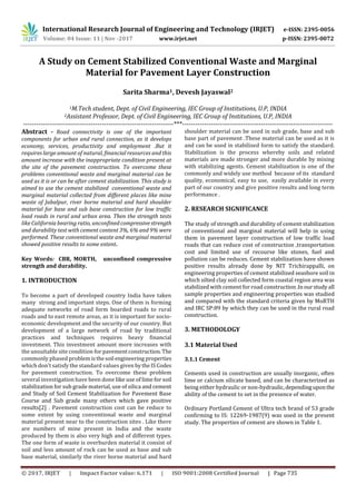 International Research Journal of Engineering and Technology (IRJET) e-ISSN: 2395-0056
Volume: 04 Issue: 11 | Nov -2017 www.irjet.net p-ISSN: 2395-0072
© 2017, IRJET | Impact Factor value: 6.171 | ISO 9001:2008 Certified Journal | Page 735
A Study on Cement Stabilized Conventional Waste and Marginal
Material for Pavement Layer Construction
Sarita Sharma1, Devesh Jayaswal2
1M.Tech student, Dept. of Civil Engineering, IEC Group of Institutions, U.P, INDIA
2Assistant Professor, Dept. of Civil Engineering, IEC Group of Institutions, U.P, INDIA
---------------------------------------------------------------------***---------------------------------------------------------------------
Abstract - Road connectivity is one of the important
components for urban and rural connection, as it develops
economy, services, productivity and employment .But it
requires large amount of natural, financial resources and this
amount increase with the inappropriate condition present at
the site of the pavement construction. To overcome these
problems conventional waste and marginal material can be
used as it is or can be after cement stabilization. This study is
aimed to use the cement stabilized conventional waste and
marginal material collected from different places like mine
waste of Jabalpur, river borne material and hard shoulder
material for base and sub base construction for low traffic
load roads in rural and urban area. Then the strength tests
like California bearing ratio, unconfinedcompressivestrength
and durability test with cement content 3%, 6% and 9% were
performed. These conventional waste and marginal material
showed positive results to some extent.
Key Words: CBR, MORTH, unconfined compressive
strength and durability.
1. INTRODUCTION
To become a part of developed country India have taken
many strong and important steps. One of them is forming
adequate networks of road form boarded roads to rural
roads and to east remote areas, as it is important for socio-
economic development and the security of our country. But
development of a large network of road by traditional
practices and techniques requires heavy financial
investment. This investment amount more increases with
the unsuitable site condition for pavementconstruction.The
commonly phased problemisthesoil engineering properties
which don’t satisfy the standard values given bytheISCodes
for pavement construction. To overcome these problem
several investigation have been done like use of lime for soil
stabilization for sub grade material, use of silica and cement
and Study of Soil Cement Stabilization for Pavement Base
Course and Sub grade many others which gave positive
results[2] . Pavement construction cost can be reduce to
some extent by using conventional waste and marginal
material present near to the construction sites . Like there
are numbers of mine present in India and the waste
produced by them is also very high and of different types.
The one form of waste is overburden material it consist of
soil and less amount of rock can be used as base and sub
base material, similarly the river borne material and hard
shoulder material can be used in sub grade, base and sub
base part of pavement .These material can be used as it is
and can be used in stabilized form to satisfy the standard.
Stabilization is the process whereby soils and related
materials are made stronger and more durable by mixing
with stabilizing agents. Cement stabilization is one of the
commonly and widely use method because of its standard
quality, economical, easy to use, easily available in every
part of our country and give positive results and long term
performance .
2. RESEARCH SIGNIFICANCE
The study of strength and durability of cement stabilization
of conventional and marginal material will help in using
them in pavement layer construction of low traffic load
roads that can reduce cost of construction ,transportation
cost and limited use of recourse like stones, fuel and
pollution can be reduces. Cement stabilization have shown
positive results already done by NIT Trichirappalli, on
engineering properties of cement stabilized seashore soil in
which silted clay soil collected form coastal region area was
stabilized with cement for road construction.Inourstudy all
sample properties and engineering properties was studied
and compared with the standard criteria given by MoRTH
and IRC SP:89 by which they can be used in the rural road
construction.
3. METHODOLOGY
3.1 Material Used
3.1.1 Cement
Cements used in construction are usually inorganic, often
lime or calcium silicate based, and can be characterized as
being either hydraulic or non-hydraulic,dependinguponthe
ability of the cement to set in the presence of water.
Ordinary Portland Cement of Ultra tech brand of 53 grade
confirming to IS: 12269-1987(9) was used in the present
study. The properties of cement are shown in Table 1.
 