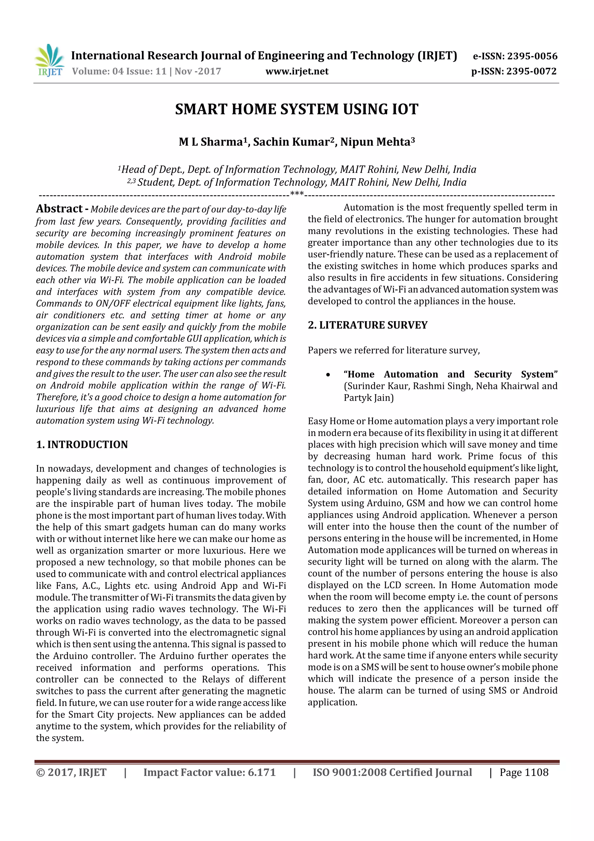 International Research Journal of Engineering and Technology (IRJET) e-ISSN: 2395-0056
Volume: 04 Issue: 11 | Nov -2017 www.irjet.net p-ISSN: 2395-0072
© 2017, IRJET | Impact Factor value: 6.171 | ISO 9001:2008 Certified Journal | Page 1108
SMART HOME SYSTEM USING IOT
M L Sharma1, Sachin Kumar2, Nipun Mehta3
1Head of Dept., Dept. of Information Technology, MAIT Rohini, New Delhi, India
2,3 Student, Dept. of Information Technology, MAIT Rohini, New Delhi, India
---------------------------------------------------------------------***---------------------------------------------------------------------
Abstract -Mobile devices are the part of our day-to-day life
from last few years. Consequently, providing facilities and
security are becoming increasingly prominent features on
mobile devices. In this paper, we have to develop a home
automation system that interfaces with Android mobile
devices. The mobile device and system can communicate with
each other via Wi-Fi. The mobile application can be loaded
and interfaces with system from any compatible device.
Commands to ON/OFF electrical equipment like lights, fans,
air conditioners etc. and setting timer at home or any
organization can be sent easily and quickly from the mobile
devices via a simple and comfortable GUI application, whichis
easy to use for the any normal users. The system then acts and
respond to these commands by taking actions per commands
and gives the result to the user. The user can also seetheresult
on Android mobile application within the range of Wi-Fi.
Therefore, it's a good choice to design a home automation for
luxurious life that aims at designing an advanced home
automation system using Wi-Fi technology.
1. INTRODUCTION
In nowadays, development and changes of technologies is
happening daily as well as continuous improvement of
people's living standards are increasing. The mobile phones
are the inspirable part of human lives today. The mobile
phone is the most important part of human lives today.With
the help of this smart gadgets human can do many works
with or without internet like here we can make our home as
well as organization smarter or more luxurious. Here we
proposed a new technology, so that mobile phones can be
used to communicate with and control electrical appliances
like Fans, A.C., Lights etc. using Android App and Wi-Fi
module. The transmitter of Wi-Fi transmitsthedata givenby
the application using radio waves technology. The Wi-Fi
works on radio waves technology, as the data to be passed
through Wi-Fi is converted into the electromagnetic signal
which is then sent using the antenna. This signal is passedto
the Arduino controller. The Arduino further operates the
received information and performs operations. This
controller can be connected to the Relays of different
switches to pass the current after generating the magnetic
field. In future, we can use router for a widerangeaccesslike
for the Smart City projects. New appliances can be added
anytime to the system, which provides for the reliability of
the system.
Automation is the most frequently spelled term in
the field of electronics. The hunger for automation brought
many revolutions in the existing technologies. These had
greater importance than any other technologies due to its
user-friendly nature. These can be used as a replacement of
the existing switches in home which produces sparks and
also results in fire accidents in few situations. Considering
the advantages of Wi-Fi anadvancedautomationsystemwas
developed to control the appliances in the house.
2. LITERATURE SURVEY
Papers we referred for literature survey,
 “Home Automation and Security System”
(Surinder Kaur, Rashmi Singh, Neha Khairwal and
Partyk Jain)
Easy Home or Home automation plays a very important role
in modern era because of its flexibility in using it at different
places with high precision which will save money and time
by decreasing human hard work. Prime focus of this
technology is to control thehouseholdequipment’slikelight,
fan, door, AC etc. automatically. This research paper has
detailed information on Home Automation and Security
System using Arduino, GSM and how we can control home
appliances using Android application. Whenever a person
will enter into the house then the count of the number of
persons entering in the house will be incremented, in Home
Automation mode applicances will be turned on whereas in
security light will be turned on along with the alarm. The
count of the number of persons entering the house is also
displayed on the LCD screen. In Home Automation mode
when the room will become empty i.e. the count of persons
reduces to zero then the applicances will be turned off
making the system power efficient. Moreover a person can
control his home appliances by using an android application
present in his mobile phone which will reduce the human
hard work. At the same time if anyone enters while security
mode is on a SMS will be sent to houseowner’smobilephone
which will indicate the presence of a person inside the
house. The alarm can be turned of using SMS or Android
application.
 