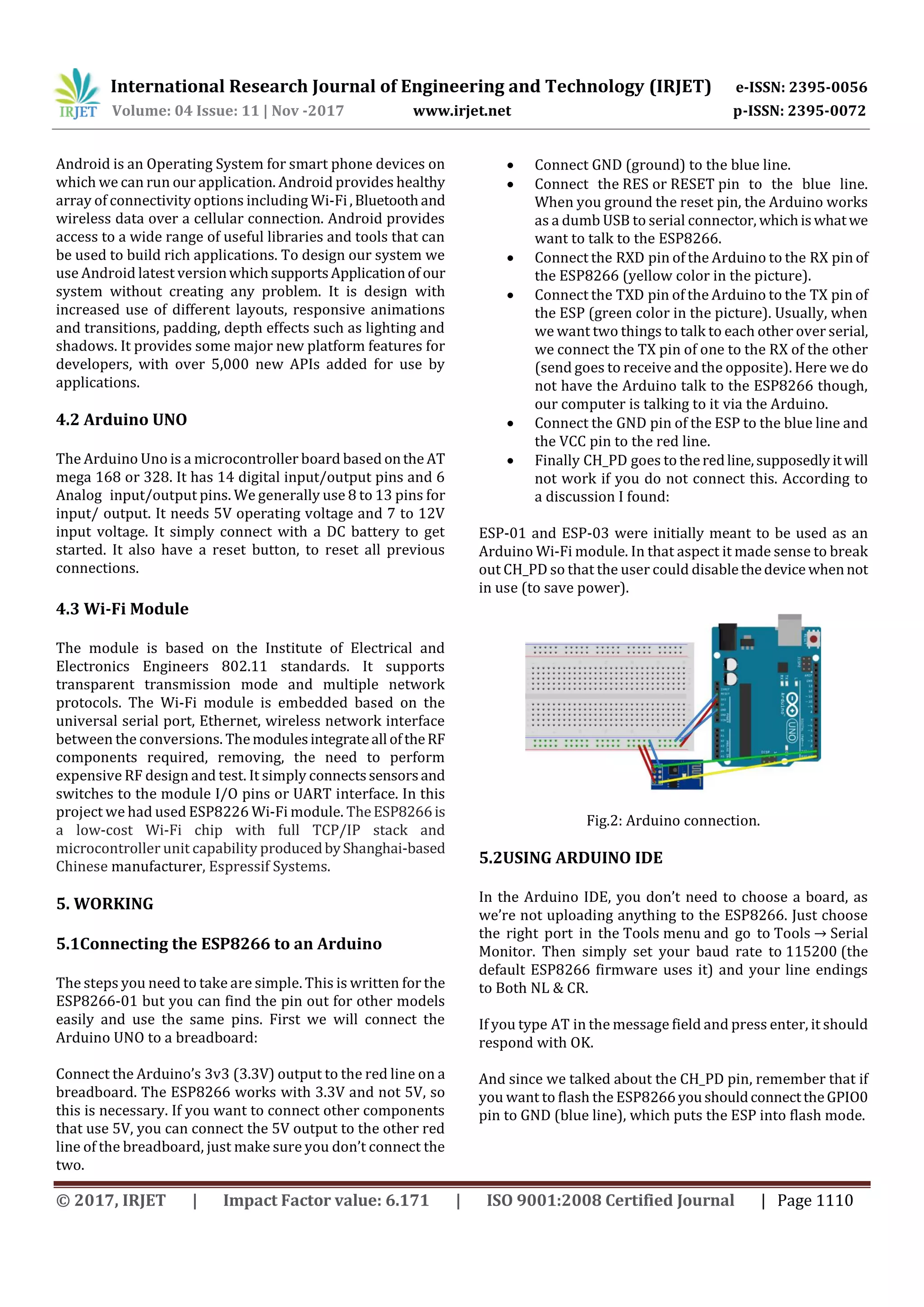 International Research Journal of Engineering and Technology (IRJET) e-ISSN: 2395-0056
Volume: 04 Issue: 11 | Nov -2017 www.irjet.net p-ISSN: 2395-0072
© 2017, IRJET | Impact Factor value: 6.171 | ISO 9001:2008 Certified Journal | Page 1110
Android is an Operating System for smart phone devices on
which we can run our application. Android provides healthy
array of connectivity options including Wi-Fi,Bluetoothand
wireless data over a cellular connection. Android provides
access to a wide range of useful libraries and tools that can
be used to build rich applications. To design our system we
use Android latest versionwhichsupportsApplicationof our
system without creating any problem. It is design with
increased use of different layouts, responsive animations
and transitions, padding, depth effects such as lighting and
shadows. It provides some major new platform features for
developers, with over 5,000 new APIs added for use by
applications.
4.2 Arduino UNO
The Arduino Uno is a microcontroller board based onthe AT
mega 168 or 328. It has 14 digital input/output pins and 6
Analog input/output pins. We generally use 8 to 13 pins for
input/ output. It needs 5V operating voltage and 7 to 12V
input voltage. It simply connect with a DC battery to get
started. It also have a reset button, to reset all previous
connections.
4.3 Wi-Fi Module
The module is based on the Institute of Electrical and
Electronics Engineers 802.11 standards. It supports
transparent transmission mode and multiple network
protocols. The Wi-Fi module is embedded based on the
universal serial port, Ethernet, wireless network interface
between the conversions. Themodulesintegrateall oftheRF
components required, removing, the need to perform
expensive RF design and test. It simply connectssensorsand
switches to the module I/O pins or UART interface. In this
project we had used ESP8226 Wi-Fi module. TheESP8266is
a low-cost Wi-Fi chip with full TCP/IP stack and
microcontroller unit capability producedbyShanghai-based
Chinese manufacturer, Espressif Systems.
5. WORKING
5.1Connecting the ESP8266 to an Arduino
The steps you need to take are simple. This is written for the
ESP8266-01 but you can find the pin out for other models
easily and use the same pins. First we will connect the
Arduino UNO to a breadboard:
Connect the Arduino’s 3v3 (3.3V) output to the red line on a
breadboard. The ESP8266 works with 3.3V and not 5V, so
this is necessary. If you want to connect other components
that use 5V, you can connect the 5V output to the other red
line of the breadboard, just make sure you don’t connect the
two.
 Connect GND (ground) to the blue line.
 Connect the RES or RESET pin to the blue line.
When you ground the reset pin, the Arduino works
as a dumb USB to serial connector, whichiswhatwe
want to talk to the ESP8266.
 Connect the RXD pin of the Arduino to the RX pin of
the ESP8266 (yellow color in the picture).
 Connect the TXD pin of the Arduino to the TX pin of
the ESP (green color in the picture). Usually, when
we want two things to talk to each other over serial,
we connect the TX pin of one to the RX of the other
(send goes to receive and the opposite). Here we do
not have the Arduino talk to the ESP8266 though,
our computer is talking to it via the Arduino.
 Connect the GND pin of the ESP to the blue line and
the VCC pin to the red line.
 Finally CH_PD goes to theredline,supposedlyitwill
not work if you do not connect this. According to
a discussion I found:
ESP-01 and ESP-03 were initially meant to be used as an
Arduino Wi-Fi module. In that aspect it made sense to break
out CH_PD so that the user could disablethedevice whennot
in use (to save power).
Fig.2: Arduino connection.
5.2USING ARDUINO IDE
In the Arduino IDE, you don’t need to choose a board, as
we’re not uploading anything to the ESP8266. Just choose
the right port in the Tools menu and go to Tools → Serial
Monitor. Then simply set your baud rate to 115200 (the
default ESP8266 firmware uses it) and your line endings
to Both NL & CR.
If you type AT in the message field and press enter, it should
respond with OK.
And since we talked about the CH_PD pin, remember that if
you want to flash the ESP8266youshouldconnecttheGPIO0
pin to GND (blue line), which puts the ESP into flash mode.
 