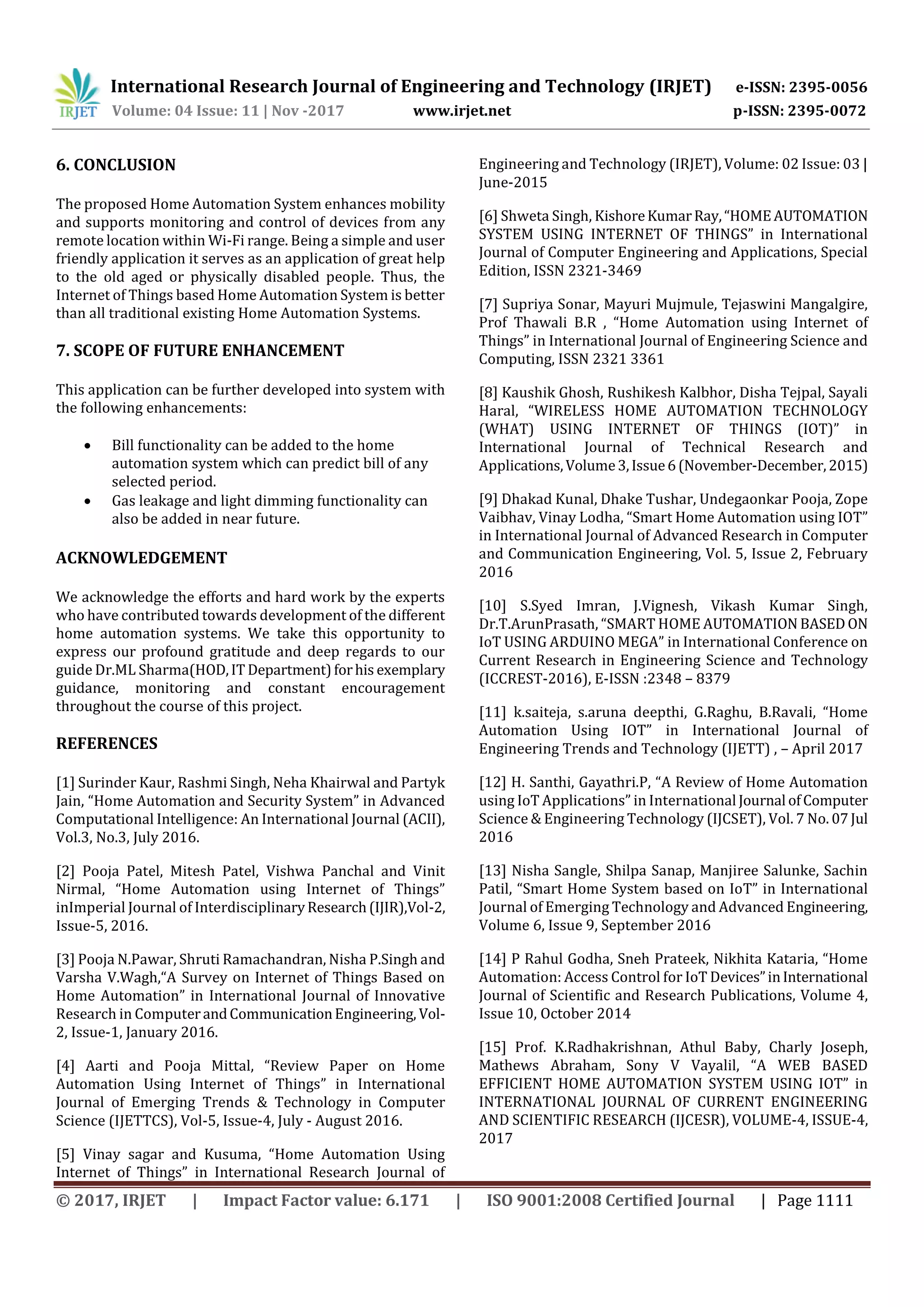 International Research Journal of Engineering and Technology (IRJET) e-ISSN: 2395-0056
Volume: 04 Issue: 11 | Nov -2017 www.irjet.net p-ISSN: 2395-0072
© 2017, IRJET | Impact Factor value: 6.171 | ISO 9001:2008 Certified Journal | Page 1111
6. CONCLUSION
The proposed Home Automation System enhances mobility
and supports monitoring and control of devices from any
remote location within Wi-Fi range. Being a simple and user
friendly application it serves as an application of great help
to the old aged or physically disabled people. Thus, the
Internet of Things based Home Automation System is better
than all traditional existing Home Automation Systems.
7. SCOPE OF FUTURE ENHANCEMENT
This application can be further developed into system with
the following enhancements:
 Bill functionality can be added to the home
automation system which can predict bill of any
selected period.
 Gas leakage and light dimming functionality can
also be added in near future.
ACKNOWLEDGEMENT
We acknowledge the efforts and hard work by the experts
who have contributed towards development of the different
home automation systems. We take this opportunity to
express our profound gratitude and deep regards to our
guide Dr.ML Sharma(HOD,IT Department)forhis exemplary
guidance, monitoring and constant encouragement
throughout the course of this project.
REFERENCES
[1] Surinder Kaur, Rashmi Singh, Neha Khairwal and Partyk
Jain, “Home Automation and Security System” in Advanced
Computational Intelligence: An International Journal (ACII),
Vol.3, No.3, July 2016.
[2] Pooja Patel, Mitesh Patel, Vishwa Panchal and Vinit
Nirmal, “Home Automation using Internet of Things”
inImperial Journal of InterdisciplinaryResearch(IJIR),Vol-2,
Issue-5, 2016.
[3] Pooja N.Pawar, Shruti Ramachandran, Nisha P.Singh and
Varsha V.Wagh,“A Survey on Internet of Things Based on
Home Automation” in International Journal of Innovative
Research in ComputerandCommunicationEngineering, Vol-
2, Issue-1, January 2016.
[4] Aarti and Pooja Mittal, “Review Paper on Home
Automation Using Internet of Things” in International
Journal of Emerging Trends & Technology in Computer
Science (IJETTCS), Vol-5, Issue-4, July - August 2016.
[5] Vinay sagar and Kusuma, “Home Automation Using
Internet of Things” in International Research Journal of
Engineering and Technology (IRJET), Volume: 02 Issue: 03 |
June-2015
[6] Shweta Singh, KishoreKumarRay,“HOMEAUTOMATION
SYSTEM USING INTERNET OF THINGS” in International
Journal of Computer Engineering and Applications, Special
Edition, ISSN 2321-3469
[7] Supriya Sonar, Mayuri Mujmule, Tejaswini Mangalgire,
Prof Thawali B.R , “Home Automation using Internet of
Things” in International Journal of Engineering Science and
Computing, ISSN 2321 3361
[8] Kaushik Ghosh, Rushikesh Kalbhor, Disha Tejpal, Sayali
Haral, “WIRELESS HOME AUTOMATION TECHNOLOGY
(WHAT) USING INTERNET OF THINGS (IOT)” in
International Journal of Technical Research and
Applications,Volume3,Issue6(November-December,2015)
[9] Dhakad Kunal, Dhake Tushar, Undegaonkar Pooja, Zope
Vaibhav, Vinay Lodha, “Smart Home Automation using IOT”
in International Journal of Advanced Research in Computer
and Communication Engineering, Vol. 5, Issue 2, February
2016
[10] S.Syed Imran, J.Vignesh, Vikash Kumar Singh,
Dr.T.ArunPrasath, “SMART HOME AUTOMATION BASEDON
IoT USING ARDUINO MEGA” in International Conference on
Current Research in Engineering Science and Technology
(ICCREST-2016), E-ISSN :2348 – 8379
[11] k.saiteja, s.aruna deepthi, G.Raghu, B.Ravali, “Home
Automation Using IOT” in International Journal of
Engineering Trends and Technology (IJETT) , – April 2017
[12] H. Santhi, Gayathri.P, “A Review of Home Automation
using IoT Applications” in International Journal ofComputer
Science & Engineering Technology (IJCSET), Vol. 7 No. 07Jul
2016
[13] Nisha Sangle, Shilpa Sanap, Manjiree Salunke, Sachin
Patil, “Smart Home System based on IoT” in International
Journal of Emerging Technology and Advanced Engineering,
Volume 6, Issue 9, September 2016
[14] P Rahul Godha, Sneh Prateek, Nikhita Kataria, “Home
Automation: Access Control for IoT Devices”inInternational
Journal of Scientific and Research Publications, Volume 4,
Issue 10, October 2014
[15] Prof. K.Radhakrishnan, Athul Baby, Charly Joseph,
Mathews Abraham, Sony V Vayalil, “A WEB BASED
EFFICIENT HOME AUTOMATION SYSTEM USING IOT” in
INTERNATIONAL JOURNAL OF CURRENT ENGINEERING
AND SCIENTIFIC RESEARCH (IJCESR), VOLUME-4, ISSUE-4,
2017
 