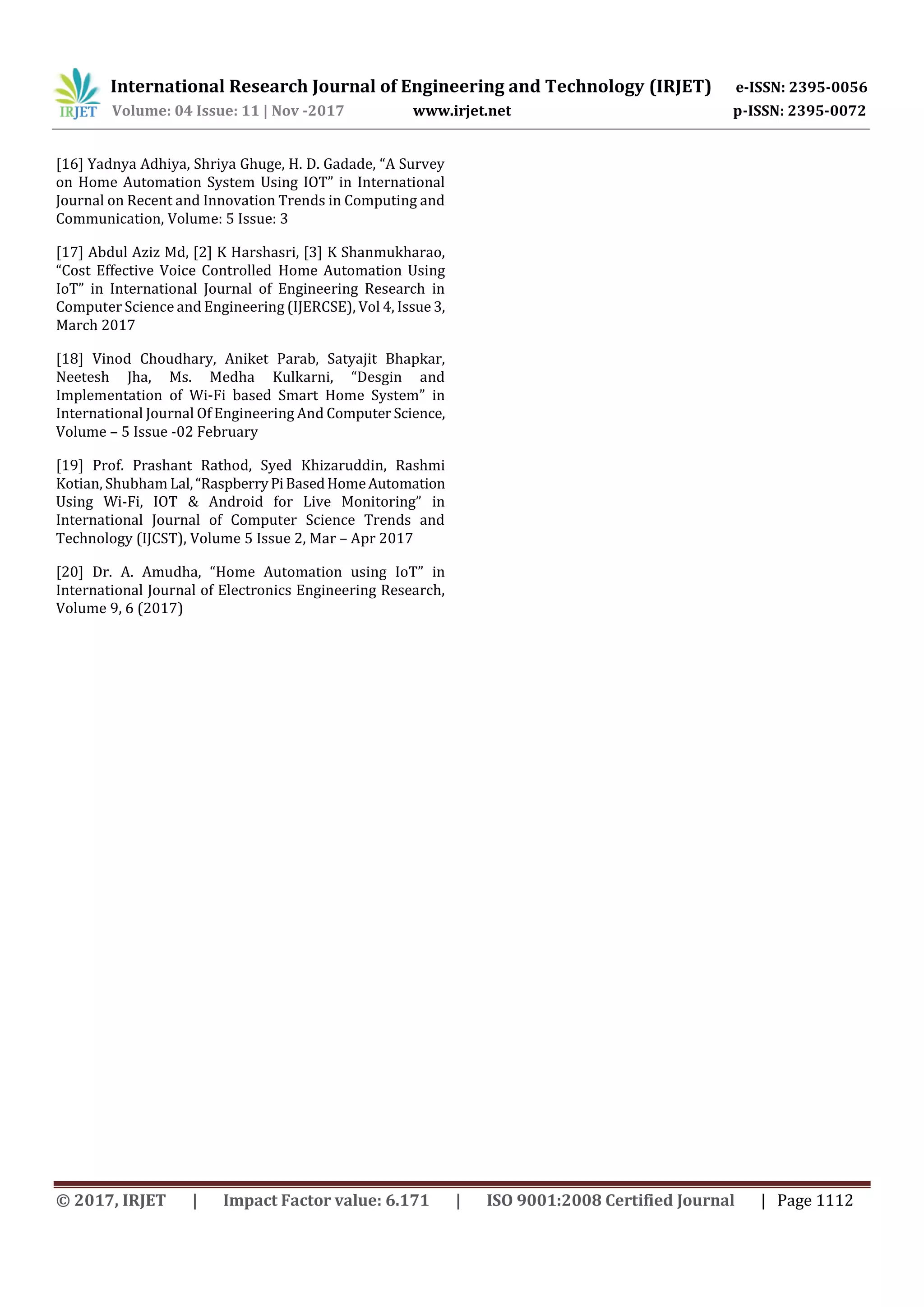 International Research Journal of Engineering and Technology (IRJET) e-ISSN: 2395-0056
Volume: 04 Issue: 11 | Nov -2017 www.irjet.net p-ISSN: 2395-0072
© 2017, IRJET | Impact Factor value: 6.171 | ISO 9001:2008 Certified Journal | Page 1112
[16] Yadnya Adhiya, Shriya Ghuge, H. D. Gadade, “A Survey
on Home Automation System Using IOT” in International
Journal on Recent and Innovation Trends in Computing and
Communication, Volume: 5 Issue: 3
[17] Abdul Aziz Md, [2] K Harshasri, [3] K Shanmukharao,
“Cost Effective Voice Controlled Home Automation Using
IoT” in International Journal of Engineering Research in
Computer Science and Engineering (IJERCSE), Vol 4, Issue 3,
March 2017
[18] Vinod Choudhary, Aniket Parab, Satyajit Bhapkar,
Neetesh Jha, Ms. Medha Kulkarni, “Desgin and
Implementation of Wi-Fi based Smart Home System” in
International Journal Of Engineering And Computer Science,
Volume – 5 Issue -02 February
[19] Prof. Prashant Rathod, Syed Khizaruddin, Rashmi
Kotian, Shubham Lal,“RaspberryPiBasedHomeAutomation
Using Wi-Fi, IOT & Android for Live Monitoring” in
International Journal of Computer Science Trends and
Technology (IJCST), Volume 5 Issue 2, Mar – Apr 2017
[20] Dr. A. Amudha, “Home Automation using IoT” in
International Journal of Electronics Engineering Research,
Volume 9, 6 (2017)
 