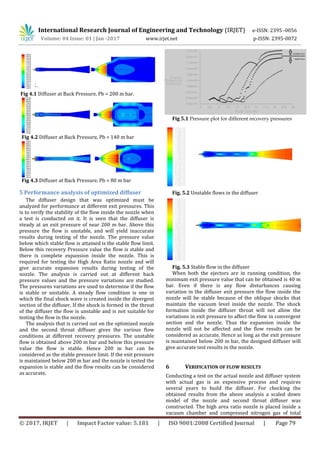 International Research Journal of Engineering and Technology (IRJET) e-ISSN: 2395 -0056
Volume: 04 Issue: 01 | Jan -2017 www.irjet.net p-ISSN: 2395-0072
© 2017, IRJET | Impact Factor value: 5.181 | ISO 9001:2008 Certified Journal | Page 79
Fig 4.1 Diffuser at Back Pressure, Pb = 200 m bar.
Fig 4.2 Diffuser at Back Pressure, Pb = 140 m bar
Fig 4.3 Diffuser at Back Pressure, Pb = 80 m bar
5 Performance analysis of optimized diffuser
The diffuser design that was optimized must be
analyzed for performance at different exit pressures. This
is to verify the stability of the flow inside the nozzle when
a test is conducted on it. It is seen that the diffuser is
steady at an exit pressure of near 200 m bar. Above this
pressure the flow is unstable, and will yield inaccurate
results during testing of the nozzle. The pressure value
below which stable flow is attained is the stable flow limit.
Below this recovery Pressure value the flow is stable and
there is complete expansion inside the nozzle. This is
required for testing the High Area Ratio nozzle and will
give accurate expansion results during testing of the
nozzle. The analysis is carried out at different back
pressure values and the pressure variations are studied.
The pressures variations are used to determine if the flow
is stable or unstable. A steady flow condition is one in
which the final shock wave is created inside the divergent
section of the diffuser. If the shock is formed in the throat
of the diffuser the flow is unstable and is not suitable for
testing the flow in the nozzle.
The analysis that is carried out on the optimized nozzle
and the second throat diffuser gives the various flow
conditions at different recovery pressures. The unstable
flow is obtained above 200 m bar and below this pressure
value the flow is stable. Hence 200 m bar can be
considered as the stable pressure limit. If the exit pressure
is maintained below 200 m bar and the nozzle is tested the
expansion is stable and the flow results can be considered
as accurate.
Fig 5.1 Pressure plot for different recovery pressures
Fig. 5.2 Unstable flows in the diffuser
Fig. 5.3 Stable flow in the diffuser
When both the ejectors are in running condition, the
minimum exit pressure value that can be obtained is 40 m
bar. Even if there is any flow disturbances causing
variation in the diffuser exit pressure the flow inside the
nozzle will be stable because of the oblique shocks that
maintain the vacuum level inside the nozzle. The shock
formation inside the diffuser throat will not allow the
variations in exit pressure to affect the flow in convergent
section and the nozzle. Thus the expansion inside the
nozzle will not be affected and the flow results can be
considered as accurate. Hence as long as the exit pressure
is maintained below 200 m bar, the designed diffuser will
give accurate test results in the nozzle.
6 VERIFICATION OF FLOW RESULTS
Conducting a test on the actual nozzle and diffuser system
with actual gas is an expensive process and requires
several years to build the diffuser. For checking the
obtained results from the above analysis a scaled down
model of the nozzle and second throat diffuser was
constructed. The high area ratio nozzle is placed inside a
vacuum chamber and compressed nitrogen gas of total
 