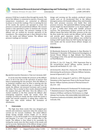 International Research Journal of Engineering and Technology (IRJET) e-ISSN: 2395 -0056
Volume: 04 Issue: 01 | Jan -2017 www.irjet.net p-ISSN: 2395-0072
© 2017, IRJET | Impact Factor value: 5.181 | ISO 9001:2008 Certified Journal | Page 80
pressure 33.86 bar is made to flow through the nozzle. The
end of the diffuser is connected to ejectors. Pressure and
temperature transducers are connected at different
locations to record the readings. Prior to starting the test
of the nozzle, the ejectors are operated to create low
pressure in nozzle and second throat diffuser. The vacuum
system is also operated in order to maintain the vacuum
level around the nozzle. The pressure readings at the
diffuser exit are verified for accurate operation of the
transducers. The compressed gas is then allowed to flow
into the nozzle and diffuser system. The diffuser exit
pressure readings are recorded.
FIG. 6.1 DIFFUSER EXIT PRESSURE VS. TIME PLOT FOR MODEL HAT
It can be seen that initially the pressure at the diffuser
exit is at 60 m bar due to the operation of ejectors that
help in maintaining the low pressure. Here the diffuser is
in unstarted condition since no flow is entering into the
diffuser. When the compressed gas is released into the
nozzle the diffuser exit pressure increases and is nearly
220 mbar. This is similar to flow results obtained through
the analysis that gave 200 mbar. Here the diffuser is in
started condition as the flow entered the diffuser after
undergoing expansion inside the nozzle. Since the
readings recorded are steady, the flow inside the nozzle is
stable and smooth expansion is taking place within the
high area ratio nozzle without the formation of
shockwaves.
7 CONCLUSION
The High Area Ratio nozzle that was designed gave
smooth and continuous expansion when the analysis was
carried out for vacuum conditions. The initial diffuser
design having straight section length 2.3 m; throat
diameter 1.15 m; throat length 10 m and divergent length
and diameter 9 m and 3 m, gave unstable flow in the
nozzle. The diffuser is thus stated to be unsuitable for
testing the nozzle since the flow results of the nozzle will
not be accurate. Optimization of the diffuser design is done
by modifying certain dimensions of the initial diffuser
design and carrying out the analysis, produced various
results such as: (i) Accelerated flow in the diffuser
divergent section; (ii) Unstable diffuser flow; (iii) Unstable
flow with pressure recovery; (iv) Stable flow with
pressure recovery. The optimized diffuser having straight
section length 1m, throat diameter 1.2 m, throat length 12
m gave a stable flow along with suitable pressure
recovery. The performance analysis carried out on this
diffuser shows that below 200 mbar pressure at the exit,
the flow inside the nozzle and the diffuser will be stable
and provide good expansion results. The pressure
recovered by the second throat diffuser was verified by
testing in HAT model. Hence for HAT facility the high area
ratio nozzle and the second throat diffuser designs are
accurate.
8 REFERENCES
[1] Manikanda Kumaran R, Rajamani A, Raja Manohar D,
Sundarajan T, December 2010. Numerical Investigation of
Second Throat Diffuser in High Altitude Test Facility,
Proceedings of the 37th and 4th International Conference
on Fluid Mechanics.
[2] Chen, F., Liu, C.F., Yang, J.Y., 1994. Supersonic flow in
the second-throat ejector diffuser system, Journal of
Spacecraft and Rockets 31, 123 – 129.
[3] German R.C., Bauer R.C., Panesci J.H., 1966. Methods for
determining the performance of Ejector-Diffuser Systems,
Journal of Spacecraft 3, 193 – 200.
[4] Kim H., Lee Y., Setoguchi T. and Yu S., 1999. Numerical
Simulation of the Supersonic Flows in the Second Throat
Ejector- Diffuser Systems, Journal of Thermal Science 8
(4), 214 – 222.
[5] Manikanda Kumaran R, Vivekanand P K, Sundararajan
T, BalaSubramanian S, Raja Manohar D., August 2009.
Analysis of Diffuser and Ejector Performance in a High
Altitude Test Facility, 45th AIAA/ASME/SAE/ASEE Joint
Propulsion Conference & Exhibit, AIAA 2009- 5008,
Colorado, USA.
 