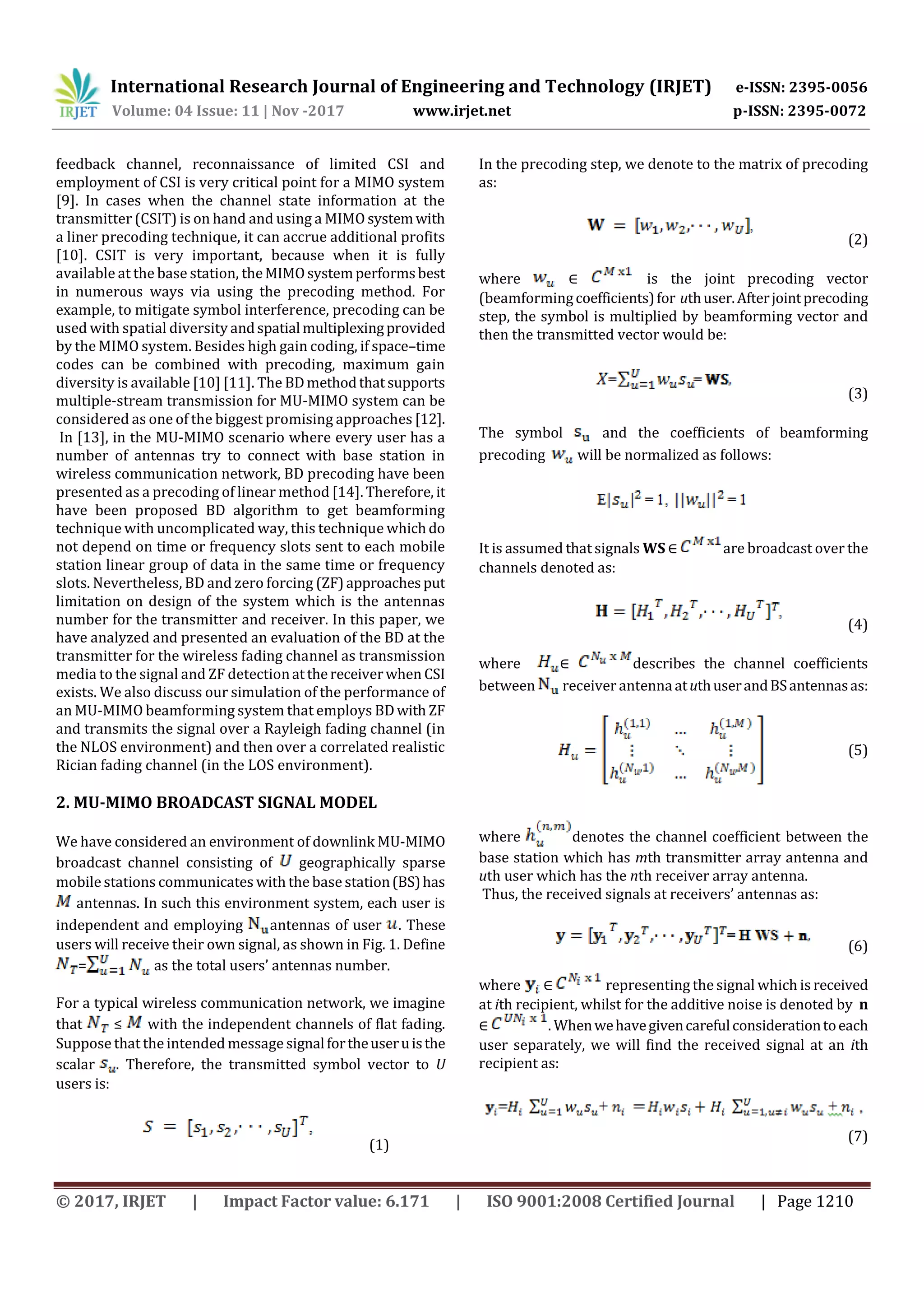 International Research Journal of Engineering and Technology (IRJET) e-ISSN: 2395-0056
Volume: 04 Issue: 11 | Nov -2017 www.irjet.net p-ISSN: 2395-0072
© 2017, IRJET | Impact Factor value: 6.171 | ISO 9001:2008 Certified Journal | Page 1210
feedback channel, reconnaissance of limited CSI and
employment of CSI is very critical point for a MIMO system
[9]. In cases when the channel state information at the
transmitter (CSIT) is on hand and using a MIMO systemwith
a liner precoding technique, it can accrue additional profits
[10]. CSIT is very important, because when it is fully
available at the base station, theMIMOsystemperformsbest
in numerous ways via using the precoding method. For
example, to mitigate symbol interference, precoding can be
used with spatial diversity andspatial multiplexingprovided
by the MIMO system. Besides high gain coding, if space–time
codes can be combined with precoding, maximum gain
diversity is available [10] [11]. The BDmethodthatsupports
multiple-stream transmission for MU-MIMO system can be
considered as one of the biggest promising approaches [12].
In [13], in the MU-MIMO scenario where every user has a
number of antennas try to connect with base station in
wireless communication network, BD precoding have been
presented as a precoding of linear method [14]. Therefore, it
have been proposed BD algorithm to get beamforming
technique with uncomplicated way, this technique whichdo
not depend on time or frequency slots sent to each mobile
station linear group of data in the same time or frequency
slots. Nevertheless, BD and zero forcing (ZF)approachesput
limitation on design of the system which is the antennas
number for the transmitter and receiver. In this paper, we
have analyzed and presented an evaluation of the BD at the
transmitter for the wireless fading channel as transmission
media to the signal and ZF detectionatthereceiverwhen CSI
exists. We also discuss our simulation of the performance of
an MU-MIMO beamforming system that employs BDwith ZF
and transmits the signal over a Rayleigh fading channel (in
the NLOS environment) and then over a correlated realistic
Rician fading channel (in the LOS environment).
2. MU-MIMO BROADCAST SIGNAL MODEL
We have considered an environment of downlink MU-MIMO
broadcast channel consisting of geographically sparse
mobile stations communicates with the base station(BS)has
antennas. In such this environment system, each user is
independent and employing antennas of user . These
users will receive their own signal, as shown in Fig. 1. Define
= as the total users’ antennas number.
For a typical wireless communication network, we imagine
that ≤ with the independent channels of flat fading.
Suppose that the intended message signalfortheuseruisthe
scalar . Therefore, the transmitted symbol vector to U
users is:
(1)
In the precoding step, we denote to the matrix of precoding
as:
(2)
where ∈ is the joint precoding vector
(beamformingcoefficients)for uthuser.Afterjointprecoding
step, the symbol is multiplied by beamforming vector and
then the transmitted vector would be:
(3)
The symbol and the coefficients of beamforming
precoding will be normalized as follows:
It is assumed that signals WS ∈ are broadcast over the
channels denoted as:
(4)
where ∈ describes the channel coefficients
between receiver antennaatuthuserandBSantennasas:
(5)
where denotes the channel coefficient between the
base station which has mth transmitter array antenna and
uth user which has the nth receiver array antenna.
Thus, the received signals at receivers’ antennas as:
(6)
where ∈ representing the signal which is received
at ith recipient, whilst for the additive noise is denoted by n
∈ . Whenwehavegivencarefulconsiderationtoeach
user separately, we will find the received signal at an ith
recipient as:
(7)
 