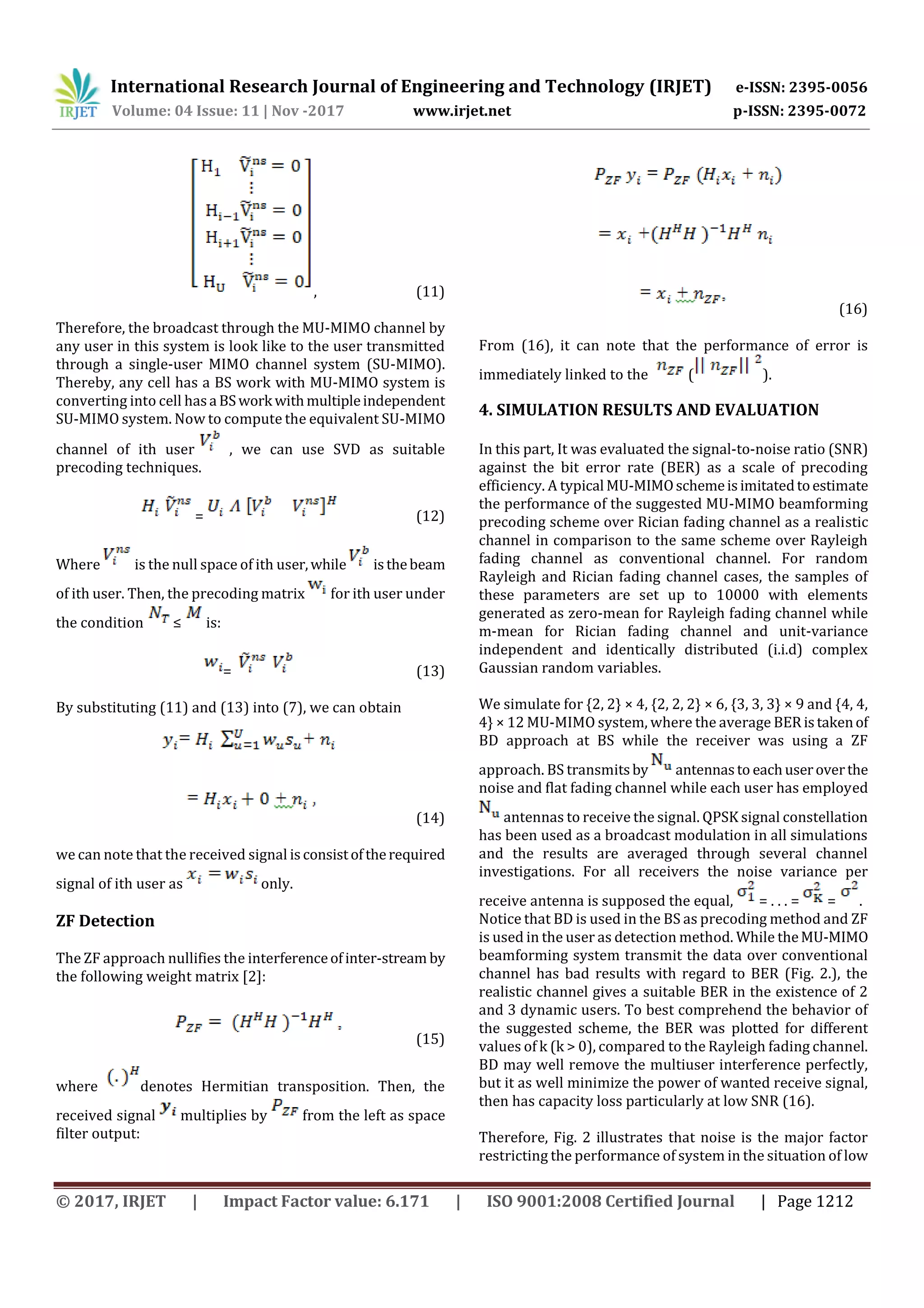 International Research Journal of Engineering and Technology (IRJET) e-ISSN: 2395-0056
Volume: 04 Issue: 11 | Nov -2017 www.irjet.net p-ISSN: 2395-0072
© 2017, IRJET | Impact Factor value: 6.171 | ISO 9001:2008 Certified Journal | Page 1212
, (11)
Therefore, the broadcast through the MU-MIMO channel by
any user in this system is look like to the user transmitted
through a single-user MIMO channel system (SU-MIMO).
Thereby, any cell has a BS work with MU-MIMO system is
converting into cell hasa BSwork withmultipleindependent
SU-MIMO system. Now to compute the equivalent SU-MIMO
channel of ith user , we can use SVD as suitable
precoding techniques.
= (12)
Where is the null space of ith user,while isthebeam
of ith user. Then, the precoding matrix for ith user under
the condition ≤ is:
= (13)
By substituting (11) and (13) into (7), we can obtain
(14)
we can note that the received signal isconsistoftherequired
signal of ith user as only.
ZF Detection
The ZF approach nullifies the interferenceofinter-stream by
the following weight matrix [2]:
(15)
where denotes Hermitian transposition. Then, the
received signal multiplies by from the left as space
filter output:
(16)
From (16), it can note that the performance of error is
immediately linked to the ( ).
4. SIMULATION RESULTS AND EVALUATION
In this part, It was evaluated the signal-to-noise ratio (SNR)
against the bit error rate (BER) as a scale of precoding
efficiency. A typical MU-MIMOschemeisimitatedtoestimate
the performance of the suggested MU-MIMO beamforming
precoding scheme over Rician fading channel as a realistic
channel in comparison to the same scheme over Rayleigh
fading channel as conventional channel. For random
Rayleigh and Rician fading channel cases, the samples of
these parameters are set up to 10000 with elements
generated as zero-mean for Rayleigh fading channel while
m-mean for Rician fading channel and unit-variance
independent and identically distributed (i.i.d) complex
Gaussian random variables.
We simulate for {2, 2} × 4, {2, 2, 2} × 6, {3, 3, 3} × 9 and {4, 4,
4} × 12 MU-MIMO system, where the average BERistakenof
BD approach at BS while the receiver was using a ZF
approach. BS transmitsby antennasto eachuseroverthe
noise and flat fading channel while each user has employed
antennas to receive the signal. QPSK signal constellation
has been used as a broadcast modulation in all simulations
and the results are averaged through several channel
investigations. For all receivers the noise variance per
receive antenna is supposed the equal, = . . . = = .
Notice that BD is used in the BS as precoding method and ZF
is used in the user as detection method. While theMU-MIMO
beamforming system transmit the data over conventional
channel has bad results with regard to BER (Fig. 2.), the
realistic channel gives a suitable BER in the existence of 2
and 3 dynamic users. To best comprehend the behavior of
the suggested scheme, the BER was plotted for different
values of k (k > 0), compared to the Rayleigh fading channel.
BD may well remove the multiuser interference perfectly,
but it as well minimize the power of wanted receive signal,
then has capacity loss particularly at low SNR (16).
Therefore, Fig. 2 illustrates that noise is the major factor
restricting the performance of system in the situation of low
 